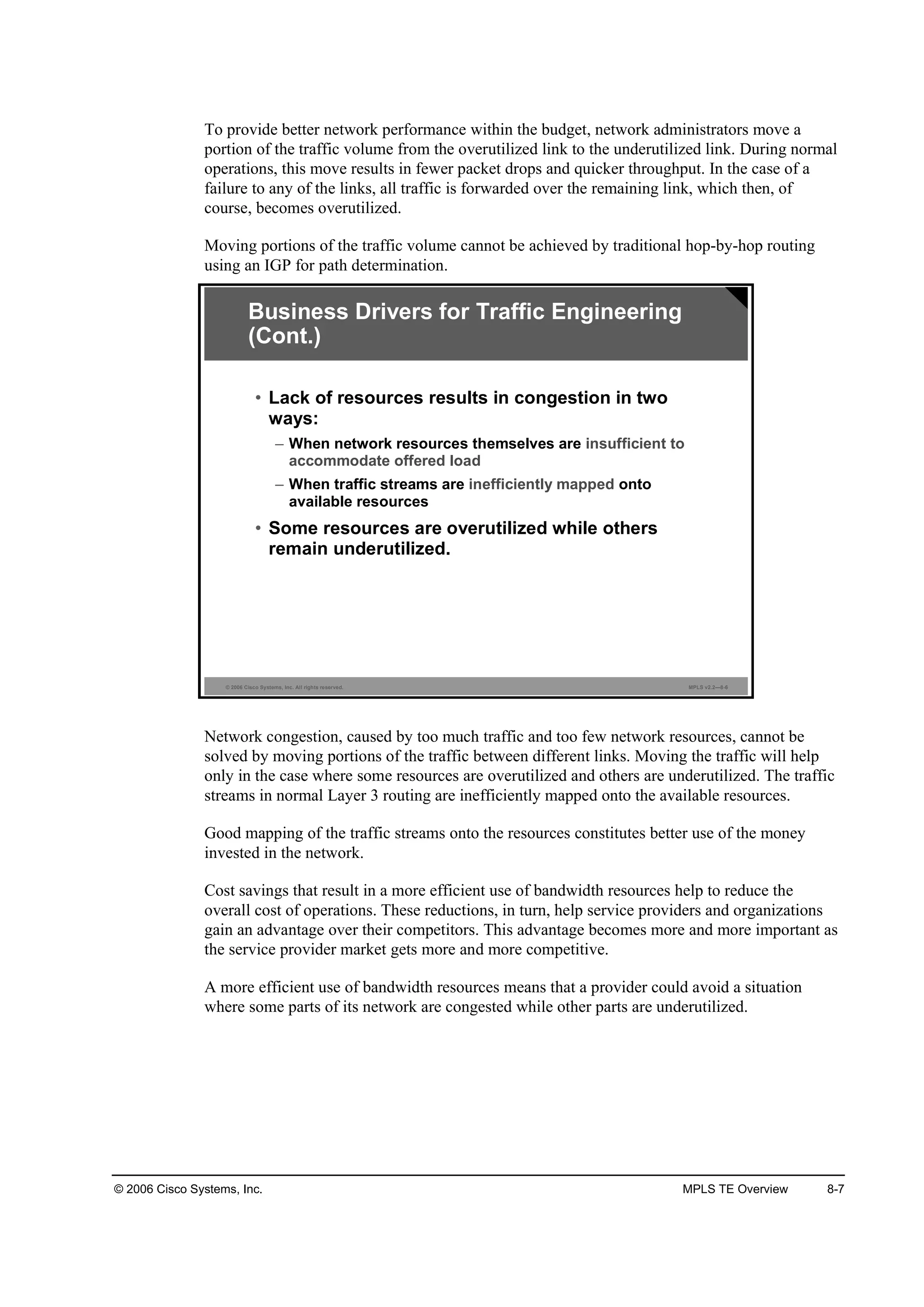 © 2006 Cisco Systems, Inc. MPLS TE Overview 8-7
To provide better network performance within the budget, network administrators move a
portion of the traffic volume from the overutilized link to the underutilized link. During normal
operations, this move results in fewer packet drops and quicker throughput. In the case of a
failure to any of the links, all traffic is forwarded over the remaining link, which then, of
course, becomes overutilized.
Moving portions of the traffic volume cannot be achieved by traditional hop-by-hop routing
using an IGP for path determination.
© 2006 Cisco Systems, Inc. All rights reserved. MPLS v2.2—8-6
Business Drivers for Traffic Engineering
(Cont.)
• Lack of resources results in congestion in two
ways:
– When network resources themselves are insufficient to
accommodate offered load
– When traffic streams are inefficiently mapped onto
available resources
• Some resources are overutilized while others
remain underutilized.
Network congestion, caused by too much traffic and too few network resources, cannot be
solved by moving portions of the traffic between different links. Moving the traffic will help
only in the case where some resources are overutilized and others are underutilized. The traffic
streams in normal Layer 3 routing are inefficiently mapped onto the available resources.
Good mapping of the traffic streams onto the resources constitutes better use of the money
invested in the network.
Cost savings that result in a more efficient use of bandwidth resources help to reduce the
overall cost of operations. These reductions, in turn, help service providers and organizations
gain an advantage over their competitors. This advantage becomes more and more important as
the service provider market gets more and more competitive.
A more efficient use of bandwidth resources means that a provider could avoid a situation
where some parts of its network are congested while other parts are underutilized.
 