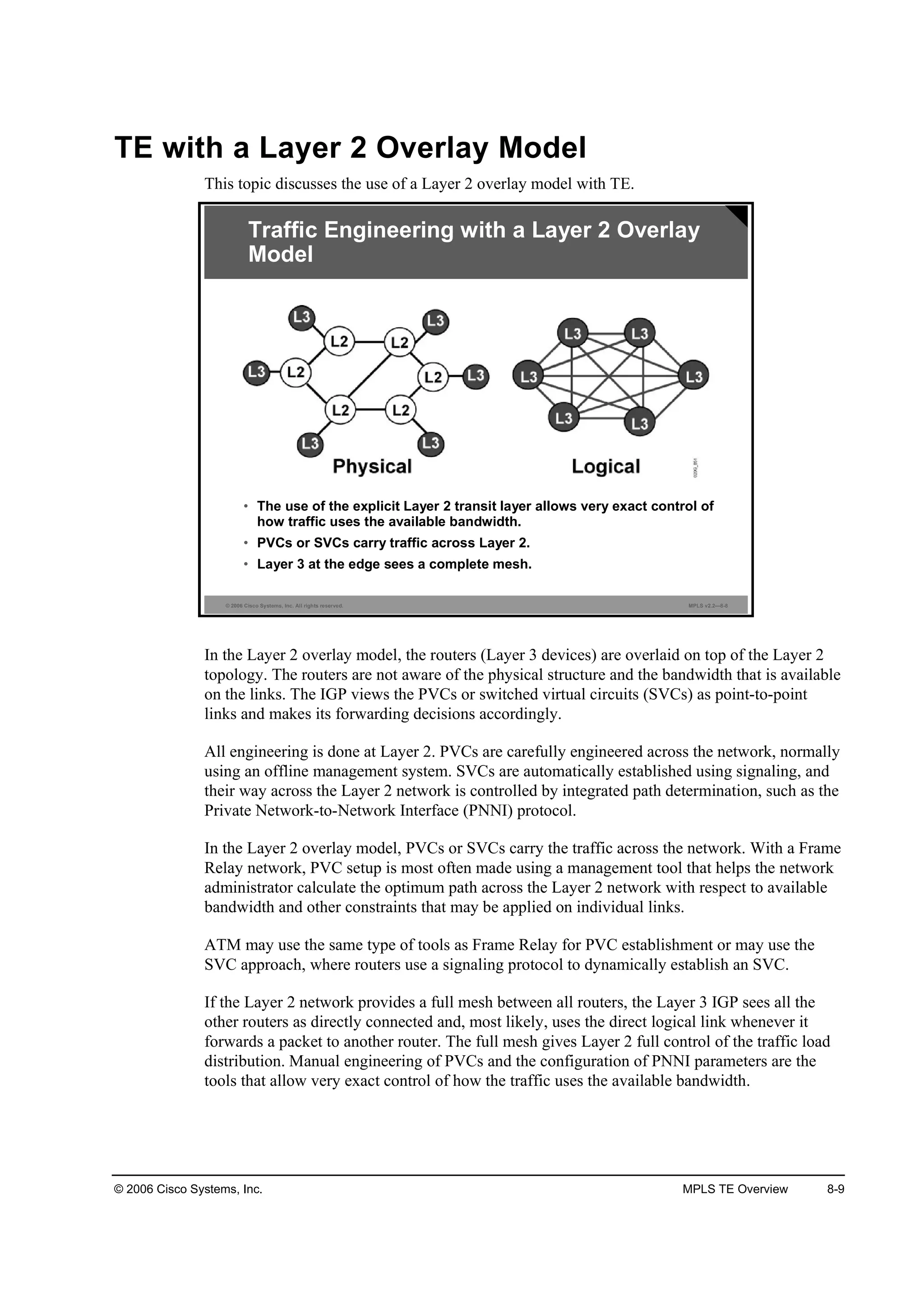 © 2006 Cisco Systems, Inc. MPLS TE Overview 8-9
TE with a Layer 2 Overlay Model
This topic discusses the use of a Layer 2 overlay model with TE.
© 2006 Cisco Systems, Inc. All rights reserved. MPLS v2.2—8-8
Traffic Engineering with a Layer 2 Overlay
Model
• The use of the explicit Layer 2 transit layer allows very exact control of
how traffic uses the available bandwidth.
• PVCs or SVCs carry traffic across Layer 2.
• Layer 3 at the edge sees a complete mesh.
In the Layer 2 overlay model, the routers (Layer 3 devices) are overlaid on top of the Layer 2
topology. The routers are not aware of the physical structure and the bandwidth that is available
on the links. The IGP views the PVCs or switched virtual circuits (SVCs) as point-to-point
links and makes its forwarding decisions accordingly.
All engineering is done at Layer 2. PVCs are carefully engineered across the network, normally
using an offline management system. SVCs are automatically established using signaling, and
their way across the Layer 2 network is controlled by integrated path determination, such as the
Private Network-to-Network Interface (PNNI) protocol.
In the Layer 2 overlay model, PVCs or SVCs carry the traffic across the network. With a Frame
Relay network, PVC setup is most often made using a management tool that helps the network
administrator calculate the optimum path across the Layer 2 network with respect to available
bandwidth and other constraints that may be applied on individual links.
ATM may use the same type of tools as Frame Relay for PVC establishment or may use the
SVC approach, where routers use a signaling protocol to dynamically establish an SVC.
If the Layer 2 network provides a full mesh between all routers, the Layer 3 IGP sees all the
other routers as directly connected and, most likely, uses the direct logical link whenever it
forwards a packet to another router. The full mesh gives Layer 2 full control of the traffic load
distribution. Manual engineering of PVCs and the configuration of PNNI parameters are the
tools that allow very exact control of how the traffic uses the available bandwidth.
 