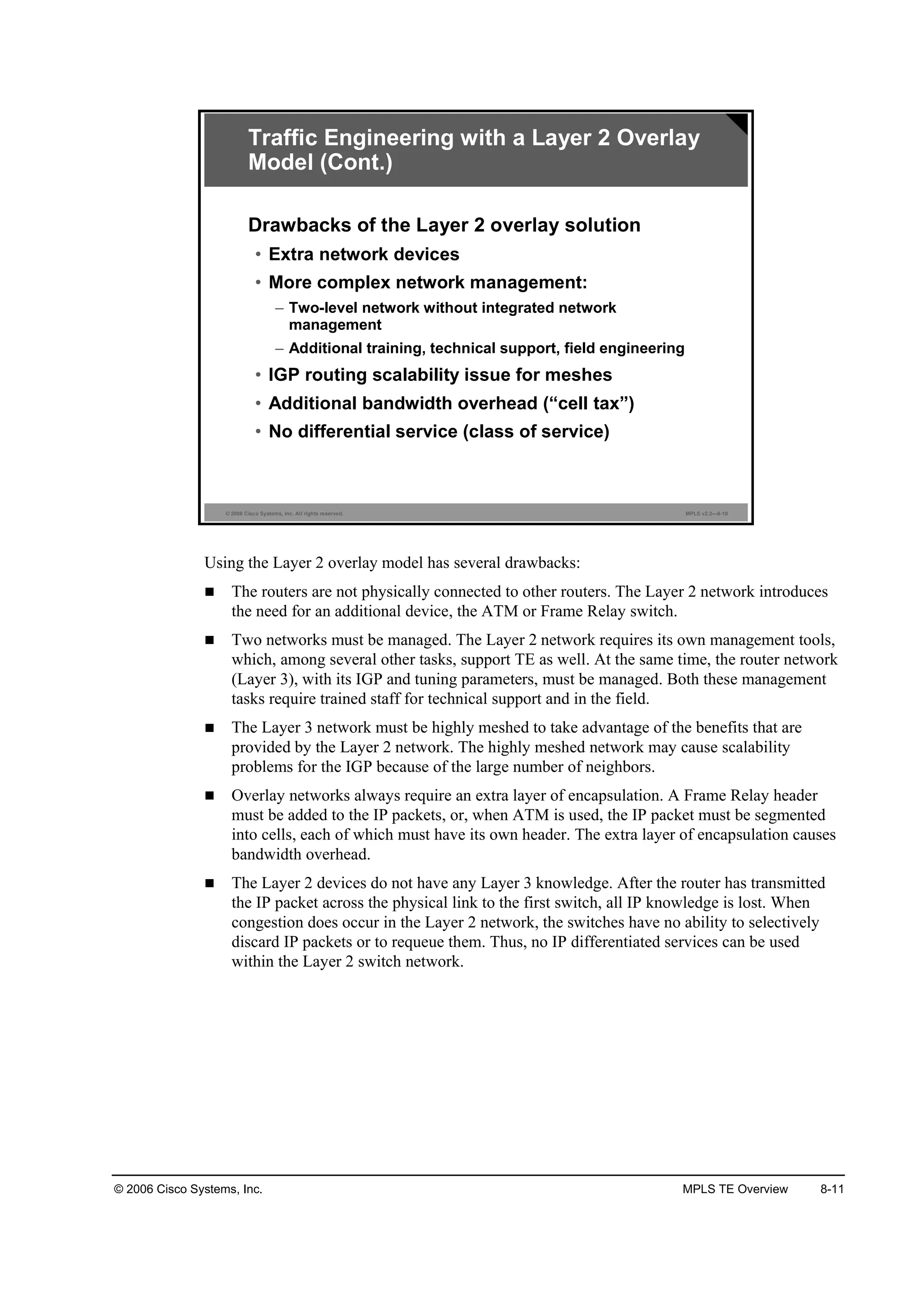 © 2006 Cisco Systems, Inc. MPLS TE Overview 8-11
© 2006 Cisco Systems, Inc. All rights reserved. MPLS v2.2—8-10
Traffic Engineering with a Layer 2 Overlay
Model (Cont.)
Drawbacks of the Layer 2 overlay solution
• Extra network devices
• More complex network management:
– Two-level network without integrated network
management
– Additional training, technical support, field engineering
• IGP routing scalability issue for meshes
• Additional bandwidth overhead (“cell tax”)
• No differential service (class of service)
Using the Layer 2 overlay model has several drawbacks:
The routers are not physically connected to other routers. The Layer 2 network introduces
the need for an additional device, the ATM or Frame Relay switch.
Two networks must be managed. The Layer 2 network requires its own management tools,
which, among several other tasks, support TE as well. At the same time, the router network
(Layer 3), with its IGP and tuning parameters, must be managed. Both these management
tasks require trained staff for technical support and in the field.
The Layer 3 network must be highly meshed to take advantage of the benefits that are
provided by the Layer 2 network. The highly meshed network may cause scalability
problems for the IGP because of the large number of neighbors.
Overlay networks always require an extra layer of encapsulation. A Frame Relay header
must be added to the IP packets, or, when ATM is used, the IP packet must be segmented
into cells, each of which must have its own header. The extra layer of encapsulation causes
bandwidth overhead.
The Layer 2 devices do not have any Layer 3 knowledge. After the router has transmitted
the IP packet across the physical link to the first switch, all IP knowledge is lost. When
congestion does occur in the Layer 2 network, the switches have no ability to selectively
discard IP packets or to requeue them. Thus, no IP differentiated services can be used
within the Layer 2 switch network.
 