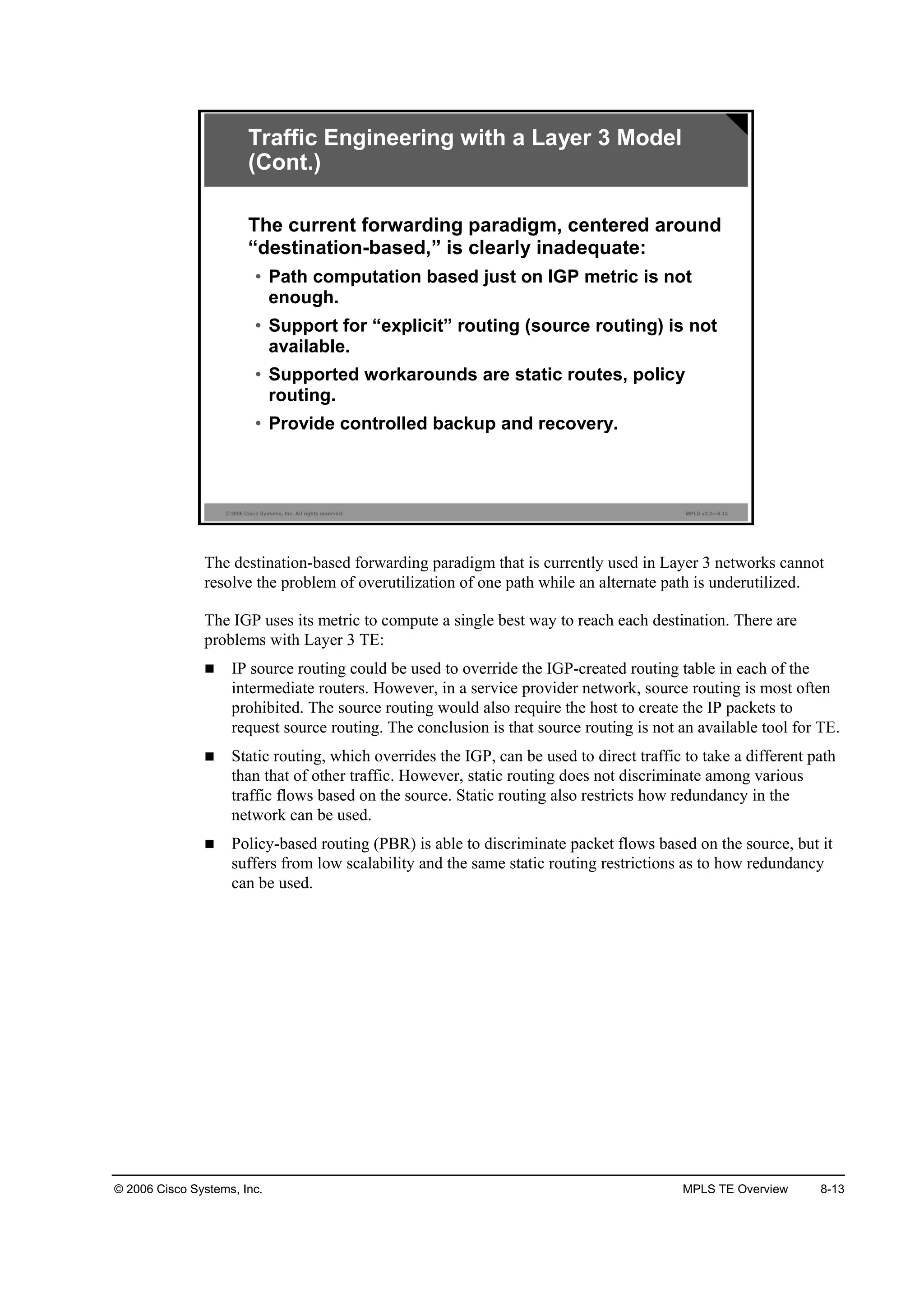 © 2006 Cisco Systems, Inc. MPLS TE Overview 8-13
© 2006 Cisco Systems, Inc. All rights reserved. MPLS v2.2—8-12
Traffic Engineering with a Layer 3 Model
(Cont.)
The current forwarding paradigm, centered around
“destination-based,” is clearly inadequate:
• Path computation based just on IGP metric is not
enough.
• Support for “explicit” routing (source routing) is not
available.
• Supported workarounds are static routes, policy
routing.
• Provide controlled backup and recovery.
The destination-based forwarding paradigm that is currently used in Layer 3 networks cannot
resolve the problem of overutilization of one path while an alternate path is underutilized.
The IGP uses its metric to compute a single best way to reach each destination. There are
problems with Layer 3 TE:
IP source routing could be used to override the IGP-created routing table in each of the
intermediate routers. However, in a service provider network, source routing is most often
prohibited. The source routing would also require the host to create the IP packets to
request source routing. The conclusion is that source routing is not an available tool for TE.
Static routing, which overrides the IGP, can be used to direct traffic to take a different path
than that of other traffic. However, static routing does not discriminate among various
traffic flows based on the source. Static routing also restricts how redundancy in the
network can be used.
Policy-based routing (PBR) is able to discriminate packet flows based on the source, but it
suffers from low scalability and the same static routing restrictions as to how redundancy
can be used.
 