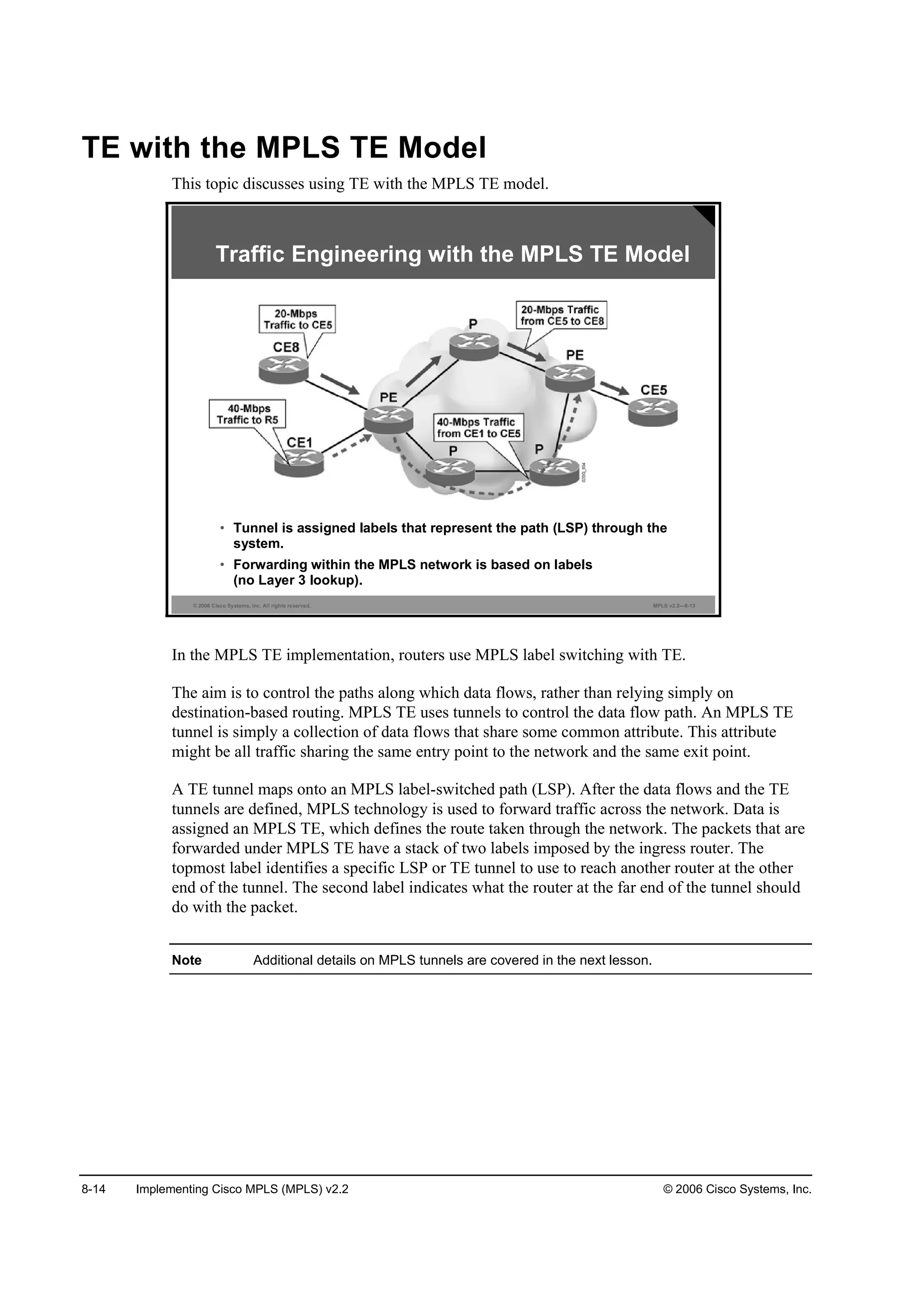 8-14 Implementing Cisco MPLS (MPLS) v2.2 © 2006 Cisco Systems, Inc.
TE with the MPLS TE Model
This topic discusses using TE with the MPLS TE model.
© 2006 Cisco Systems, Inc. All rights reserved. MPLS v2.2—8-13
Traffic Engineering with the MPLS TE Model
• Tunnel is assigned labels that represent the path (LSP) through the
system.
• Forwarding within the MPLS network is based on labels
(no Layer 3 lookup).
In the MPLS TE implementation, routers use MPLS label switching with TE.
The aim is to control the paths along which data flows, rather than relying simply on
destination-based routing. MPLS TE uses tunnels to control the data flow path. An MPLS TE
tunnel is simply a collection of data flows that share some common attribute. This attribute
might be all traffic sharing the same entry point to the network and the same exit point.
A TE tunnel maps onto an MPLS label-switched path (LSP). After the data flows and the TE
tunnels are defined, MPLS technology is used to forward traffic across the network. Data is
assigned an MPLS TE, which defines the route taken through the network. The packets that are
forwarded under MPLS TE have a stack of two labels imposed by the ingress router. The
topmost label identifies a specific LSP or TE tunnel to use to reach another router at the other
end of the tunnel. The second label indicates what the router at the far end of the tunnel should
do with the packet.
Note Additional details on MPLS tunnels are covered in the next lesson.
 