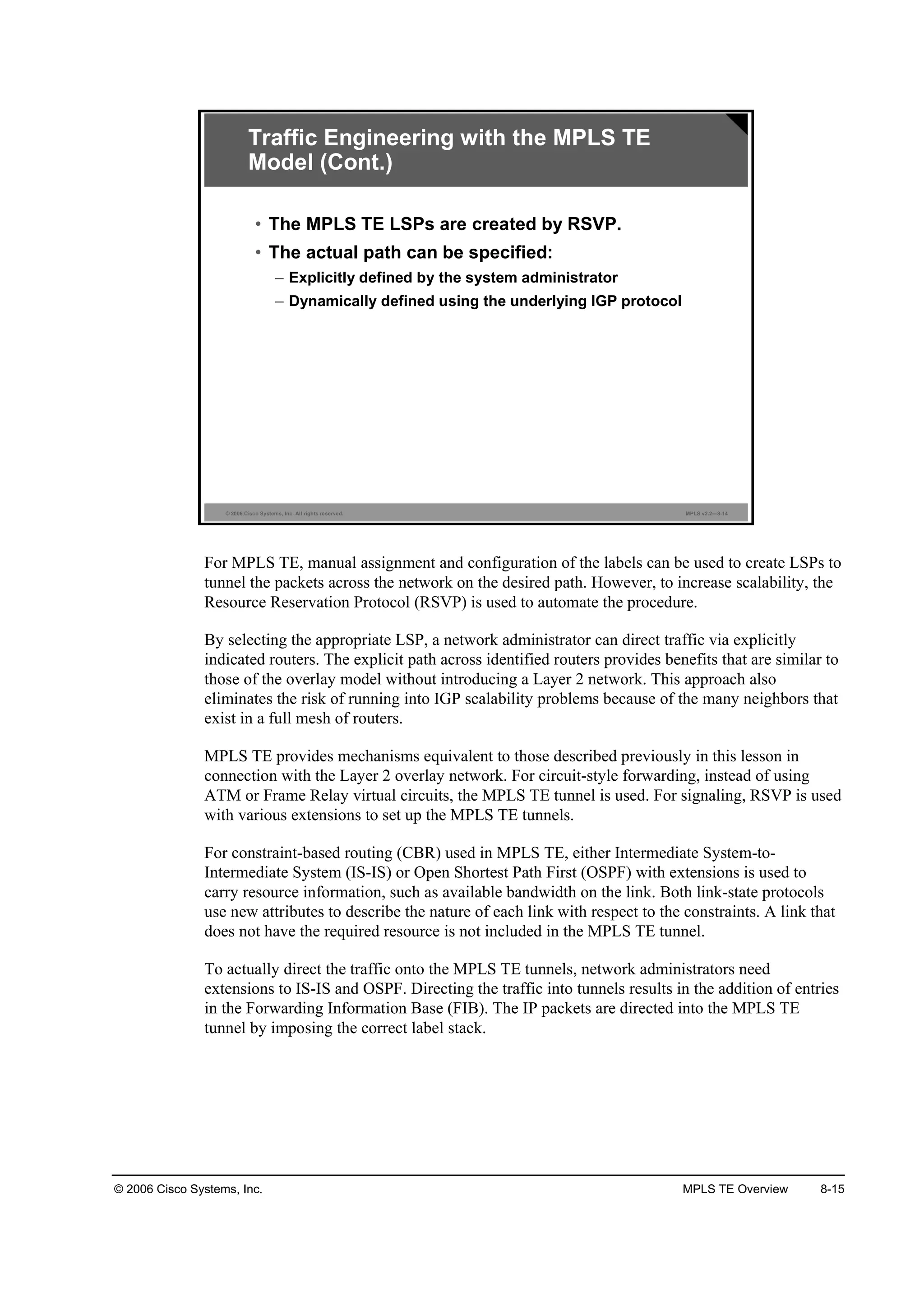 © 2006 Cisco Systems, Inc. MPLS TE Overview 8-15
© 2006 Cisco Systems, Inc. All rights reserved. MPLS v2.2—8-14
Traffic Engineering with the MPLS TE
Model (Cont.)
• The MPLS TE LSPs are created by RSVP.
• The actual path can be specified:
– Explicitly defined by the system administrator
– Dynamically defined using the underlying IGP protocol
For MPLS TE, manual assignment and configuration of the labels can be used to create LSPs to
tunnel the packets across the network on the desired path. However, to increase scalability, the
Resource Reservation Protocol (RSVP) is used to automate the procedure.
By selecting the appropriate LSP, a network administrator can direct traffic via explicitly
indicated routers. The explicit path across identified routers provides benefits that are similar to
those of the overlay model without introducing a Layer 2 network. This approach also
eliminates the risk of running into IGP scalability problems because of the many neighbors that
exist in a full mesh of routers.
MPLS TE provides mechanisms equivalent to those described previously in this lesson in
connection with the Layer 2 overlay network. For circuit-style forwarding, instead of using
ATM or Frame Relay virtual circuits, the MPLS TE tunnel is used. For signaling, RSVP is used
with various extensions to set up the MPLS TE tunnels.
For constraint-based routing (CBR) used in MPLS TE, either Intermediate System-to-
Intermediate System (IS-IS) or Open Shortest Path First (OSPF) with extensions is used to
carry resource information, such as available bandwidth on the link. Both link-state protocols
use new attributes to describe the nature of each link with respect to the constraints. A link that
does not have the required resource is not included in the MPLS TE tunnel.
To actually direct the traffic onto the MPLS TE tunnels, network administrators need
extensions to IS-IS and OSPF. Directing the traffic into tunnels results in the addition of entries
in the Forwarding Information Base (FIB). The IP packets are directed into the MPLS TE
tunnel by imposing the correct label stack.
 