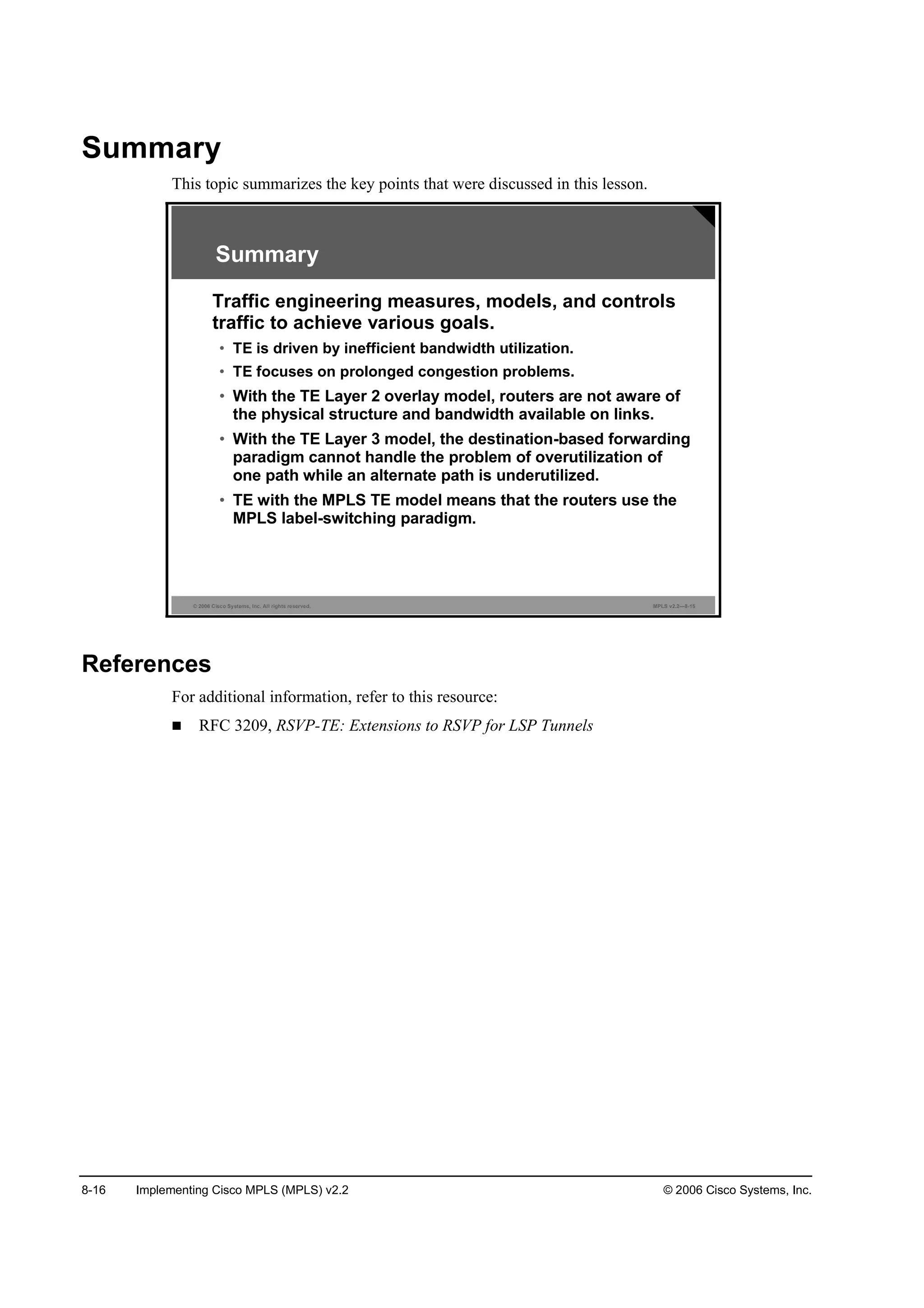8-16 Implementing Cisco MPLS (MPLS) v2.2 © 2006 Cisco Systems, Inc.
Summary
This topic summarizes the key points that were discussed in this lesson.
© 2006 Cisco Systems, Inc. All rights reserved. MPLS v2.2—8-15
Summary
Traffic engineering measures, models, and controls
traffic to achieve various goals.
• TE is driven by inefficient bandwidth utilization.
• TE focuses on prolonged congestion problems.
• With the TE Layer 2 overlay model, routers are not aware of
the physical structure and bandwidth available on links.
• With the TE Layer 3 model, the destination-based forwarding
paradigm cannot handle the problem of overutilization of
one path while an alternate path is underutilized.
• TE with the MPLS TE model means that the routers use the
MPLS label-switching paradigm.
References
For additional information, refer to this resource:
RFC 3209, RSVP-TE: Extensions to RSVP for LSP Tunnels
 