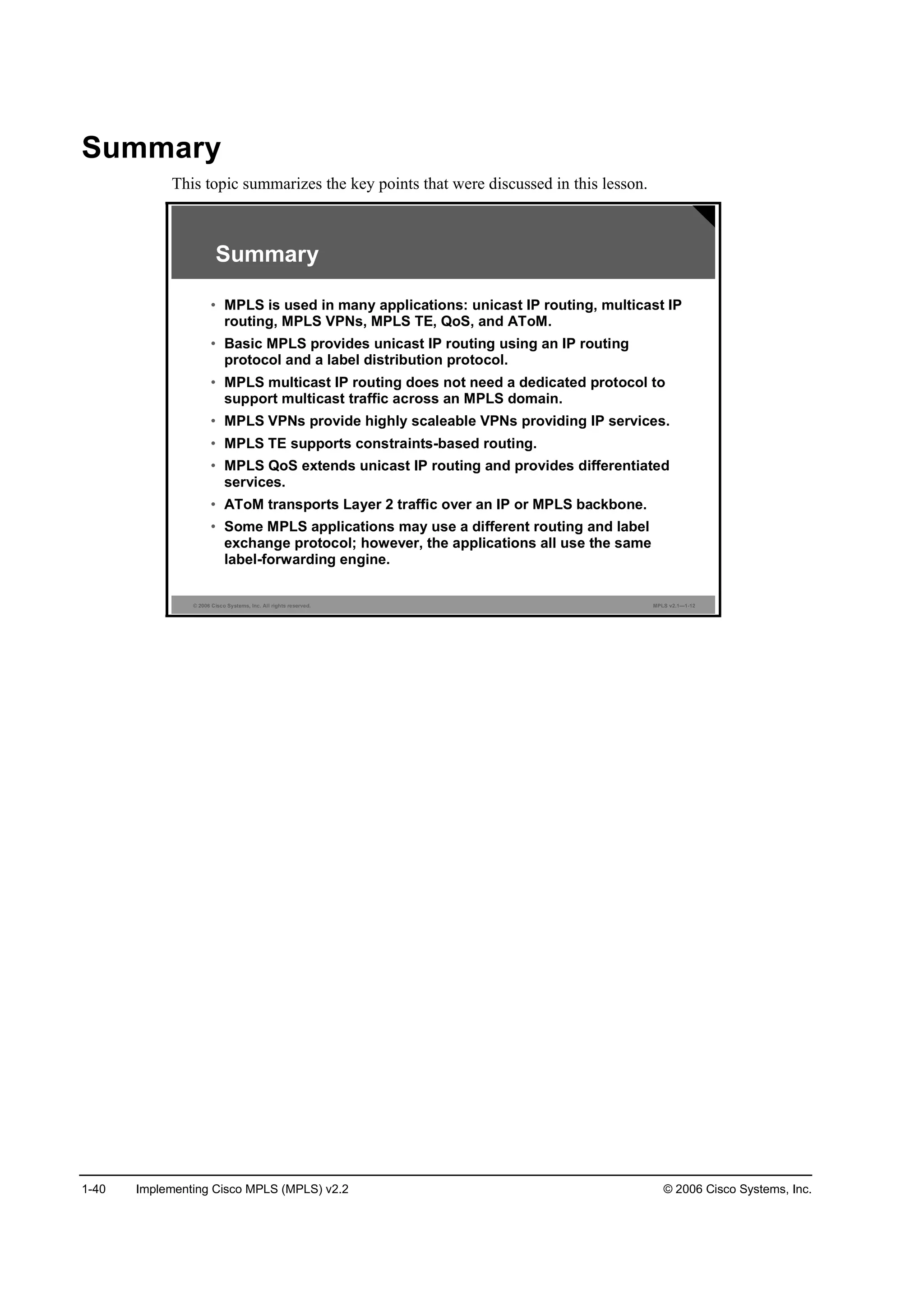 1-40 Implementing Cisco MPLS (MPLS) v2.2 © 2006 Cisco Systems, Inc.
Summary
This topic summarizes the key points that were discussed in this lesson.
© 2006 Cisco Systems, Inc. All rights reserved. MPLS v2.1—1-12
Summary
• MPLS is used in many applications: unicast IP routing, multicast IP
routing, MPLS VPNs, MPLS TE, QoS, and AToM.
• Basic MPLS provides unicast IP routing using an IP routing
protocol and a label distribution protocol.
• MPLS multicast IP routing does not need a dedicated protocol to
support multicast traffic across an MPLS domain.
• MPLS VPNs provide highly scaleable VPNs providing IP services.
• MPLS TE supports constraints-based routing.
• MPLS QoS extends unicast IP routing and provides differentiated
services.
• AToM transports Layer 2 traffic over an IP or MPLS backbone.
• Some MPLS applications may use a different routing and label
exchange protocol; however, the applications all use the same
label-forwarding engine.
 