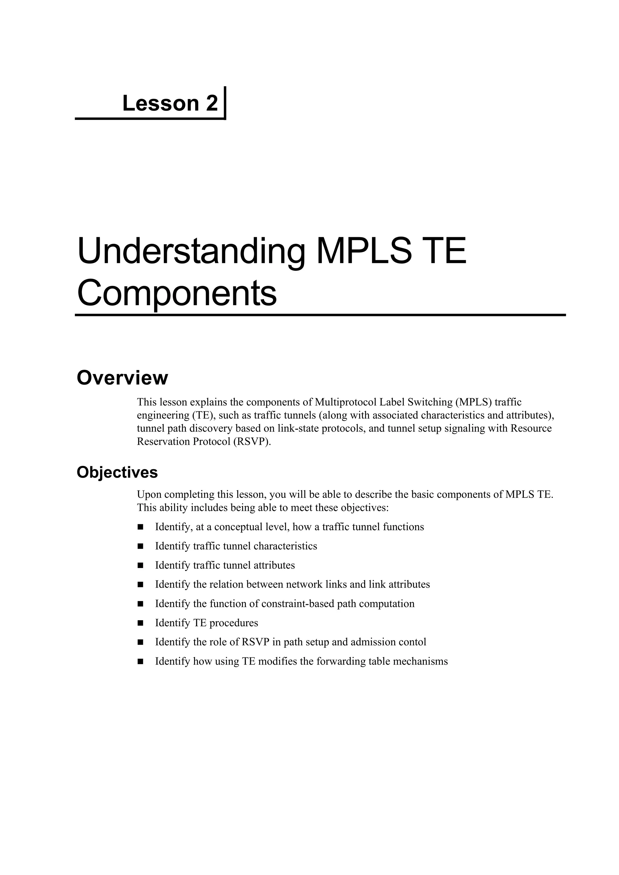 Lesson 2
Understanding MPLS TE
Components
Overview
This lesson explains the components of Multiprotocol Label Switching (MPLS) traffic
engineering (TE), such as traffic tunnels (along with associated characteristics and attributes),
tunnel path discovery based on link-state protocols, and tunnel setup signaling with Resource
Reservation Protocol (RSVP).
Objectives
Upon completing this lesson, you will be able to describe the basic components of MPLS TE.
This ability includes being able to meet these objectives:
Identify, at a conceptual level, how a traffic tunnel functions
Identify traffic tunnel characteristics
Identify traffic tunnel attributes
Identify the relation between network links and link attributes
Identify the function of constraint-based path computation
Identify TE procedures
Identify the role of RSVP in path setup and admission contol
Identify how using TE modifies the forwarding table mechanisms
 