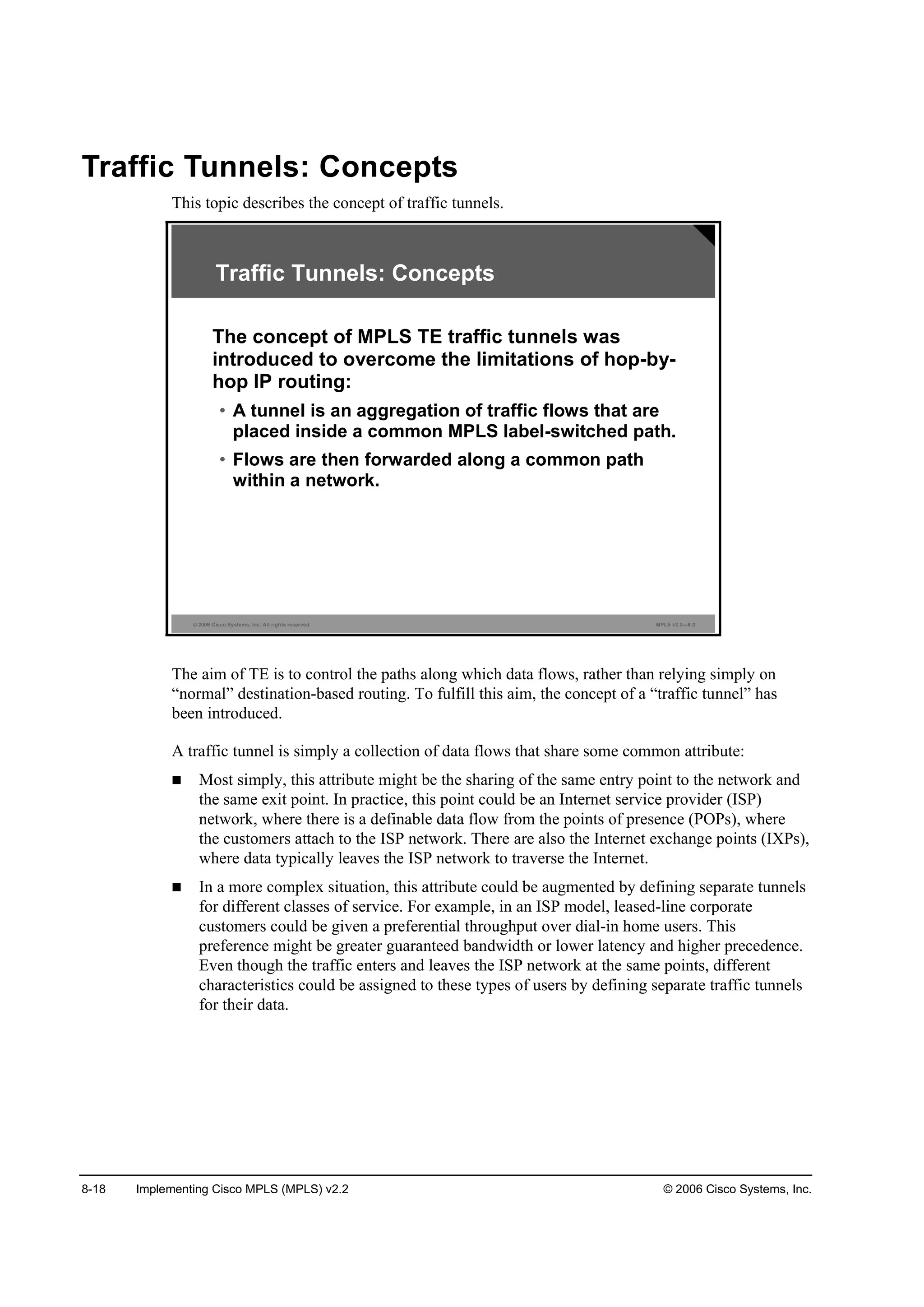 8-18 Implementing Cisco MPLS (MPLS) v2.2 © 2006 Cisco Systems, Inc.
Traffic Tunnels: Concepts
This topic describes the concept of traffic tunnels.
© 2006 Cisco Systems, Inc. All rights reserved. MPLS v2.2—8-3
The concept of MPLS TE traffic tunnels was
introduced to overcome the limitations of hop-by-
hop IP routing:
• A tunnel is an aggregation of traffic flows that are
placed inside a common MPLS label-switched path.
• Flows are then forwarded along a common path
within a network.
Traffic Tunnels: Concepts
The aim of TE is to control the paths along which data flows, rather than relying simply on
“normal” destination-based routing. To fulfill this aim, the concept of a “traffic tunnel” has
been introduced.
A traffic tunnel is simply a collection of data flows that share some common attribute:
Most simply, this attribute might be the sharing of the same entry point to the network and
the same exit point. In practice, this point could be an Internet service provider (ISP)
network, where there is a definable data flow from the points of presence (POPs), where
the customers attach to the ISP network. There are also the Internet exchange points (IXPs),
where data typically leaves the ISP network to traverse the Internet.
In a more complex situation, this attribute could be augmented by defining separate tunnels
for different classes of service. For example, in an ISP model, leased-line corporate
customers could be given a preferential throughput over dial-in home users. This
preference might be greater guaranteed bandwidth or lower latency and higher precedence.
Even though the traffic enters and leaves the ISP network at the same points, different
characteristics could be assigned to these types of users by defining separate traffic tunnels
for their data.
 