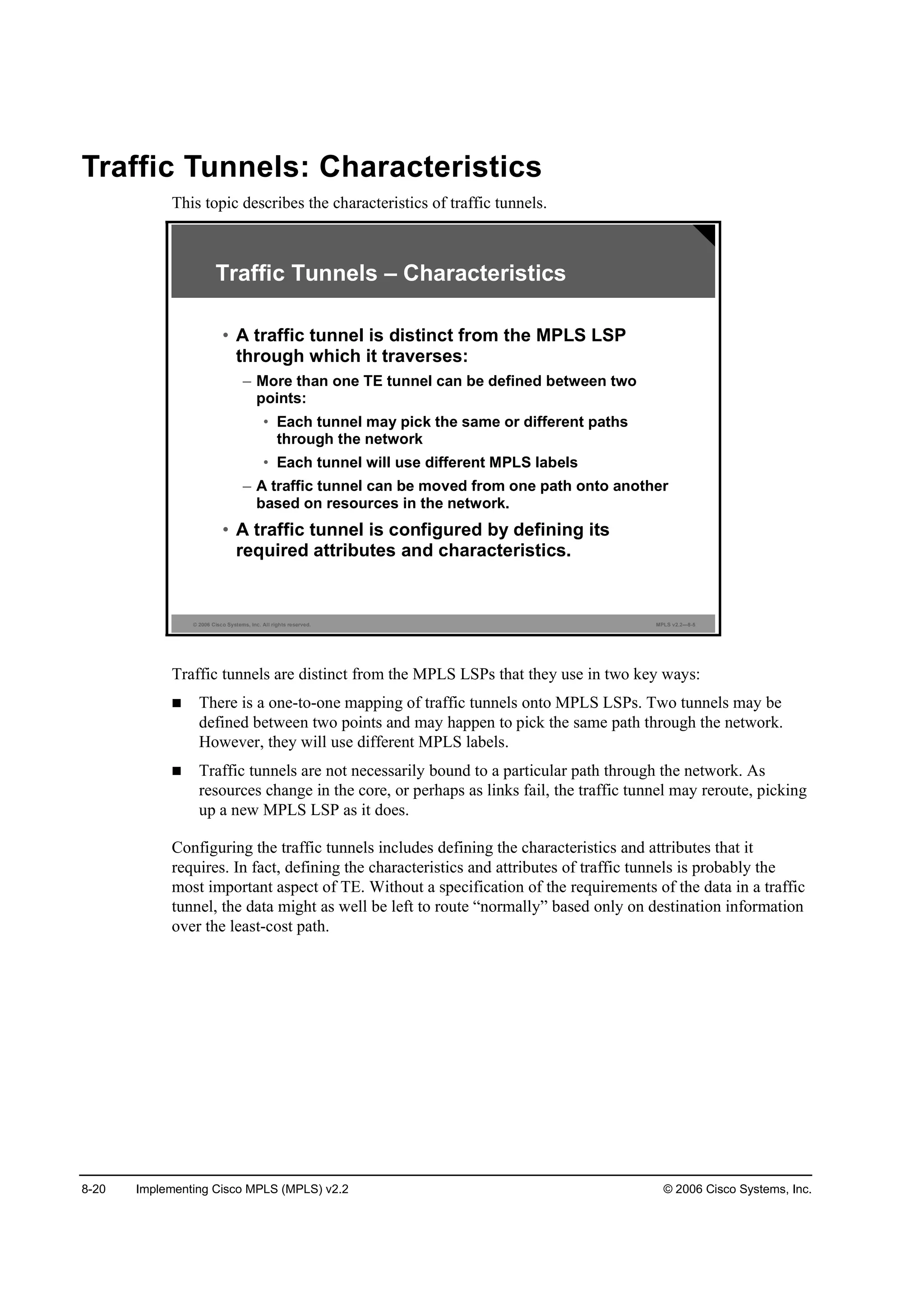 8-20 Implementing Cisco MPLS (MPLS) v2.2 © 2006 Cisco Systems, Inc.
Traffic Tunnels: Characteristics
This topic describes the characteristics of traffic tunnels.
© 2006 Cisco Systems, Inc. All rights reserved. MPLS v2.2—8-5
Traffic Tunnels – Characteristics
• A traffic tunnel is distinct from the MPLS LSP
through which it traverses:
– More than one TE tunnel can be defined between two
points:
• Each tunnel may pick the same or different paths
through the network
• Each tunnel will use different MPLS labels
– A traffic tunnel can be moved from one path onto another
based on resources in the network.
• A traffic tunnel is configured by defining its
required attributes and characteristics.
Traffic tunnels are distinct from the MPLS LSPs that they use in two key ways:
There is a one-to-one mapping of traffic tunnels onto MPLS LSPs. Two tunnels may be
defined between two points and may happen to pick the same path through the network.
However, they will use different MPLS labels.
Traffic tunnels are not necessarily bound to a particular path through the network. As
resources change in the core, or perhaps as links fail, the traffic tunnel may reroute, picking
up a new MPLS LSP as it does.
Configuring the traffic tunnels includes defining the characteristics and attributes that it
requires. In fact, defining the characteristics and attributes of traffic tunnels is probably the
most important aspect of TE. Without a specification of the requirements of the data in a traffic
tunnel, the data might as well be left to route “normally” based only on destination information
over the least-cost path.
 
