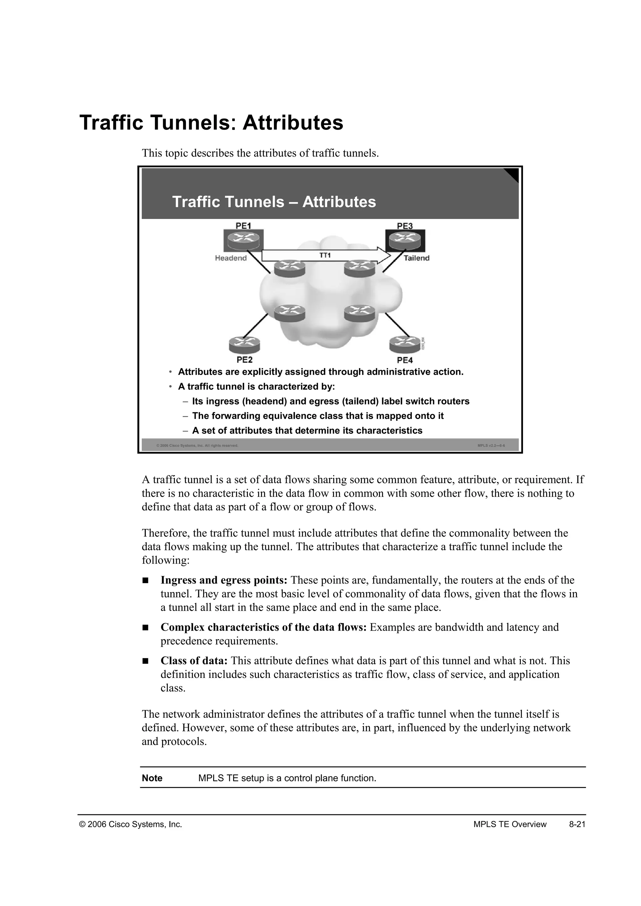 © 2006 Cisco Systems, Inc. MPLS TE Overview 8-21
Traffic Tunnels Attributes
This topic describes the attributes of traffic tunnels.
© 2006 Cisco Systems, Inc. All rights reserved. MPLS v2.2—8-6
Traffic Tunnels – Attributes
• Attributes are explicitly assigned through administrative action.
• A traffic tunnel is characterized by:
– Its ingress (headend) and egress (tailend) label switch routers
– The forwarding equivalence class that is mapped onto it
– A set of attributes that determine its characteristics
A traffic tunnel is a set of data flows sharing some common feature, attribute, or requirement. If
there is no characteristic in the data flow in common with some other flow, there is nothing to
define that data as part of a flow or group of flows.
Therefore, the traffic tunnel must include attributes that define the commonality between the
data flows making up the tunnel. The attributes that characterize a traffic tunnel include the
following:
Ingress and egress points: These points are, fundamentally, the routers at the ends of the
tunnel. They are the most basic level of commonality of data flows, given that the flows in
a tunnel all start in the same place and end in the same place.
Complex characteristics of the data flows: Examples are bandwidth and latency and
precedence requirements.
Class of data: This attribute defines what data is part of this tunnel and what is not. This
definition includes such characteristics as traffic flow, class of service, and application
class.
The network administrator defines the attributes of a traffic tunnel when the tunnel itself is
defined. However, some of these attributes are, in part, influenced by the underlying network
and protocols.
Note MPLS TE setup is a control plane function.
 