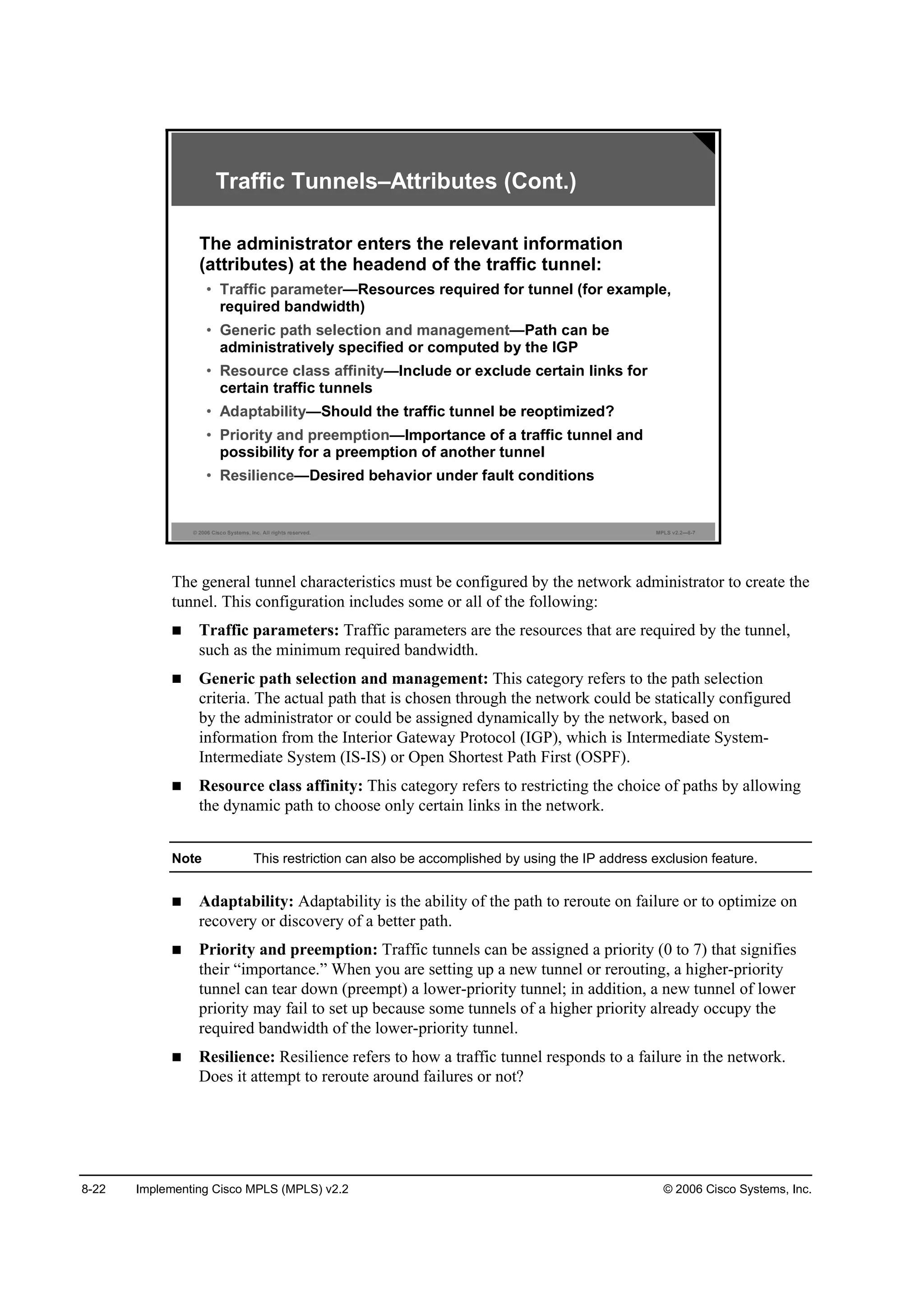 8-22 Implementing Cisco MPLS (MPLS) v2.2 © 2006 Cisco Systems, Inc.
© 2006 Cisco Systems, Inc. All rights reserved. MPLS v2.2—8-7
Traffic Tunnels–Attributes (Cont.)
The administrator enters the relevant information
(attributes) at the headend of the traffic tunnel:
• Traffic parameter—Resources required for tunnel (for example,
required bandwidth)
• Generic path selection and management—Path can be
administratively specified or computed by the IGP
• Resource class affinity—Include or exclude certain links for
certain traffic tunnels
• Adaptability—Should the traffic tunnel be reoptimized?
• Priority and preemption—Importance of a traffic tunnel and
possibility for a preemption of another tunnel
• Resilience—Desired behavior under fault conditions
The general tunnel characteristics must be configured by the network administrator to create the
tunnel. This configuration includes some or all of the following:
Traffic parameters: Traffic parameters are the resources that are required by the tunnel,
such as the minimum required bandwidth.
Generic path selection and management: This category refers to the path selection
criteria. The actual path that is chosen through the network could be statically configured
by the administrator or could be assigned dynamically by the network, based on
information from the Interior Gateway Protocol (IGP), which is Intermediate System-
Intermediate System (IS-IS) or Open Shortest Path First (OSPF).
Resource class affinity: This category refers to restricting the choice of paths by allowing
the dynamic path to choose only certain links in the network.
Note This restriction can also be accomplished by using the IP address exclusion feature.
Adaptability: Adaptability is the ability of the path to reroute on failure or to optimize on
recovery or discovery of a better path.
Priority and preemption: Traffic tunnels can be assigned a priority (0 to 7) that signifies
their “importance.” When you are setting up a new tunnel or rerouting, a higher-priority
tunnel can tear down (preempt) a lower-priority tunnel; in addition, a new tunnel of lower
priority may fail to set up because some tunnels of a higher priority already occupy the
required bandwidth of the lower-priority tunnel.
Resilience: Resilience refers to how a traffic tunnel responds to a failure in the network.
Does it attempt to reroute around failures or not?
 
