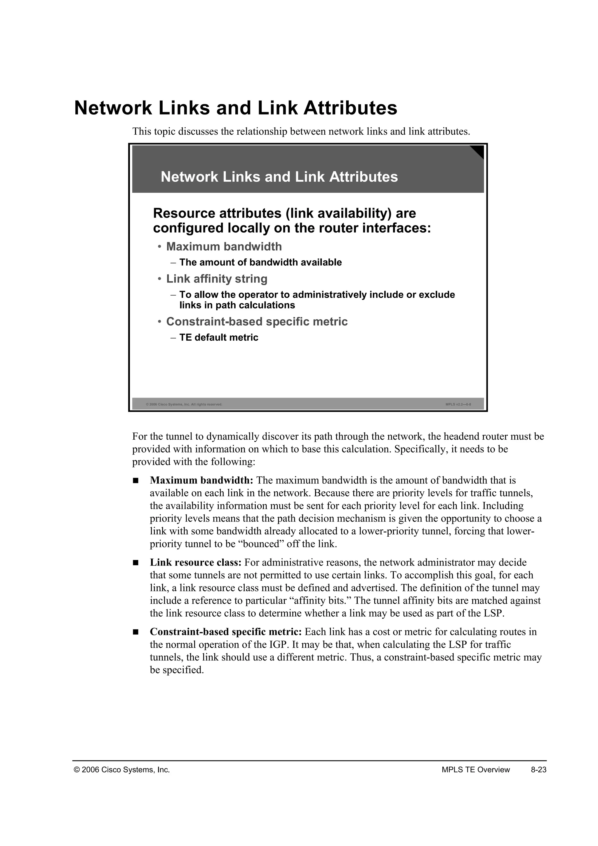 © 2006 Cisco Systems, Inc. MPLS TE Overview 8-23
Network Links and Link Attributes
This topic discusses the relationship between network links and link attributes.
© 2006 Cisco Systems, Inc. All rights reserved. MPLS v2.2—8-8
Network Links and Link Attributes
Resource attributes (link availability) are
configured locally on the router interfaces:
• Maximum bandwidth
– The amount of bandwidth available
• Link affinity string
– To allow the operator to administratively include or exclude
links in path calculations
• Constraint-based specific metric
– TE default metric
For the tunnel to dynamically discover its path through the network, the headend router must be
provided with information on which to base this calculation. Specifically, it needs to be
provided with the following:
Maximum bandwidth: The maximum bandwidth is the amount of bandwidth that is
available on each link in the network. Because there are priority levels for traffic tunnels,
the availability information must be sent for each priority level for each link. Including
priority levels means that the path decision mechanism is given the opportunity to choose a
link with some bandwidth already allocated to a lower-priority tunnel, forcing that lower-
priority tunnel to be “bounced” off the link.
Link resource class: For administrative reasons, the network administrator may decide
that some tunnels are not permitted to use certain links. To accomplish this goal, for each
link, a link resource class must be defined and advertised. The definition of the tunnel may
include a reference to particular “affinity bits.” The tunnel affinity bits are matched against
the link resource class to determine whether a link may be used as part of the LSP.
Constraint-based specific metric: Each link has a cost or metric for calculating routes in
the normal operation of the IGP. It may be that, when calculating the LSP for traffic
tunnels, the link should use a different metric. Thus, a constraint-based specific metric may
be specified.
 
