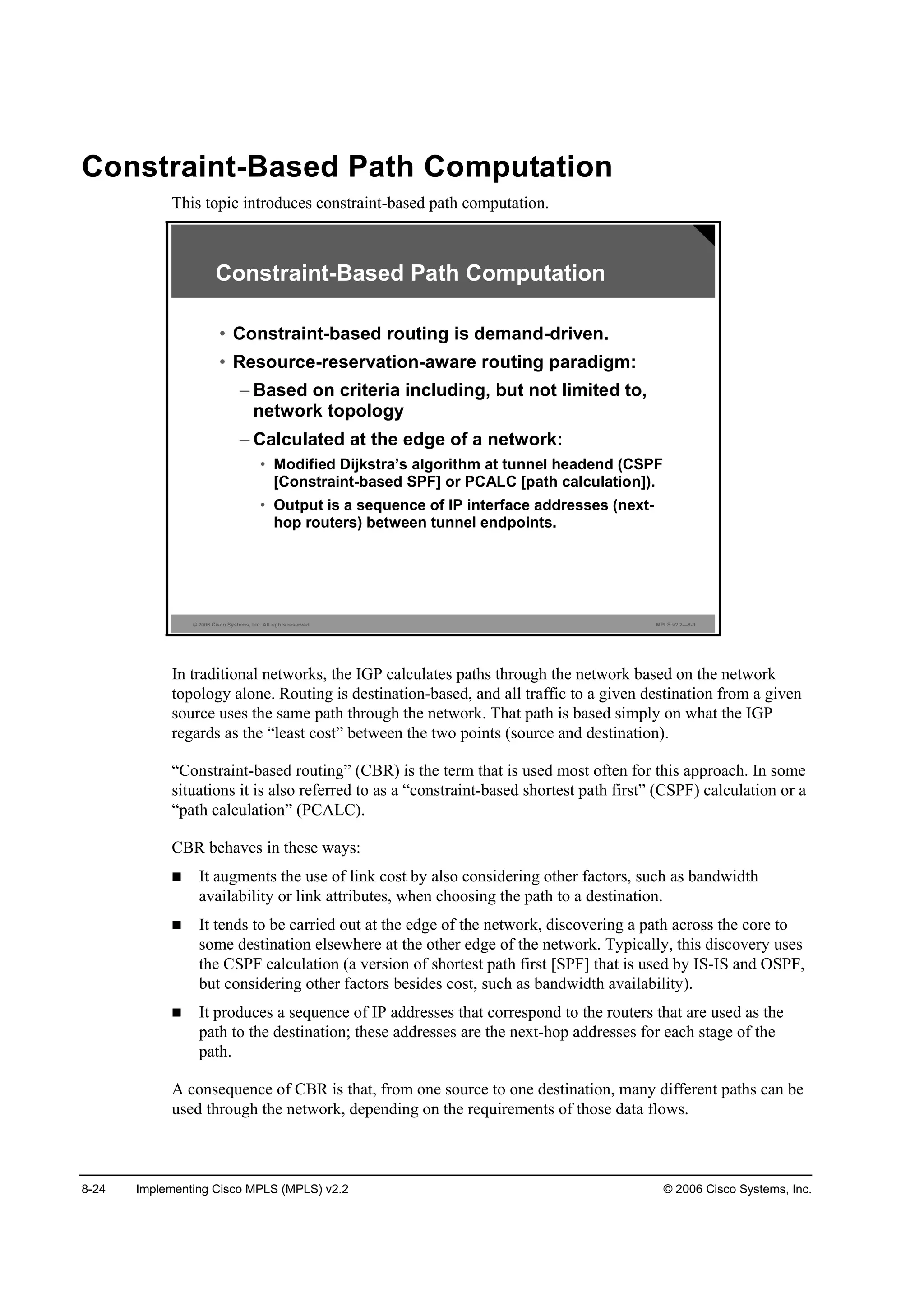 8-24 Implementing Cisco MPLS (MPLS) v2.2 © 2006 Cisco Systems, Inc.
Constraint-Based Path Computation
This topic introduces constraint-based path computation.
© 2006 Cisco Systems, Inc. All rights reserved. MPLS v2.2—8-9
Constraint-Based Path Computation
• Constraint-based routing is demand-driven.
• Resource-reservation-aware routing paradigm:
– Based on criteria including, but not limited to,
network topology
– Calculated at the edge of a network:
• Modified Dijkstra’s algorithm at tunnel headend (CSPF
[Constraint-based SPF] or PCALC [path calculation]).
• Output is a sequence of IP interface addresses (next-
hop routers) between tunnel endpoints.
In traditional networks, the IGP calculates paths through the network based on the network
topology alone. Routing is destination-based, and all traffic to a given destination from a given
source uses the same path through the network. That path is based simply on what the IGP
regards as the “least cost” between the two points (source and destination).
“Constraint-based routing” (CBR) is the term that is used most often for this approach. In some
situations it is also referred to as a “constraint-based shortest path first” (CSPF) calculation or a
“path calculation” (PCALC).
CBR behaves in these ways:
It augments the use of link cost by also considering other factors, such as bandwidth
availability or link attributes, when choosing the path to a destination.
It tends to be carried out at the edge of the network, discovering a path across the core to
some destination elsewhere at the other edge of the network. Typically, this discovery uses
the CSPF calculation (a version of shortest path first [SPF] that is used by IS-IS and OSPF,
but considering other factors besides cost, such as bandwidth availability).
It produces a sequence of IP addresses that correspond to the routers that are used as the
path to the destination; these addresses are the next-hop addresses for each stage of the
path.
A consequence of CBR is that, from one source to one destination, many different paths can be
used through the network, depending on the requirements of those data flows.
 