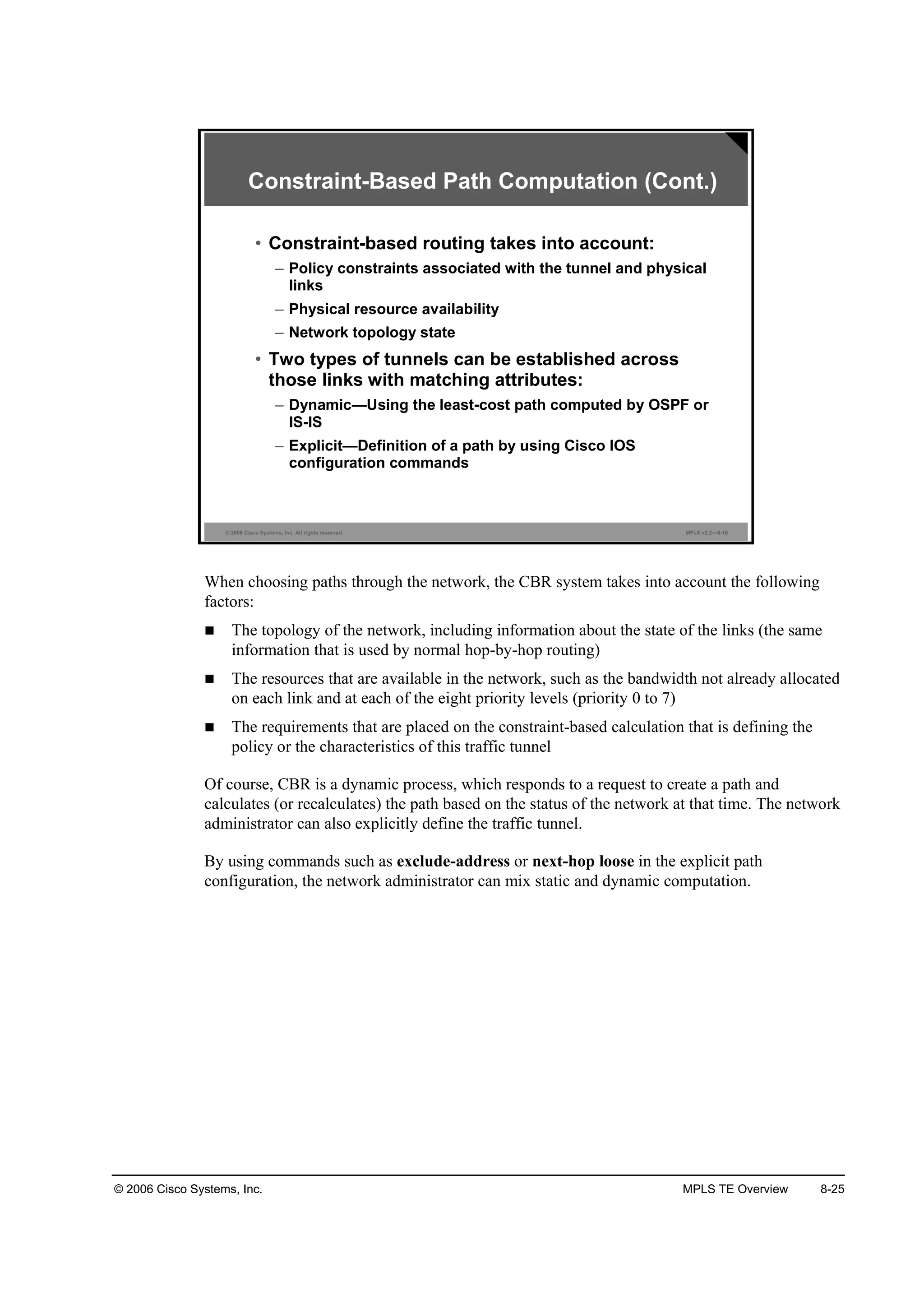 © 2006 Cisco Systems, Inc. MPLS TE Overview 8-25
© 2006 Cisco Systems, Inc. All rights reserved. MPLS v2.2—8-10
Constraint-Based Path Computation (Cont.)
• Constraint-based routing takes into account:
– Policy constraints associated with the tunnel and physical
links
– Physical resource availability
– Network topology state
• Two types of tunnels can be established across
those links with matching attributes:
– Dynamic—Using the least-cost path computed by OSPF or
IS-IS
– Explicit—Definition of a path by using Cisco IOS
configuration commands
When choosing paths through the network, the CBR system takes into account the following
factors:
The topology of the network, including information about the state of the links (the same
information that is used by normal hop-by-hop routing)
The resources that are available in the network, such as the bandwidth not already allocated
on each link and at each of the eight priority levels (priority 0 to 7)
The requirements that are placed on the constraint-based calculation that is defining the
policy or the characteristics of this traffic tunnel
Of course, CBR is a dynamic process, which responds to a request to create a path and
calculates (or recalculates) the path based on the status of the network at that time. The network
administrator can also explicitly define the traffic tunnel.
By using commands such as exclude-address or next-hop loose in the explicit path
configuration, the network administrator can mix static and dynamic computation.
 