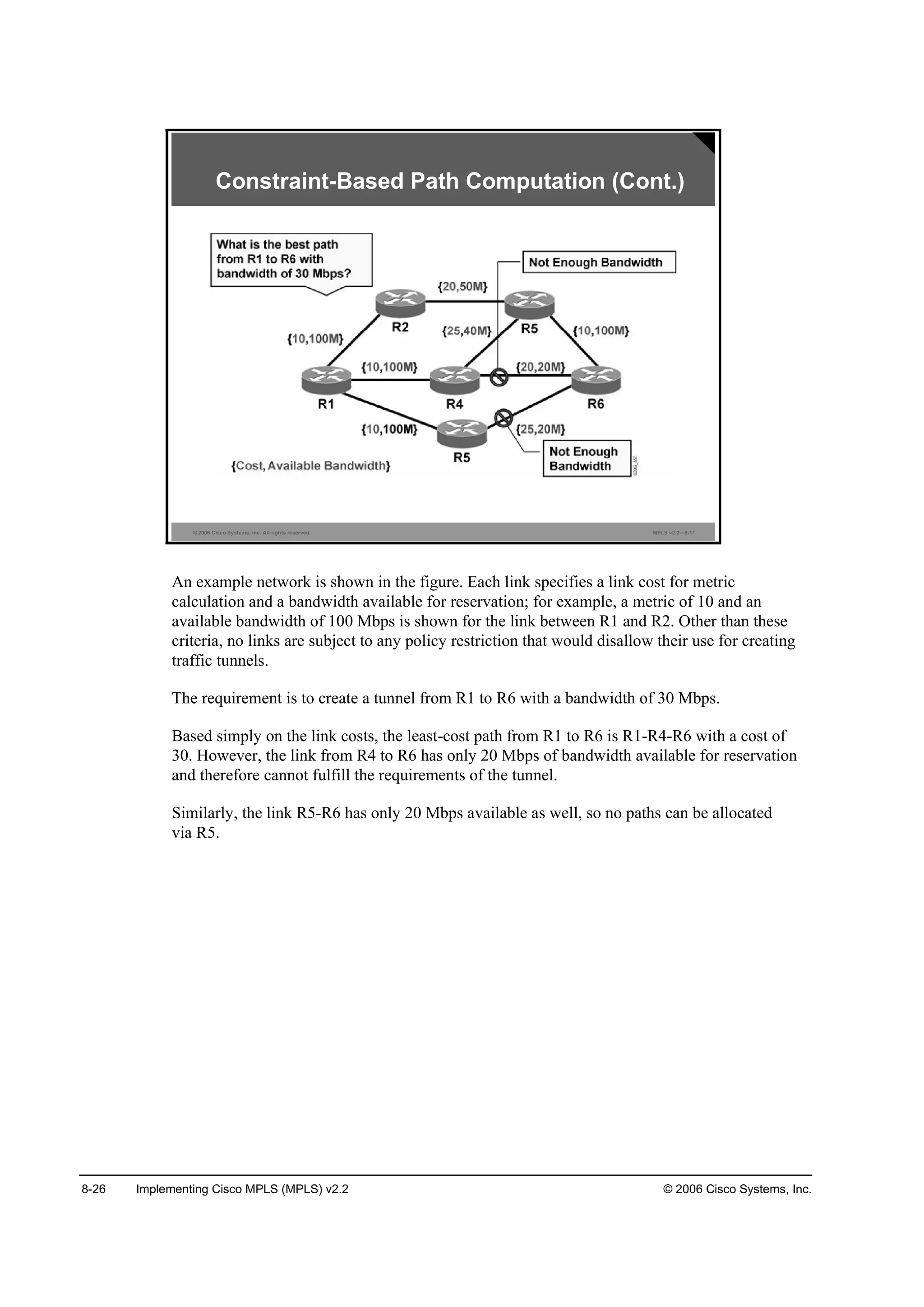 8-26 Implementing Cisco MPLS (MPLS) v2.2 © 2006 Cisco Systems, Inc.
© 2006 Cisco Systems, Inc. All rights reserved. MPLS v2.2—8-11
Constraint-Based Path Computation (Cont.)
An example network is shown in the figure. Each link specifies a link cost for metric
calculation and a bandwidth available for reservation; for example, a metric of 10 and an
available bandwidth of 100 Mbps is shown for the link between R1 and R2. Other than these
criteria, no links are subject to any policy restriction that would disallow their use for creating
traffic tunnels.
The requirement is to create a tunnel from R1 to R6 with a bandwidth of 30 Mbps.
Based simply on the link costs, the least-cost path from R1 to R6 is R1-R4-R6 with a cost of
30. However, the link from R4 to R6 has only 20 Mbps of bandwidth available for reservation
and therefore cannot fulfill the requirements of the tunnel.
Similarly, the link R5-R6 has only 20 Mbps available as well, so no paths can be allocated
via R5.
 