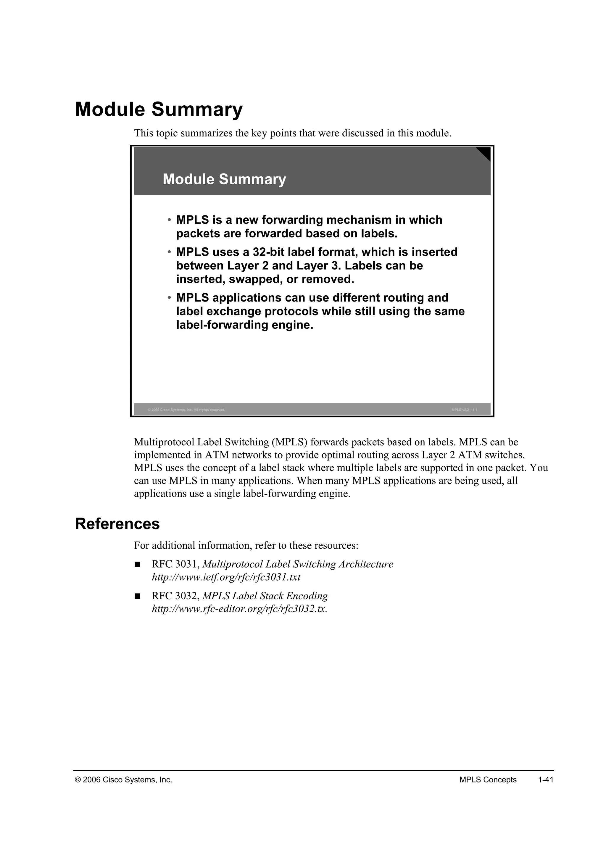 © 2006 Cisco Systems, Inc. MPLS Concepts 1-41
Module Summary
This topic summarizes the key points that were discussed in this module.
© 2006 Cisco Systems, Inc. All rights reserved. MPLS v2.2—1-1
Module Summary
• MPLS is a new forwarding mechanism in which
packets are forwarded based on labels.
• MPLS uses a 32-bit label format, which is inserted
between Layer 2 and Layer 3. Labels can be
inserted, swapped, or removed.
• MPLS applications can use different routing and
label exchange protocols while still using the same
label-forwarding engine.
Multiprotocol Label Switching (MPLS) forwards packets based on labels. MPLS can be
implemented in ATM networks to provide optimal routing across Layer 2 ATM switches.
MPLS uses the concept of a label stack where multiple labels are supported in one packet. You
can use MPLS in many applications. When many MPLS applications are being used, all
applications use a single label-forwarding engine.
References
For additional information, refer to these resources:
RFC 3031, Multiprotocol Label Switching Architecture
http://www.ietf.org/rfc/rfc3031.txt
RFC 3032, MPLS Label Stack Encoding
http://www.rfc-editor.org/rfc/rfc3032.tx.
 