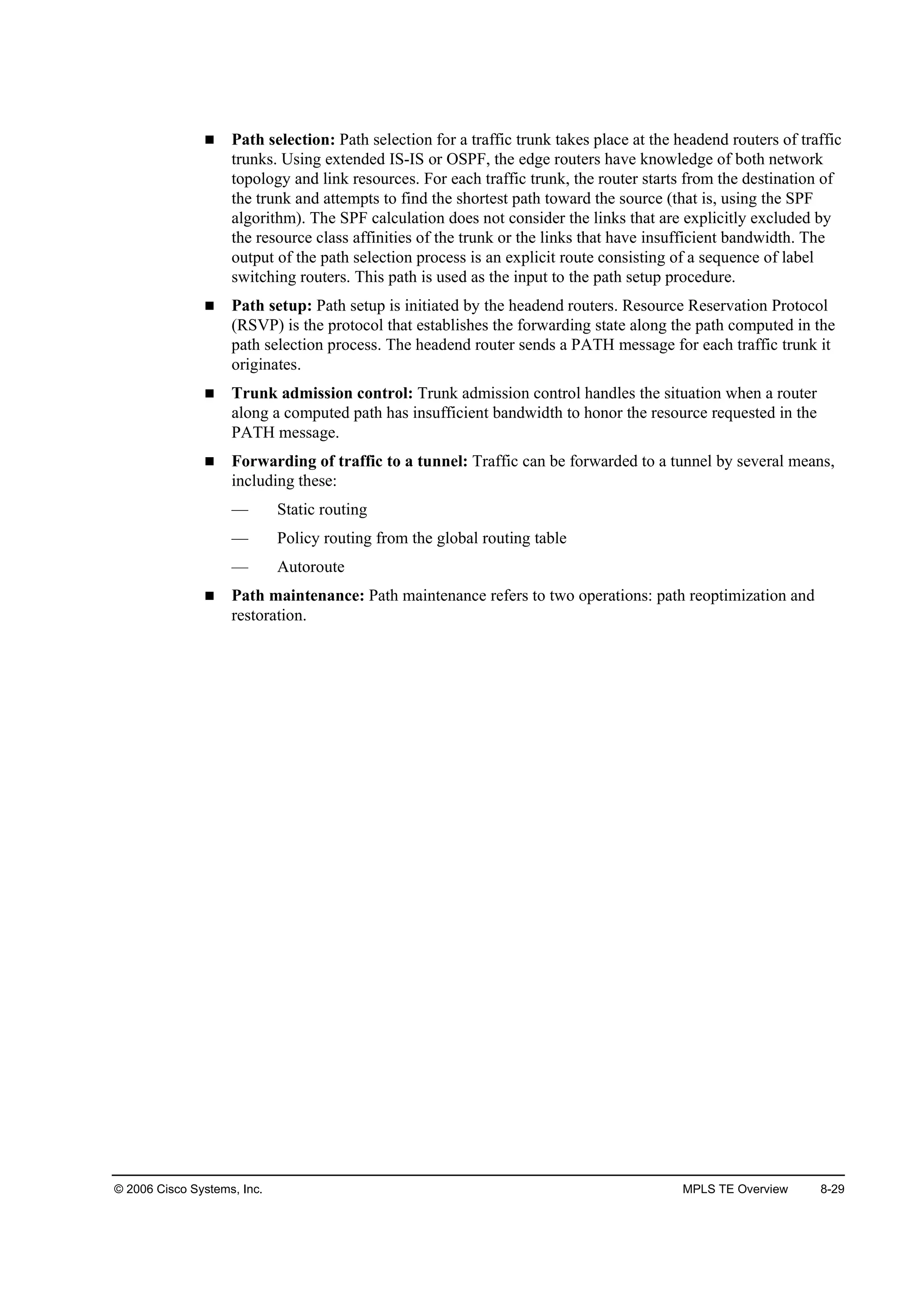 © 2006 Cisco Systems, Inc. MPLS TE Overview 8-29
Path selection: Path selection for a traffic trunk takes place at the headend routers of traffic
trunks. Using extended IS-IS or OSPF, the edge routers have knowledge of both network
topology and link resources. For each traffic trunk, the router starts from the destination of
the trunk and attempts to find the shortest path toward the source (that is, using the SPF
algorithm). The SPF calculation does not consider the links that are explicitly excluded by
the resource class affinities of the trunk or the links that have insufficient bandwidth. The
output of the path selection process is an explicit route consisting of a sequence of label
switching routers. This path is used as the input to the path setup procedure.
Path setup: Path setup is initiated by the headend routers. Resource Reservation Protocol
(RSVP) is the protocol that establishes the forwarding state along the path computed in the
path selection process. The headend router sends a PATH message for each traffic trunk it
originates.
Trunk admission control: Trunk admission control handles the situation when a router
along a computed path has insufficient bandwidth to honor the resource requested in the
PATH message.
Forwarding of traffic to a tunnel: Traffic can be forwarded to a tunnel by several means,
including these:
— Static routing
— Policy routing from the global routing table
— Autoroute
Path maintenance: Path maintenance refers to two operations: path reoptimization and
restoration.
 