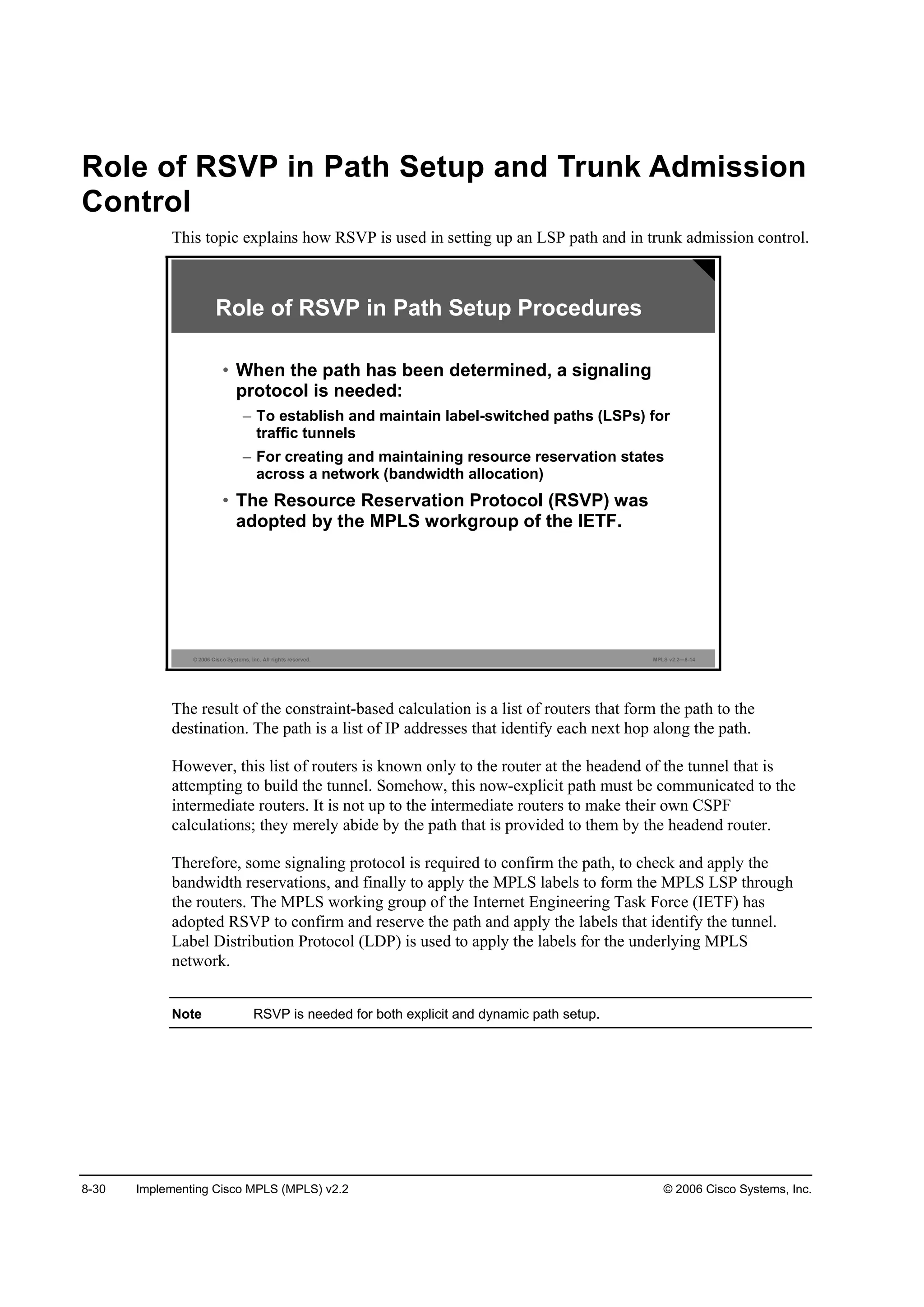 8-30 Implementing Cisco MPLS (MPLS) v2.2 © 2006 Cisco Systems, Inc.
Role of RSVP in Path Setup and Trunk Admission
Control
This topic explains how RSVP is used in setting up an LSP path and in trunk admission control.
© 2006 Cisco Systems, Inc. All rights reserved. MPLS v2.2—8-14
• When the path has been determined, a signaling
protocol is needed:
– To establish and maintain label-switched paths (LSPs) for
traffic tunnels
– For creating and maintaining resource reservation states
across a network (bandwidth allocation)
• The Resource Reservation Protocol (RSVP) was
adopted by the MPLS workgroup of the IETF.
Role of RSVP in Path Setup Procedures
The result of the constraint-based calculation is a list of routers that form the path to the
destination. The path is a list of IP addresses that identify each next hop along the path.
However, this list of routers is known only to the router at the headend of the tunnel that is
attempting to build the tunnel. Somehow, this now-explicit path must be communicated to the
intermediate routers. It is not up to the intermediate routers to make their own CSPF
calculations; they merely abide by the path that is provided to them by the headend router.
Therefore, some signaling protocol is required to confirm the path, to check and apply the
bandwidth reservations, and finally to apply the MPLS labels to form the MPLS LSP through
the routers. The MPLS working group of the Internet Engineering Task Force (IETF) has
adopted RSVP to confirm and reserve the path and apply the labels that identify the tunnel.
Label Distribution Protocol (LDP) is used to apply the labels for the underlying MPLS
network.
Note RSVP is needed for both explicit and dynamic path setup.
 
