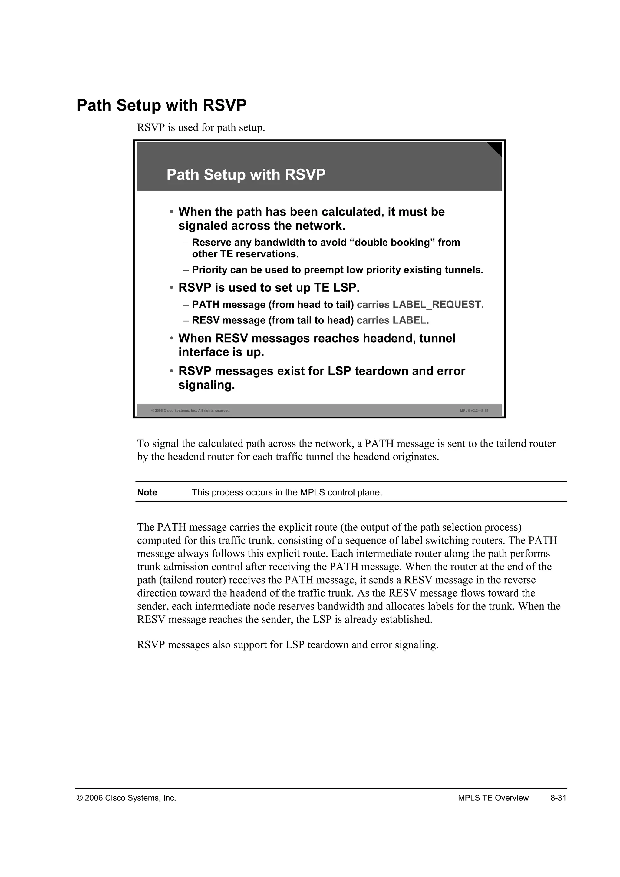 © 2006 Cisco Systems, Inc. MPLS TE Overview 8-31
Path Setup with RSVP
RSVP is used for path setup.
© 2006 Cisco Systems, Inc. All rights reserved. MPLS v2.2—8-15
Path Setup with RSVP
• When the path has been calculated, it must be
signaled across the network.
– Reserve any bandwidth to avoid “double booking” from
other TE reservations.
– Priority can be used to preempt low priority existing tunnels.
• RSVP is used to set up TE LSP.
– PATH message (from head to tail) carries LABEL_REQUEST.
– RESV message (from tail to head) carries LABEL.
• When RESV messages reaches headend, tunnel
interface is up.
• RSVP messages exist for LSP teardown and error
signaling.
To signal the calculated path across the network, a PATH message is sent to the tailend router
by the headend router for each traffic tunnel the headend originates.
Note This process occurs in the MPLS control plane.
The PATH message carries the explicit route (the output of the path selection process)
computed for this traffic trunk, consisting of a sequence of label switching routers. The PATH
message always follows this explicit route. Each intermediate router along the path performs
trunk admission control after receiving the PATH message. When the router at the end of the
path (tailend router) receives the PATH message, it sends a RESV message in the reverse
direction toward the headend of the traffic trunk. As the RESV message flows toward the
sender, each intermediate node reserves bandwidth and allocates labels for the trunk. When the
RESV message reaches the sender, the LSP is already established.
RSVP messages also support for LSP teardown and error signaling.
 