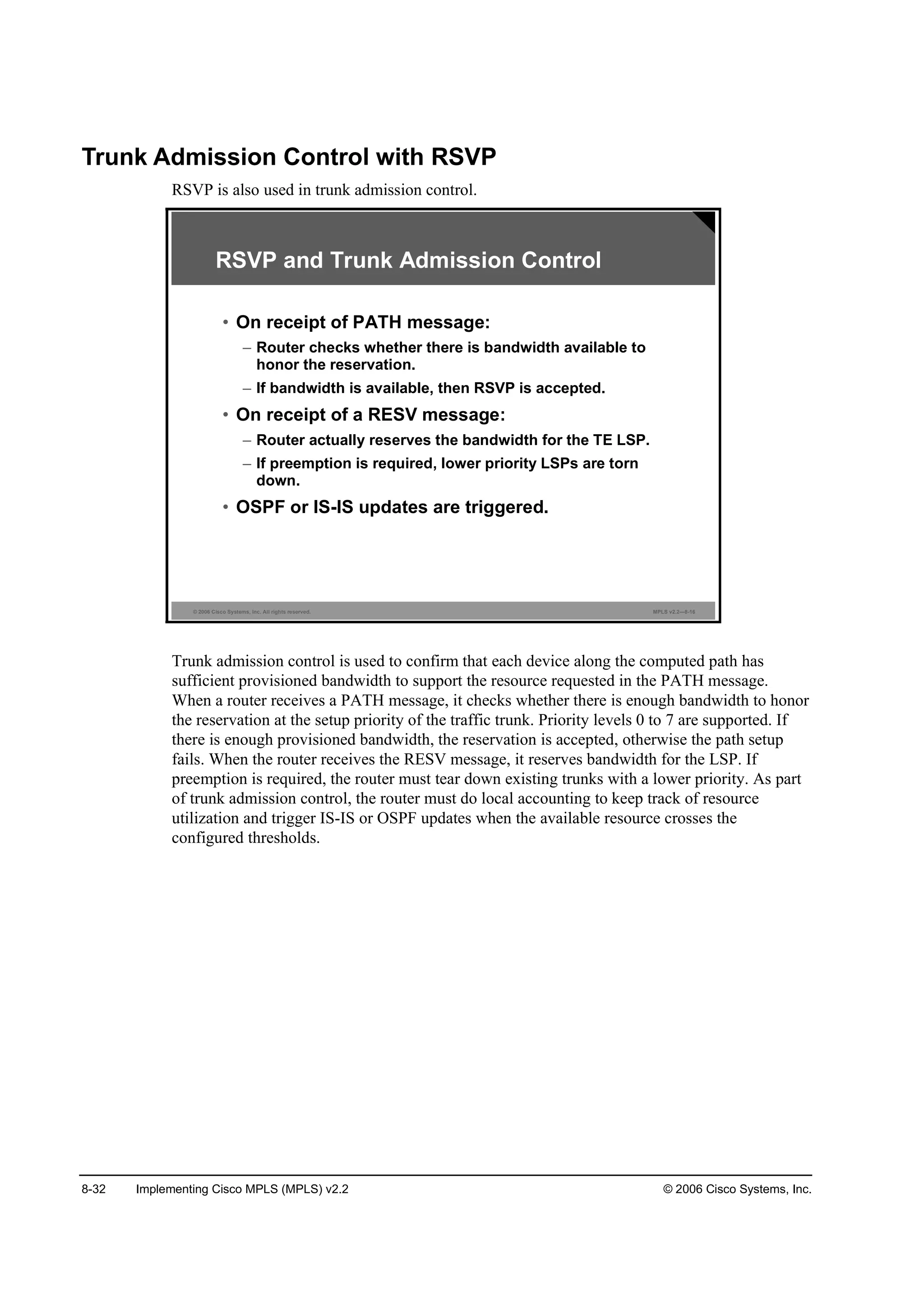 8-32 Implementing Cisco MPLS (MPLS) v2.2 © 2006 Cisco Systems, Inc.
Trunk Admission Control with RSVP
RSVP is also used in trunk admission control.
© 2006 Cisco Systems, Inc. All rights reserved. MPLS v2.2—8-16
RSVP and Trunk Admission Control
• On receipt of PATH message:
– Router checks whether there is bandwidth available to
honor the reservation.
– If bandwidth is available, then RSVP is accepted.
• On receipt of a RESV message:
– Router actually reserves the bandwidth for the TE LSP.
– If preemption is required, lower priority LSPs are torn
down.
• OSPF or IS-IS updates are triggered.
Trunk admission control is used to confirm that each device along the computed path has
sufficient provisioned bandwidth to support the resource requested in the PATH message.
When a router receives a PATH message, it checks whether there is enough bandwidth to honor
the reservation at the setup priority of the traffic trunk. Priority levels 0 to 7 are supported. If
there is enough provisioned bandwidth, the reservation is accepted, otherwise the path setup
fails. When the router receives the RESV message, it reserves bandwidth for the LSP. If
preemption is required, the router must tear down existing trunks with a lower priority. As part
of trunk admission control, the router must do local accounting to keep track of resource
utilization and trigger IS-IS or OSPF updates when the available resource crosses the
configured thresholds.
 