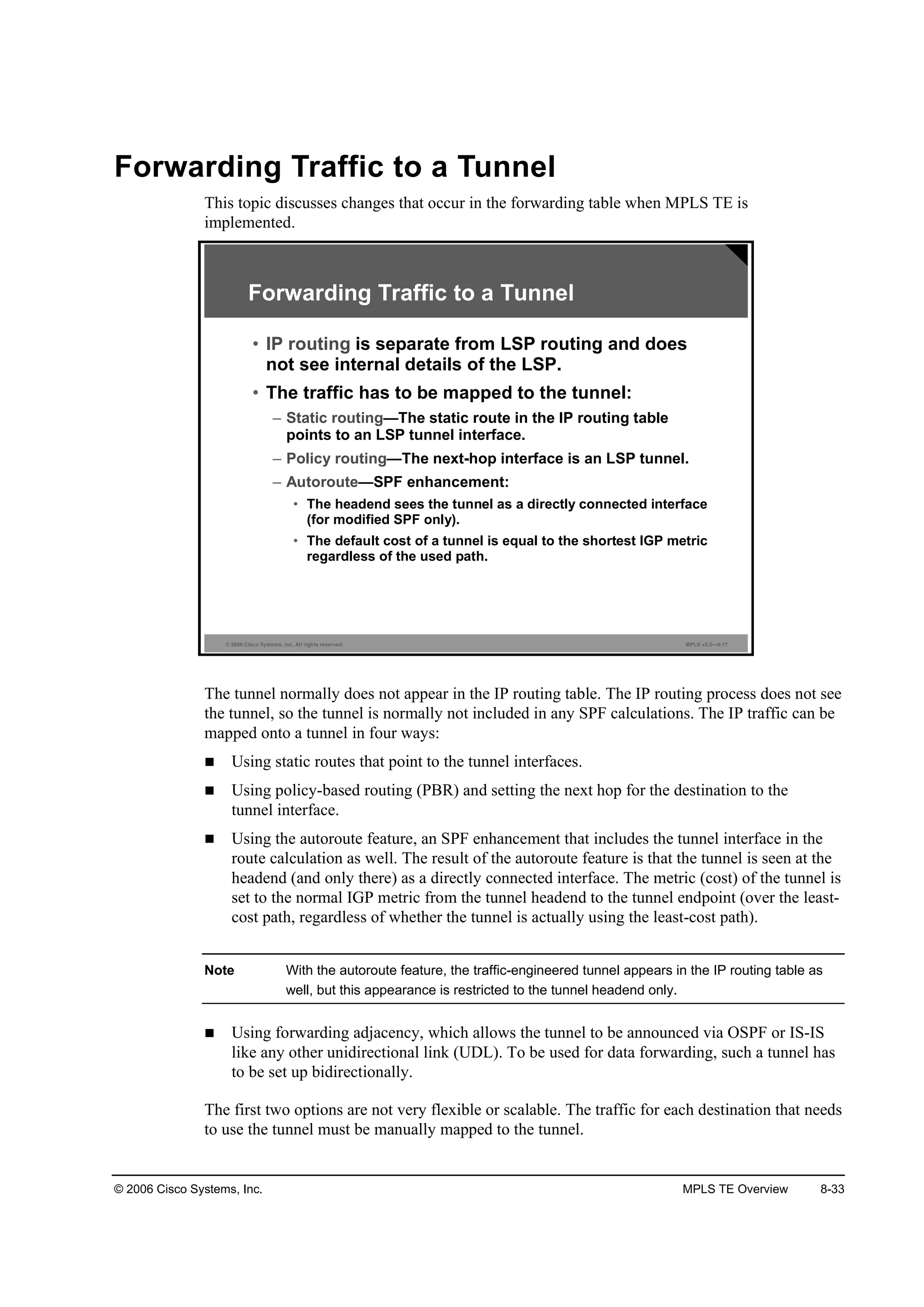 © 2006 Cisco Systems, Inc. MPLS TE Overview 8-33
Forwarding Traffic to a Tunnel
This topic discusses changes that occur in the forwarding table when MPLS TE is
implemented.
© 2006 Cisco Systems, Inc. All rights reserved. MPLS v2.2—8-17
Forwarding Traffic to a Tunnel
• IP routing is separate from LSP routing and does
not see internal details of the LSP.
• The traffic has to be mapped to the tunnel:
– Static routing—The static route in the IP routing table
points to an LSP tunnel interface.
– Policy routing—The next-hop interface is an LSP tunnel.
– Autoroute—SPF enhancement:
• The headend sees the tunnel as a directly connected interface
(for modified SPF only).
• The default cost of a tunnel is equal to the shortest IGP metric
regardless of the used path.
The tunnel normally does not appear in the IP routing table. The IP routing process does not see
the tunnel, so the tunnel is normally not included in any SPF calculations. The IP traffic can be
mapped onto a tunnel in four ways:
Using static routes that point to the tunnel interfaces.
Using policy-based routing (PBR) and setting the next hop for the destination to the
tunnel interface.
Using the autoroute feature, an SPF enhancement that includes the tunnel interface in the
route calculation as well. The result of the autoroute feature is that the tunnel is seen at the
headend (and only there) as a directly connected interface. The metric (cost) of the tunnel is
set to the normal IGP metric from the tunnel headend to the tunnel endpoint (over the least-
cost path, regardless of whether the tunnel is actually using the least-cost path).
Note With the autoroute feature, the traffic-engineered tunnel appears in the IP routing table as
well, but this appearance is restricted to the tunnel headend only.
Using forwarding adjacency, which allows the tunnel to be announced via OSPF or IS-IS
like any other unidirectional link (UDL). To be used for data forwarding, such a tunnel has
to be set up bidirectionally.
The first two options are not very flexible or scalable. The traffic for each destination that needs
to use the tunnel must be manually mapped to the tunnel.
 