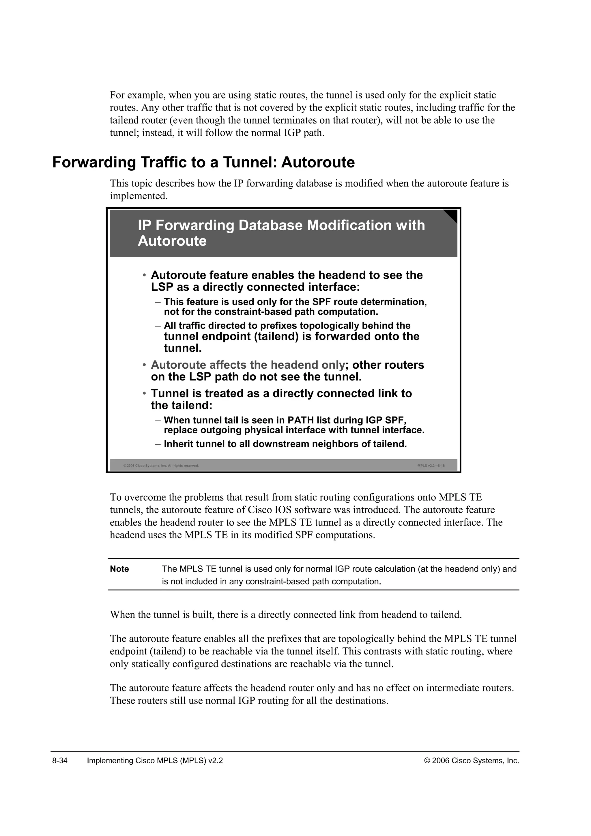 8-34 Implementing Cisco MPLS (MPLS) v2.2 © 2006 Cisco Systems, Inc.
For example, when you are using static routes, the tunnel is used only for the explicit static
routes. Any other traffic that is not covered by the explicit static routes, including traffic for the
tailend router (even though the tunnel terminates on that router), will not be able to use the
tunnel; instead, it will follow the normal IGP path.
Forwarding Traffic to a Tunnel: Autoroute
This topic describes how the IP forwarding database is modified when the autoroute feature is
implemented.
© 2006 Cisco Systems, Inc. All rights reserved. MPLS v2.2—8-18
• Autoroute feature enables the headend to see the
LSP as a directly connected interface:
– This feature is used only for the SPF route determination,
not for the constraint-based path computation.
– All traffic directed to prefixes topologically behind the
tunnel endpoint (tailend) is forwarded onto the
tunnel.
• Autoroute affects the headend only; other routers
on the LSP path do not see the tunnel.
• Tunnel is treated as a directly connected link to
the tailend:
– When tunnel tail is seen in PATH list during IGP SPF,
replace outgoing physical interface with tunnel interface.
– Inherit tunnel to all downstream neighbors of tailend.
IP Forwarding Database Modification with
Autoroute
To overcome the problems that result from static routing configurations onto MPLS TE
tunnels, the autoroute feature of Cisco IOS software was introduced. The autoroute feature
enables the headend router to see the MPLS TE tunnel as a directly connected interface. The
headend uses the MPLS TE in its modified SPF computations.
Note The MPLS TE tunnel is used only for normal IGP route calculation (at the headend only) and
is not included in any constraint-based path computation.
When the tunnel is built, there is a directly connected link from headend to tailend.
The autoroute feature enables all the prefixes that are topologically behind the MPLS TE tunnel
endpoint (tailend) to be reachable via the tunnel itself. This contrasts with static routing, where
only statically configured destinations are reachable via the tunnel.
The autoroute feature affects the headend router only and has no effect on intermediate routers.
These routers still use normal IGP routing for all the destinations.
 