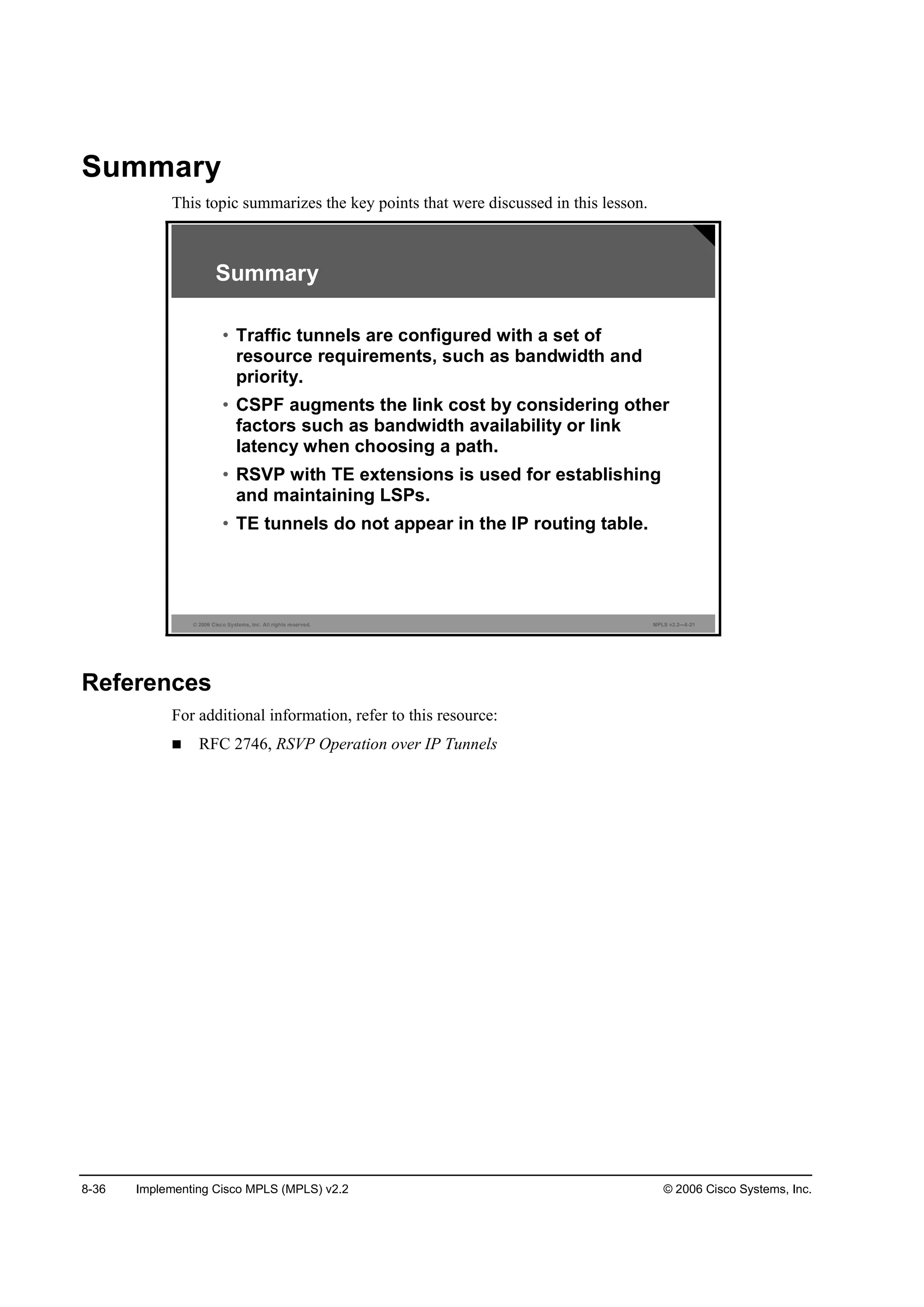 8-36 Implementing Cisco MPLS (MPLS) v2.2 © 2006 Cisco Systems, Inc.
Summary
This topic summarizes the key points that were discussed in this lesson.
© 2006 Cisco Systems, Inc. All rights reserved. MPLS v2.2—8-21
Summary
• Traffic tunnels are configured with a set of
resource requirements, such as bandwidth and
priority.
• CSPF augments the link cost by considering other
factors such as bandwidth availability or link
latency when choosing a path.
• RSVP with TE extensions is used for establishing
and maintaining LSPs.
• TE tunnels do not appear in the IP routing table.
References
For additional information, refer to this resource:
RFC 2746, RSVP Operation over IP Tunnels
 