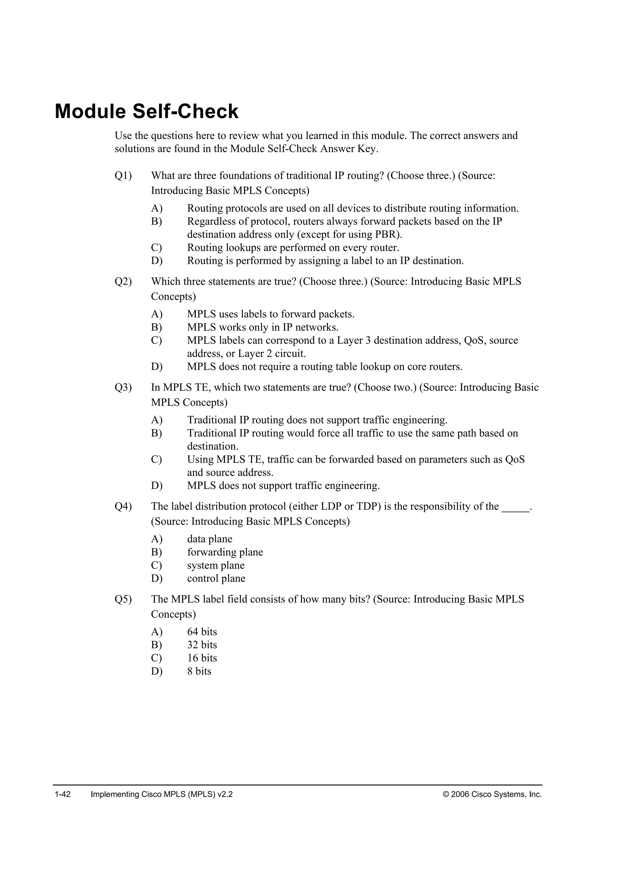 1-42 Implementing Cisco MPLS (MPLS) v2.2 © 2006 Cisco Systems, Inc.
Module Self-Check
Use the questions here to review what you learned in this module. The correct answers and
solutions are found in the Module Self-Check Answer Key.
Q1) What are three foundations of traditional IP routing? (Choose three.) (Source:
Introducing Basic MPLS Concepts)
A) Routing protocols are used on all devices to distribute routing information.
B) Regardless of protocol, routers always forward packets based on the IP
destination address only (except for using PBR).
C) Routing lookups are performed on every router.
D) Routing is performed by assigning a label to an IP destination.
Q2) Which three statements are true? (Choose three.) (Source: Introducing Basic MPLS
Concepts)
A) MPLS uses labels to forward packets.
B) MPLS works only in IP networks.
C) MPLS labels can correspond to a Layer 3 destination address, QoS, source
address, or Layer 2 circuit.
D) MPLS does not require a routing table lookup on core routers.
Q3) In MPLS TE, which two statements are true? (Choose two.) (Source: Introducing Basic
MPLS Concepts)
A) Traditional IP routing does not support traffic engineering.
B) Traditional IP routing would force all traffic to use the same path based on
destination.
C) Using MPLS TE, traffic can be forwarded based on parameters such as QoS
and source address.
D) MPLS does not support traffic engineering.
Q4) The label distribution protocol (either LDP or TDP) is the responsibility of the _____.
(Source: Introducing Basic MPLS Concepts)
A) data plane
B) forwarding plane
C) system plane
D) control plane
Q5) The MPLS label field consists of how many bits? (Source: Introducing Basic MPLS
Concepts)
A) 64 bits
B) 32 bits
C) 16 bits
D) 8 bits
 