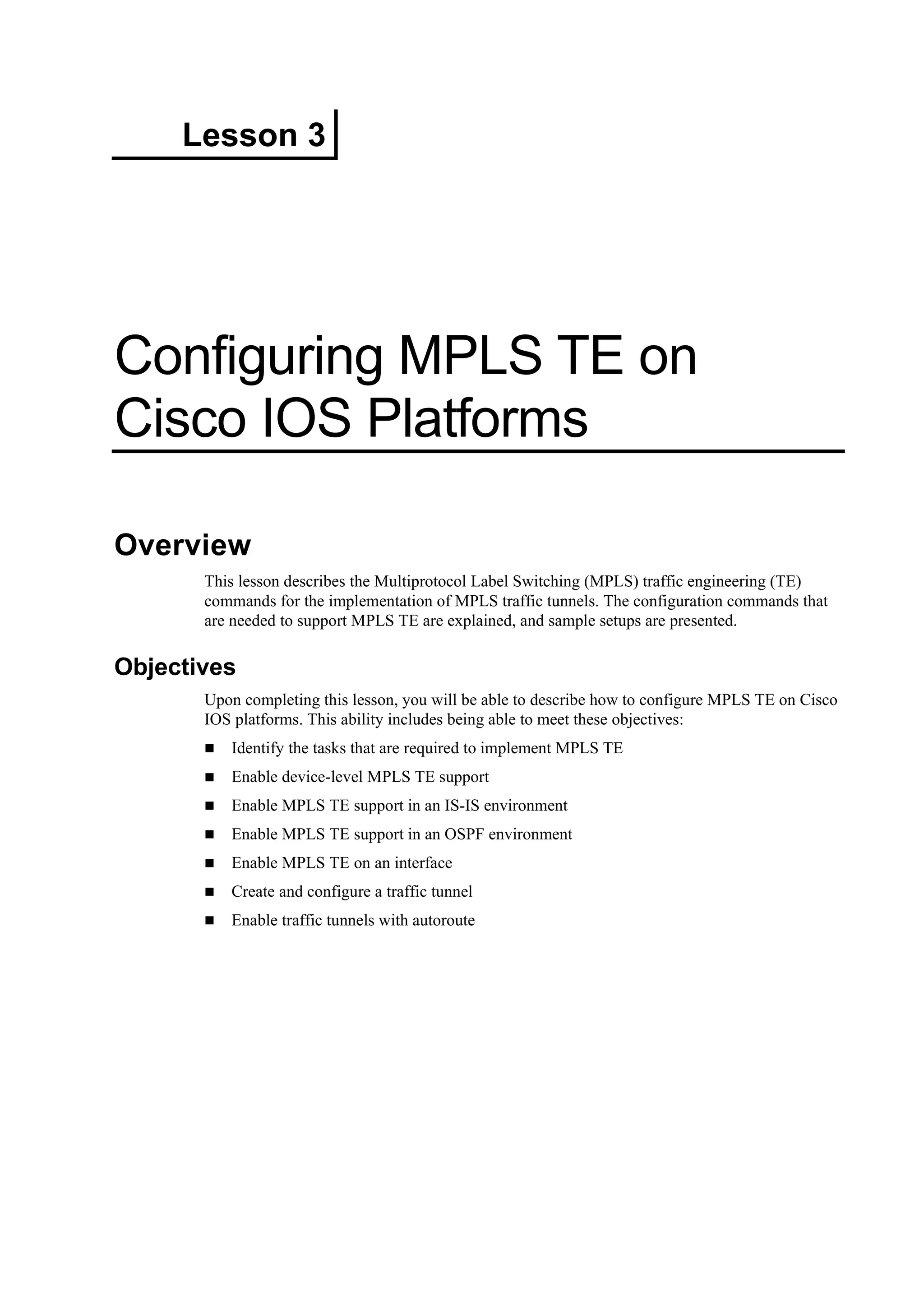 Lesson 3
Configuring MPLS TE on
Cisco IOS Platforms
Overview
This lesson describes the Multiprotocol Label Switching (MPLS) traffic engineering (TE)
commands for the implementation of MPLS traffic tunnels. The configuration commands that
are needed to support MPLS TE are explained, and sample setups are presented.
Objectives
Upon completing this lesson, you will be able to describe how to configure MPLS TE on Cisco
IOS platforms. This ability includes being able to meet these objectives:
Identify the tasks that are required to implement MPLS TE
Enable device-level MPLS TE support
Enable MPLS TE support in an IS-IS environment
Enable MPLS TE support in an OSPF environment
Enable MPLS TE on an interface
Create and configure a traffic tunnel
Enable traffic tunnels with autoroute
 