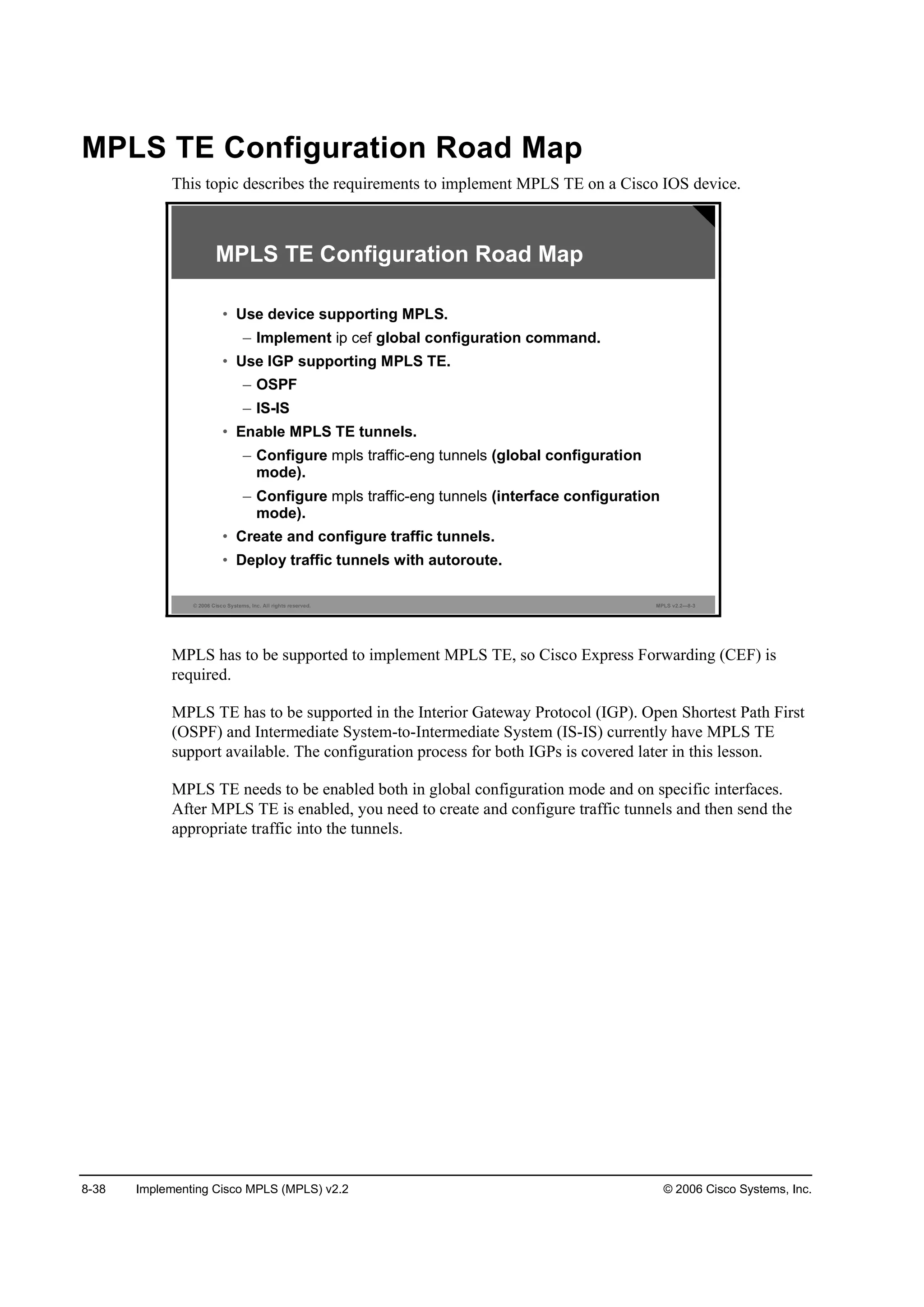 8-38 Implementing Cisco MPLS (MPLS) v2.2 © 2006 Cisco Systems, Inc.
MPLS TE Configuration Road Map
This topic describes the requirements to implement MPLS TE on a Cisco IOS device.
© 2006 Cisco Systems, Inc. All rights reserved. MPLS v2.2—8-3
MPLS TE Configuration Road Map
• Use device supporting MPLS.
– Implement ip cef global configuration command.
• Use IGP supporting MPLS TE.
– OSPF
– IS-IS
• Enable MPLS TE tunnels.
– Configure mpls traffic-eng tunnels (global configuration
mode).
– Configure mpls traffic-eng tunnels (interface configuration
mode).
• Create and configure traffic tunnels.
• Deploy traffic tunnels with autoroute.
MPLS has to be supported to implement MPLS TE, so Cisco Express Forwarding (CEF) is
required.
MPLS TE has to be supported in the Interior Gateway Protocol (IGP). Open Shortest Path First
(OSPF) and Intermediate System-to-Intermediate System (IS-IS) currently have MPLS TE
support available. The configuration process for both IGPs is covered later in this lesson.
MPLS TE needs to be enabled both in global configuration mode and on specific interfaces.
After MPLS TE is enabled, you need to create and configure traffic tunnels and then send the
appropriate traffic into the tunnels.
 