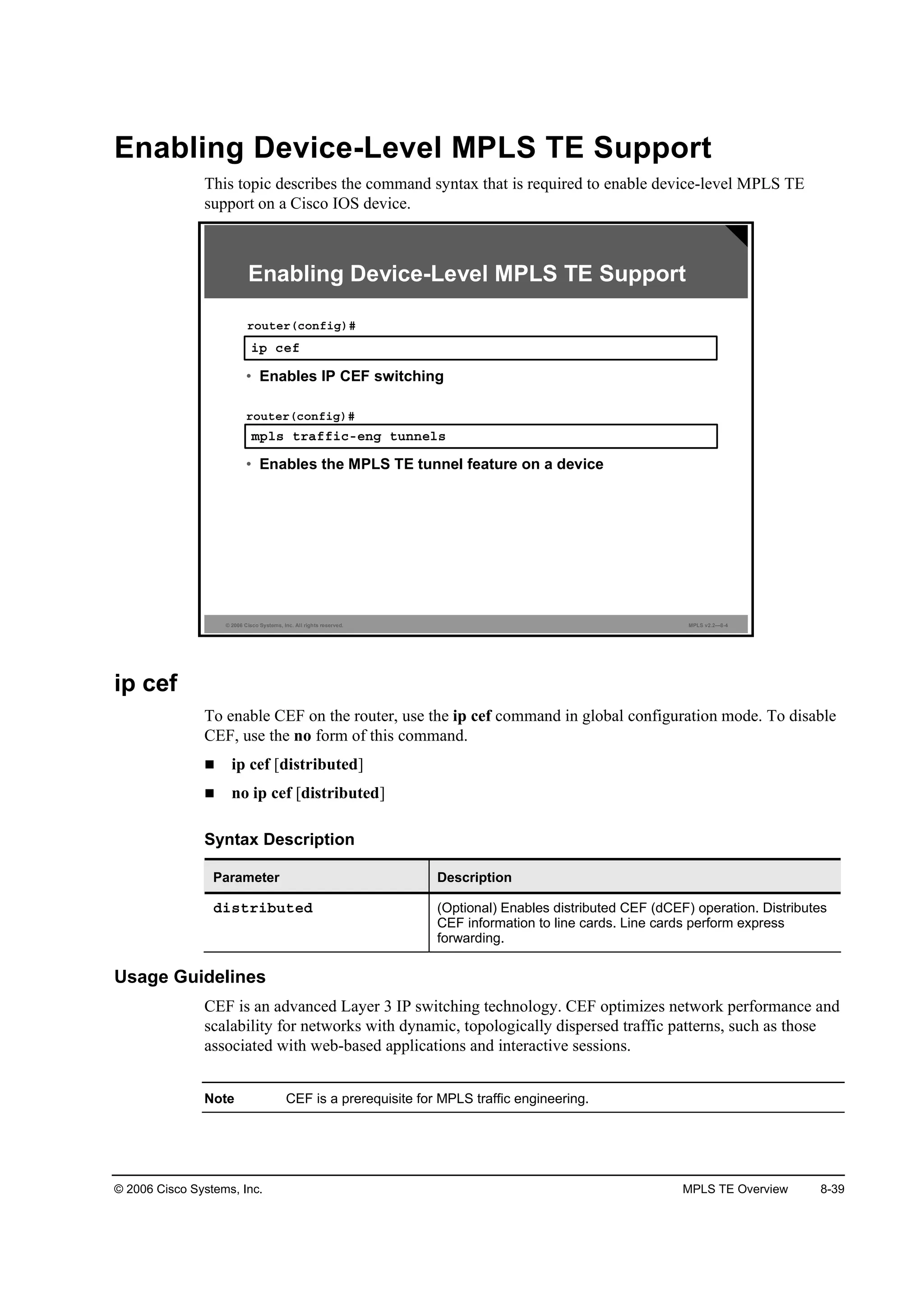 © 2006 Cisco Systems, Inc. MPLS TE Overview 8-39
Enabling Device-Level MPLS TE Support
This topic describes the command syntax that is required to enable device-level MPLS TE
support on a Cisco IOS device.
© 2006 Cisco Systems, Inc. All rights reserved. MPLS v2.2—8-4
·° ˝»ş
®±«¬»®ř˝±˛ş·ą÷ý
• Enables IP CEF switching
Enabling Device-Level MPLS TE Support
ł°´­ ¬®żşş·˝ó»˛ą ¬«˛˛»´­
®±«¬»®ř˝±˛ş·ą÷ý
• Enables the MPLS TE tunnel feature on a device
ip cef
To enable CEF on the router, use the ip cef command in global configuration mode. To disable
CEF, use the no form of this command.
ip cef [distributed]
no ip cef [distributed]
Syntax Description
Parameter Description
Ľ·­¬®·ľ«¬»Ľ (Optional) Enables distributed CEF (dCEF) operation. Distributes
CEF information to line cards. Line cards perform express
forwarding.
Usage Guidelines
CEF is an advanced Layer 3 IP switching technology. CEF optimizes network performance and
scalability for networks with dynamic, topologically dispersed traffic patterns, such as those
associated with web-based applications and interactive sessions.
Note CEF is a prerequisite for MPLS traffic engineering.
 