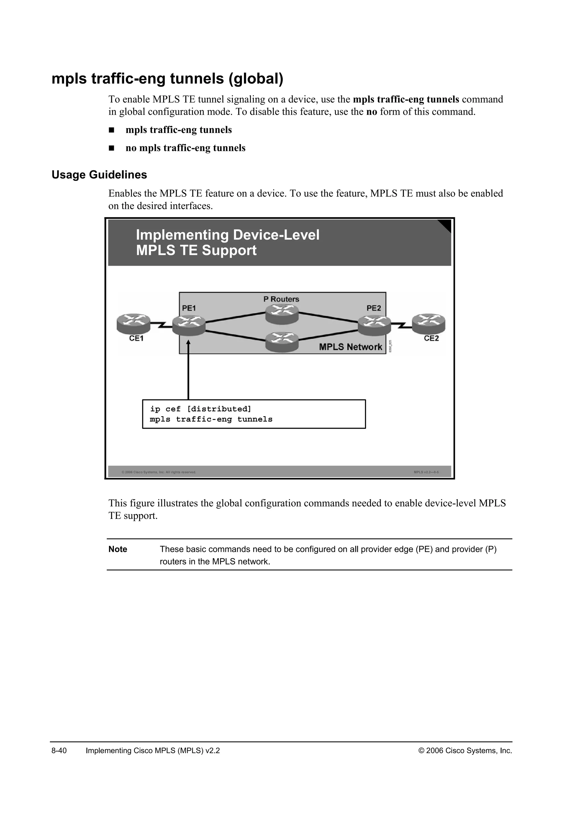 8-40 Implementing Cisco MPLS (MPLS) v2.2 © 2006 Cisco Systems, Inc.
mpls traffic-eng tunnels (global)
To enable MPLS TE tunnel signaling on a device, use the mpls traffic-eng tunnels command
in global configuration mode. To disable this feature, use the no form of this command.
mpls traffic-eng tunnels
no mpls traffic-eng tunnels
Usage Guidelines
Enables the MPLS TE feature on a device. To use the feature, MPLS TE must also be enabled
on the desired interfaces.
© 2006 Cisco Systems, Inc. All rights reserved. MPLS v2.2—8-5
Implementing Device-Level
MPLS TE Support
·° ˝»ş ĹĽ·­¬®·ľ«¬»ĽĂ
ł°´­ ¬®żşş·˝ó»˛ą ¬«˛˛»´­
This figure illustrates the global configuration commands needed to enable device-level MPLS
TE support.
Note These basic commands need to be configured on all provider edge (PE) and provider (P)
routers in the MPLS network.
 