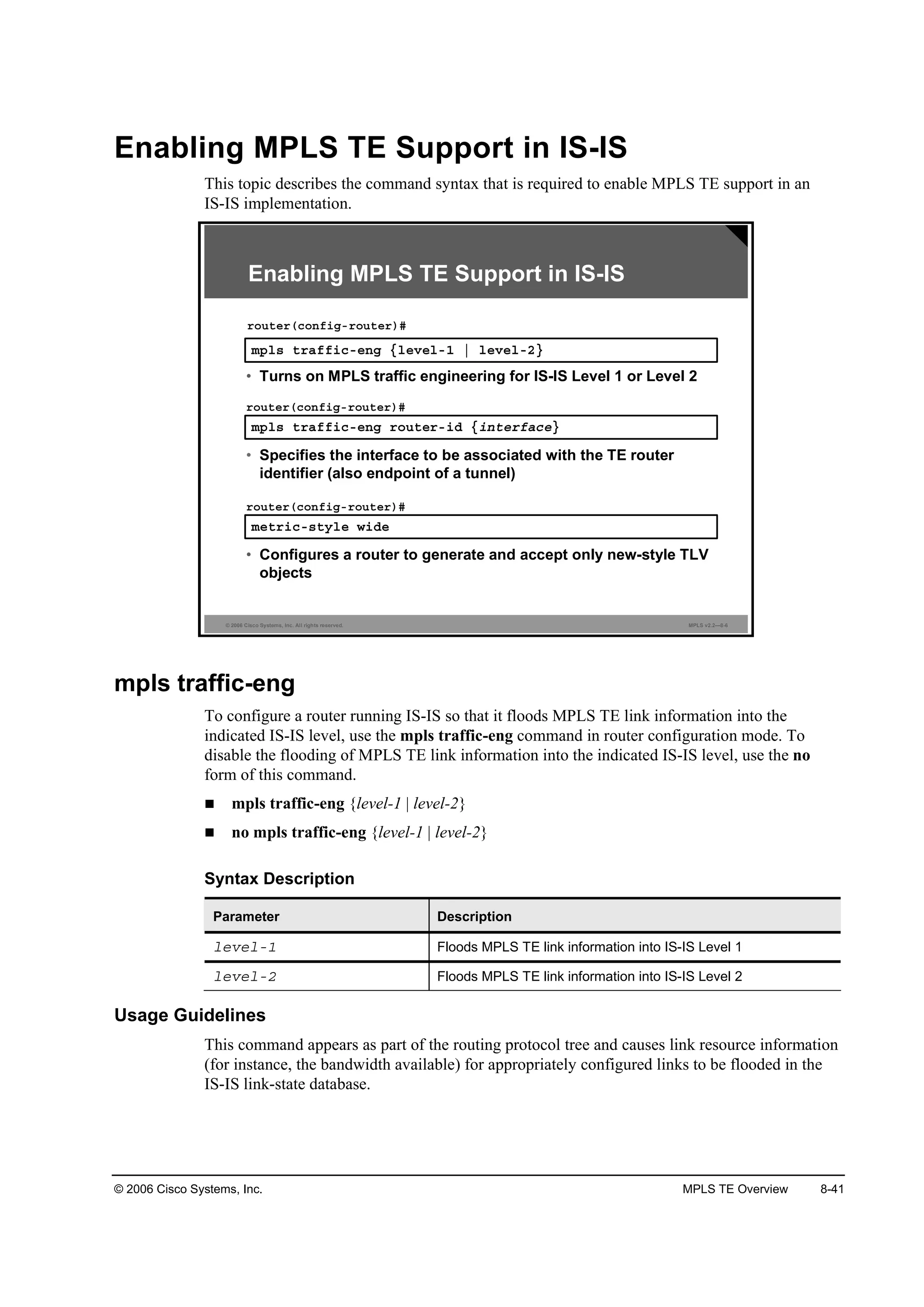 © 2006 Cisco Systems, Inc. MPLS TE Overview 8-41
Enabling MPLS TE Support in IS-IS
This topic describes the command syntax that is required to enable MPLS TE support in an
IS-IS implementation.
© 2006 Cisco Systems, Inc. All rights reserved. MPLS v2.2—8-6
Enabling MPLS TE Support in IS-IS
ł°´­ ¬®żşş·˝ó»˛ą Ą´»Ş»´óď ¤ ´»Ş»´óîŁ
®±«¬»®ř˝±˛ş·ąó®±«¬»®÷ý
• Turns on MPLS traffic engineering for IS-IS Level 1 or Level 2
ł°´­ ¬®żşş·˝ó»˛ą ®±«¬»®ó·Ľ Ą·˛¬»®şż˝»Ł
®±«¬»®ř˝±˛ş·ąó®±«¬»®÷ý
• Specifies the interface to be associated with the TE router
identifier (also endpoint of a tunnel)
ł»¬®·˝ó­¬§´» ©·Ľ»
®±«¬»®ř˝±˛ş·ąó®±«¬»®÷ý
• Configures a router to generate and accept only new-style TLV
objects
mpls traffic-eng
To configure a router running IS-IS so that it floods MPLS TE link information into the
indicated IS-IS level, use the mpls traffic-eng command in router configuration mode. To
disable the flooding of MPLS TE link information into the indicated IS-IS level, use the no
form of this command.
mpls traffic-eng {level-1 | level-2}
no mpls traffic-eng {level-1 | level-2}
Syntax Description
Parameter Description
´»Ş»´óď Floods MPLS TE link information into IS-IS Level 1
´»Ş»´óî Floods MPLS TE link information into IS-IS Level 2
Usage Guidelines
This command appears as part of the routing protocol tree and causes link resource information
(for instance, the bandwidth available) for appropriately configured links to be flooded in the
IS-IS link-state database.
 