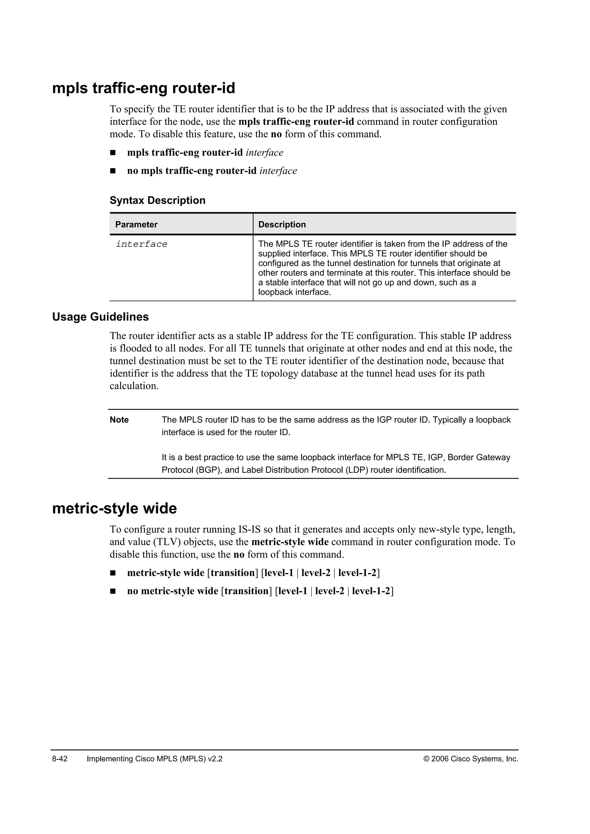 8-42 Implementing Cisco MPLS (MPLS) v2.2 © 2006 Cisco Systems, Inc.
mpls traffic-eng router-id
To specify the TE router identifier that is to be the IP address that is associated with the given
interface for the node, use the mpls traffic-eng router-id command in router configuration
mode. To disable this feature, use the no form of this command.
mpls traffic-eng router-id interface
no mpls traffic-eng router-id interface
Syntax Description
Parameter Description
·˛¬»®şż˝» The MPLS TE router identifier is taken from the IP address of the
supplied interface. This MPLS TE router identifier should be
configured as the tunnel destination for tunnels that originate at
other routers and terminate at this router. This interface should be
a stable interface that will not go up and down, such as a
loopback interface.
Usage Guidelines
The router identifier acts as a stable IP address for the TE configuration. This stable IP address
is flooded to all nodes. For all TE tunnels that originate at other nodes and end at this node, the
tunnel destination must be set to the TE router identifier of the destination node, because that
identifier is the address that the TE topology database at the tunnel head uses for its path
calculation.
Note The MPLS router ID has to be the same address as the IGP router ID. Typically a loopback
interface is used for the router ID.
It is a best practice to use the same loopback interface for MPLS TE, IGP, Border Gateway
Protocol (BGP), and Label Distribution Protocol (LDP) router identification.
metric-style wide
To configure a router running IS-IS so that it generates and accepts only new-style type, length,
and value (TLV) objects, use the metric-style wide command in router configuration mode. To
disable this function, use the no form of this command.
metric-style wide [transition] [level-1 | level-2 | level-1-2]
no metric-style wide [transition] [level-1 | level-2 | level-1-2]
 