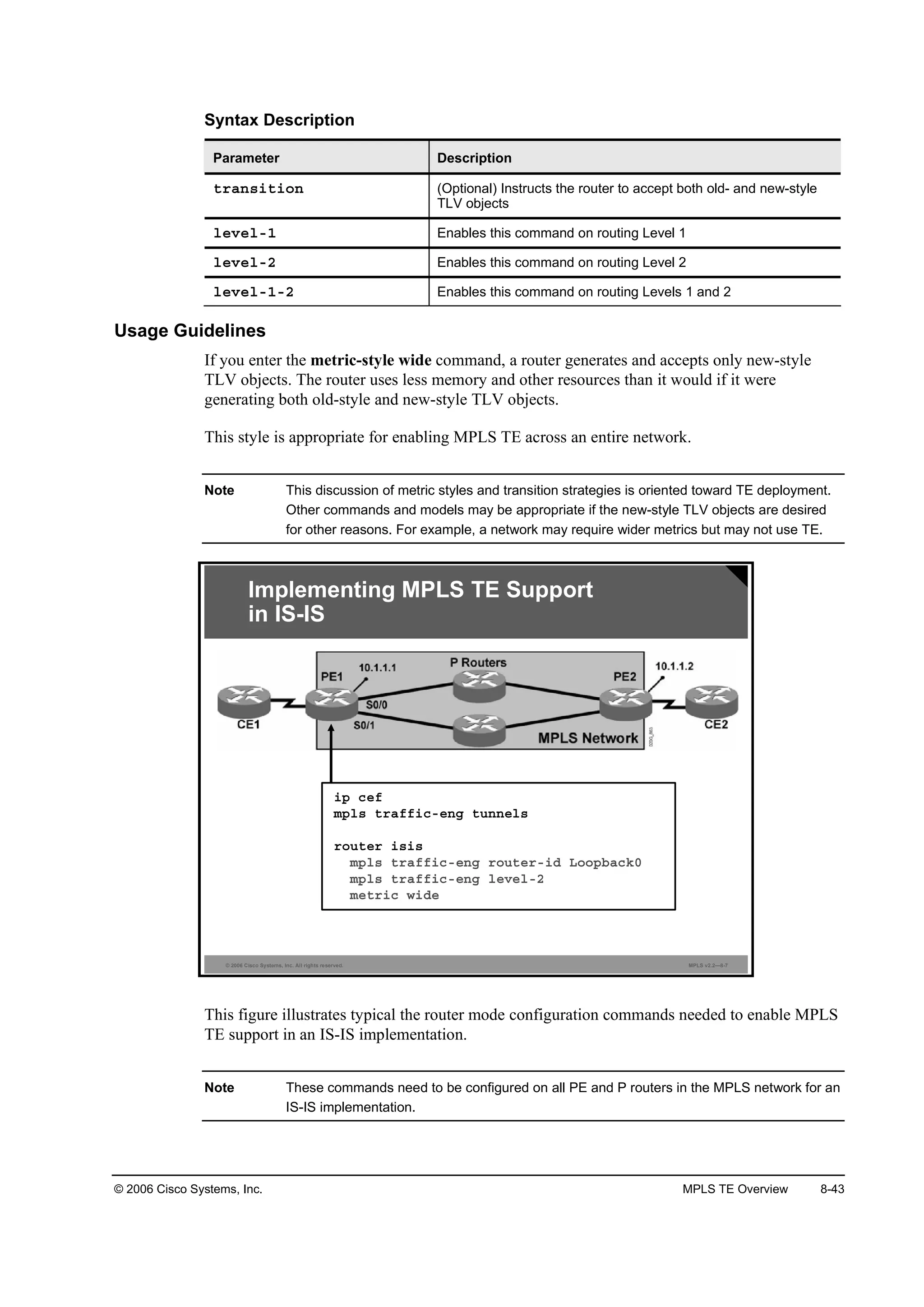 © 2006 Cisco Systems, Inc. MPLS TE Overview 8-43
Syntax Description
Parameter Description
¬®ż˛­·¬·±˛ (Optional) Instructs the router to accept both old- and new-style
TLV objects
´»Ş»´óď Enables this command on routing Level 1
´»Ş»´óî Enables this command on routing Level 2
´»Ş»´óďóî Enables this command on routing Levels 1 and 2
Usage Guidelines
If you enter the metric-style wide command, a router generates and accepts only new-style
TLV objects. The router uses less memory and other resources than it would if it were
generating both old-style and new-style TLV objects.
This style is appropriate for enabling MPLS TE across an entire network.
Note This discussion of metric styles and transition strategies is oriented toward TE deployment.
Other commands and models may be appropriate if the new-style TLV objects are desired
for other reasons. For example, a network may require wider metrics but may not use TE.
© 2006 Cisco Systems, Inc. All rights reserved. MPLS v2.2—8-7
Implementing MPLS TE Support
in IS-IS
·° ˝»ş
ł°´­ ¬®żşş·˝ó»˛ą ¬«˛˛»´­
®±«¬»® ·­·­
ł°´­ ¬®żşş·˝ó»˛ą ®±«¬»®ó·Ľ Ô±±°ľż˝µđ
ł°´­ ¬®żşş·˝ó»˛ą ´»Ş»´óî
ł»¬®·˝ ©·Ľ»
This figure illustrates typical the router mode configuration commands needed to enable MPLS
TE support in an IS-IS implementation.
Note These commands need to be configured on all PE and P routers in the MPLS network for an
IS-IS implementation.
 