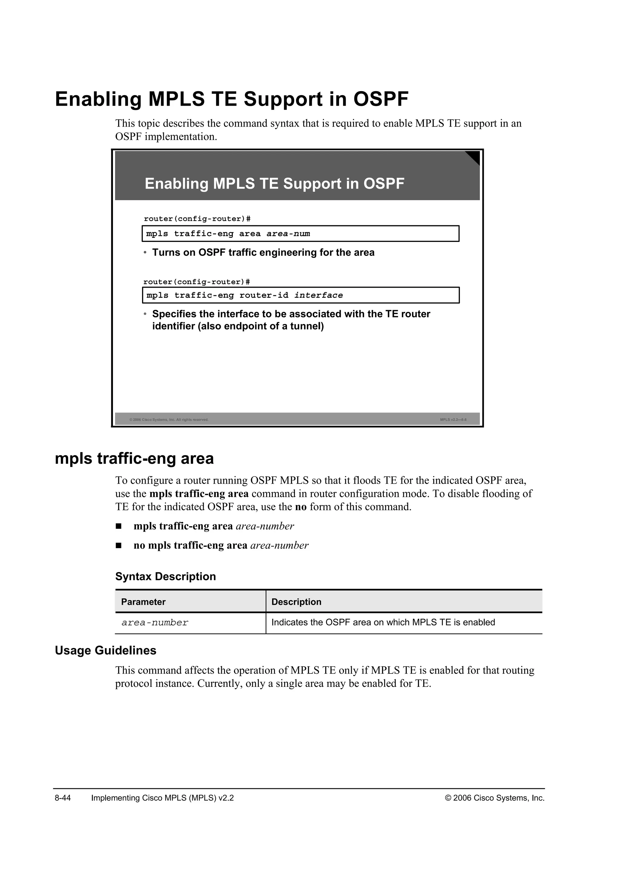 8-44 Implementing Cisco MPLS (MPLS) v2.2 © 2006 Cisco Systems, Inc.
Enabling MPLS TE Support in OSPF
This topic describes the command syntax that is required to enable MPLS TE support in an
OSPF implementation.
© 2006 Cisco Systems, Inc. All rights reserved. MPLS v2.2—8-8
Enabling MPLS TE Support in OSPF
ł°´­ ¬®żşş·˝ó»˛ą ż®»ż ż®»żó˛«ł
®±«¬»®ř˝±˛ş·ąó®±«¬»®÷ý
• Turns on OSPF traffic engineering for the area
ł°´­ ¬®żşş·˝ó»˛ą ®±«¬»®ó·Ľ ·˛¬»®şż˝»
®±«¬»®ř˝±˛ş·ąó®±«¬»®÷ý
• Specifies the interface to be associated with the TE router
identifier (also endpoint of a tunnel)
mpls traffic-eng area
To configure a router running OSPF MPLS so that it floods TE for the indicated OSPF area,
use the mpls traffic-eng area command in router configuration mode. To disable flooding of
TE for the indicated OSPF area, use the no form of this command.
mpls traffic-eng area area-number
no mpls traffic-eng area area-number
Syntax Description
Parameter Description
ż®»żó˛«łľ»® Indicates the OSPF area on which MPLS TE is enabled
Usage Guidelines
This command affects the operation of MPLS TE only if MPLS TE is enabled for that routing
protocol instance. Currently, only a single area may be enabled for TE.
 