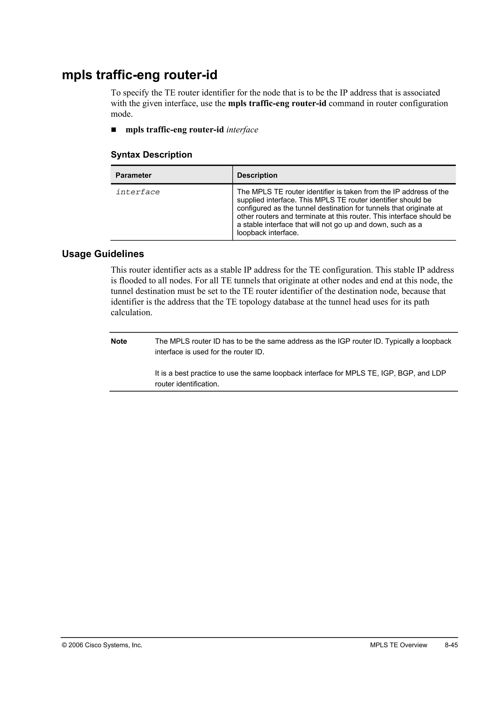 © 2006 Cisco Systems, Inc. MPLS TE Overview 8-45
mpls traffic-eng router-id
To specify the TE router identifier for the node that is to be the IP address that is associated
with the given interface, use the mpls traffic-eng router-id command in router configuration
mode.
mpls traffic-eng router-id interface
Syntax Description
Parameter Description
·˛¬»®şż˝» The MPLS TE router identifier is taken from the IP address of the
supplied interface. This MPLS TE router identifier should be
configured as the tunnel destination for tunnels that originate at
other routers and terminate at this router. This interface should be
a stable interface that will not go up and down, such as a
loopback interface.
Usage Guidelines
This router identifier acts as a stable IP address for the TE configuration. This stable IP address
is flooded to all nodes. For all TE tunnels that originate at other nodes and end at this node, the
tunnel destination must be set to the TE router identifier of the destination node, because that
identifier is the address that the TE topology database at the tunnel head uses for its path
calculation.
Note The MPLS router ID has to be the same address as the IGP router ID. Typically a loopback
interface is used for the router ID.
It is a best practice to use the same loopback interface for MPLS TE, IGP, BGP, and LDP
router identification.
 