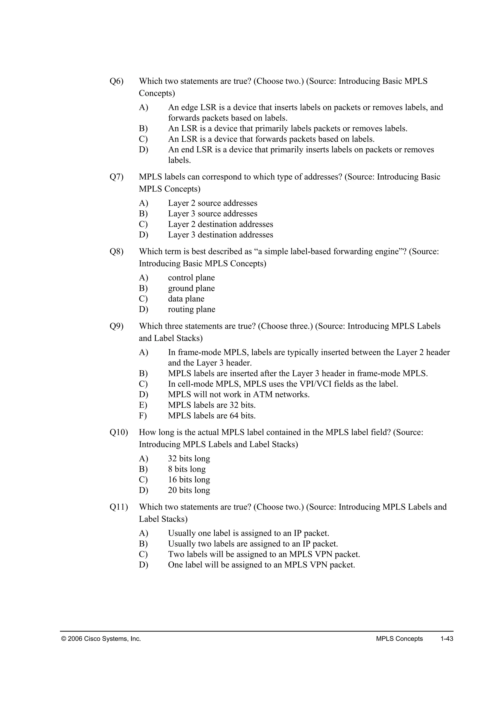 © 2006 Cisco Systems, Inc. MPLS Concepts 1-43
Q6) Which two statements are true? (Choose two.) (Source: Introducing Basic MPLS
Concepts)
A) An edge LSR is a device that inserts labels on packets or removes labels, and
forwards packets based on labels.
B) An LSR is a device that primarily labels packets or removes labels.
C) An LSR is a device that forwards packets based on labels.
D) An end LSR is a device that primarily inserts labels on packets or removes
labels.
Q7) MPLS labels can correspond to which type of addresses? (Source: Introducing Basic
MPLS Concepts)
A) Layer 2 source addresses
B) Layer 3 source addresses
C) Layer 2 destination addresses
D) Layer 3 destination addresses
Q8) Which term is best described as “a simple label-based forwarding engine”? (Source:
Introducing Basic MPLS Concepts)
A) control plane
B) ground plane
C) data plane
D) routing plane
Q9) Which three statements are true? (Choose three.) (Source: Introducing MPLS Labels
and Label Stacks)
A) In frame-mode MPLS, labels are typically inserted between the Layer 2 header
and the Layer 3 header.
B) MPLS labels are inserted after the Layer 3 header in frame-mode MPLS.
C) In cell-mode MPLS, MPLS uses the VPI/VCI fields as the label.
D) MPLS will not work in ATM networks.
E) MPLS labels are 32 bits.
F) MPLS labels are 64 bits.
Q10) How long is the actual MPLS label contained in the MPLS label field? (Source:
Introducing MPLS Labels and Label Stacks)
A) 32 bits long
B) 8 bits long
C) 16 bits long
D) 20 bits long
Q11) Which two statements are true? (Choose two.) (Source: Introducing MPLS Labels and
Label Stacks)
A) Usually one label is assigned to an IP packet.
B) Usually two labels are assigned to an IP packet.
C) Two labels will be assigned to an MPLS VPN packet.
D) One label will be assigned to an MPLS VPN packet.
 
