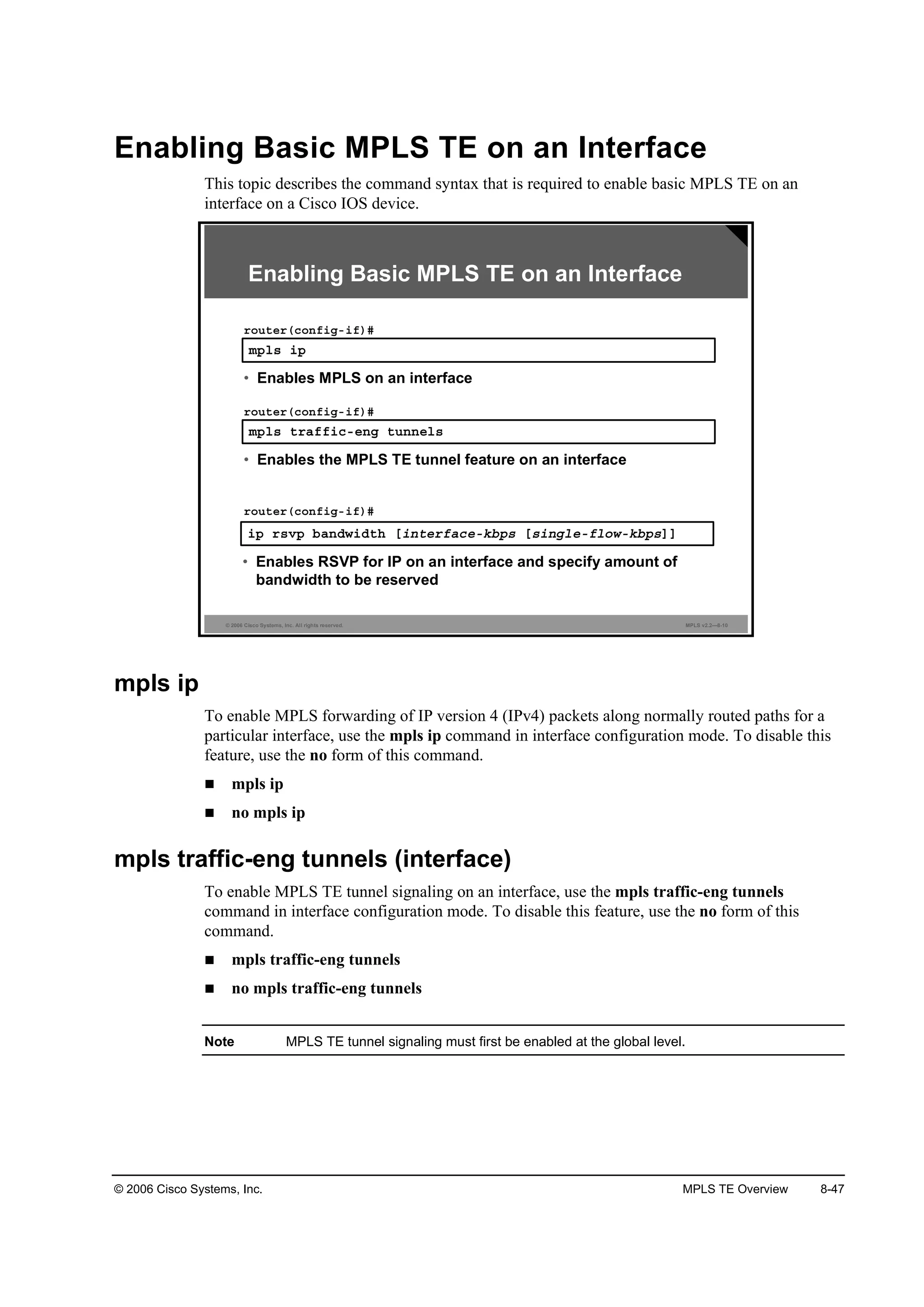 © 2006 Cisco Systems, Inc. MPLS TE Overview 8-47
Enabling Basic MPLS TE on an Interface
This topic describes the command syntax that is required to enable basic MPLS TE on an
interface on a Cisco IOS device.
© 2006 Cisco Systems, Inc. All rights reserved. MPLS v2.2—8-10
·° ®­Ş° ľż˛Ľ©·Ľ¬¸ Ĺ·˛¬»®şż˝»óµľ°­ Ĺ­·˛ą´»óş´±©óµľ°­ĂĂ
®±«¬»®ř˝±˛ş·ąó·ş÷ý
• Enables RSVP for IP on an interface and specify amount of
bandwidth to be reserved
Enabling Basic MPLS TE on an Interface
ł°´­ ¬®żşş·˝ó»˛ą ¬«˛˛»´­
®±«¬»®ř˝±˛ş·ąó·ş÷ý
• Enables the MPLS TE tunnel feature on an interface
ł°´­ ·°
®±«¬»®ř˝±˛ş·ąó·ş÷ý
• Enables MPLS on an interface
mpls ip
To enable MPLS forwarding of IP version 4 (IPv4) packets along normally routed paths for a
particular interface, use the mpls ip command in interface configuration mode. To disable this
feature, use the no form of this command.
mpls ip
no mpls ip
mpls traffic-eng tunnels (interface)
To enable MPLS TE tunnel signaling on an interface, use the mpls traffic-eng tunnels
command in interface configuration mode. To disable this feature, use the no form of this
command.
mpls traffic-eng tunnels
no mpls traffic-eng tunnels
Note MPLS TE tunnel signaling must first be enabled at the global level.
 