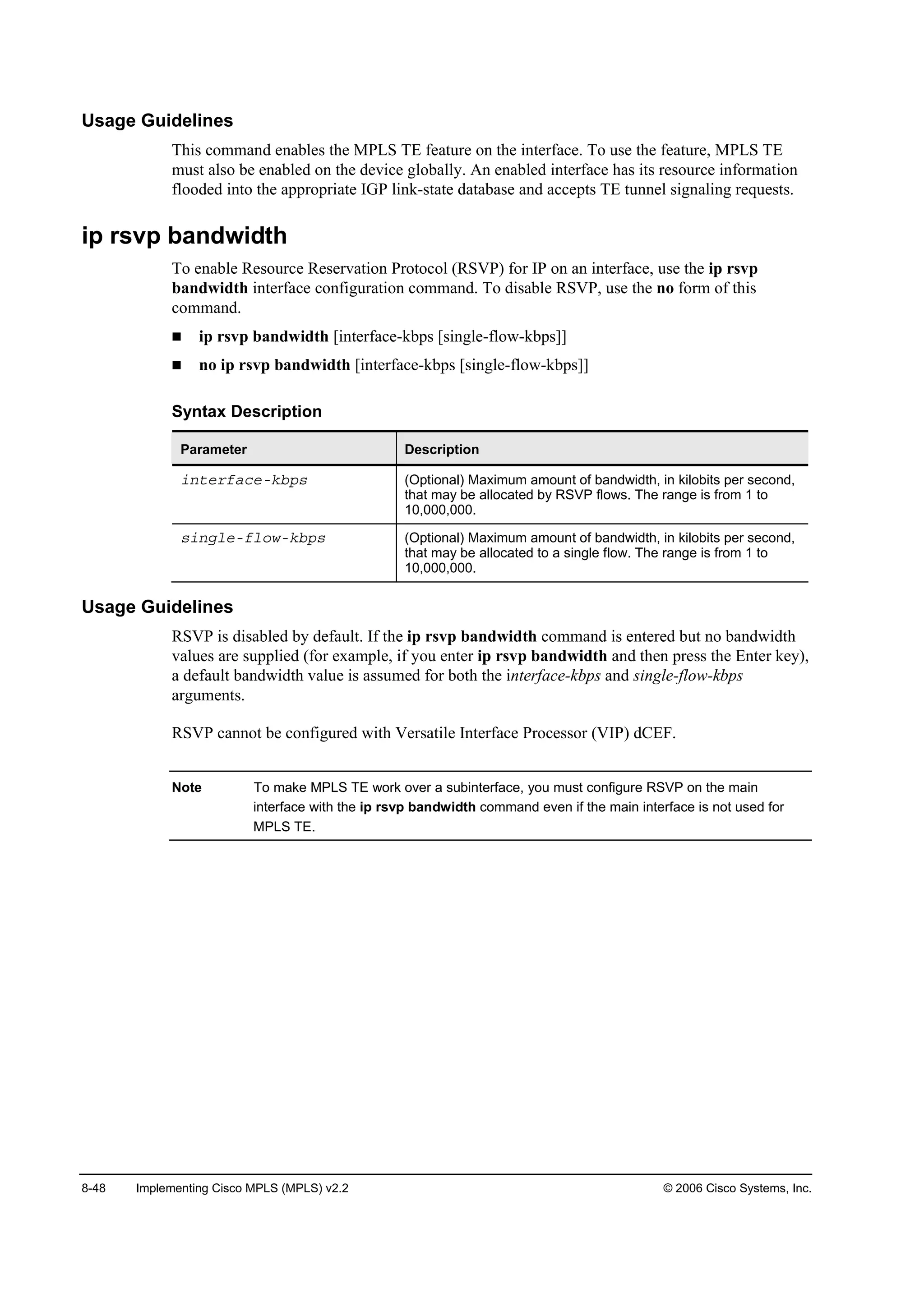 8-48 Implementing Cisco MPLS (MPLS) v2.2 © 2006 Cisco Systems, Inc.
Usage Guidelines
This command enables the MPLS TE feature on the interface. To use the feature, MPLS TE
must also be enabled on the device globally. An enabled interface has its resource information
flooded into the appropriate IGP link-state database and accepts TE tunnel signaling requests.
ip rsvp bandwidth
To enable Resource Reservation Protocol (RSVP) for IP on an interface, use the ip rsvp
bandwidth interface configuration command. To disable RSVP, use the no form of this
command.
ip rsvp bandwidth [interface-kbps [single-flow-kbps]]
no ip rsvp bandwidth [interface-kbps [single-flow-kbps]]
Syntax Description
Parameter Description
·˛¬»®şż˝»óµľ°­ (Optional) Maximum amount of bandwidth, in kilobits per second,
that may be allocated by RSVP flows. The range is from 1 to
10,000,000.
­·˛ą´»óş´±©óµľ°­ (Optional) Maximum amount of bandwidth, in kilobits per second,
that may be allocated to a single flow. The range is from 1 to
10,000,000.
Usage Guidelines
RSVP is disabled by default. If the ip rsvp bandwidth command is entered but no bandwidth
values are supplied (for example, if you enter ip rsvp bandwidth and then press the Enter key),
a default bandwidth value is assumed for both the interface-kbps and single-flow-kbps
arguments.
RSVP cannot be configured with Versatile Interface Processor (VIP) dCEF.
Note To make MPLS TE work over a subinterface, you must configure RSVP on the main
interface with the ip rsvp bandwidth command even if the main interface is not used for
MPLS TE.
 