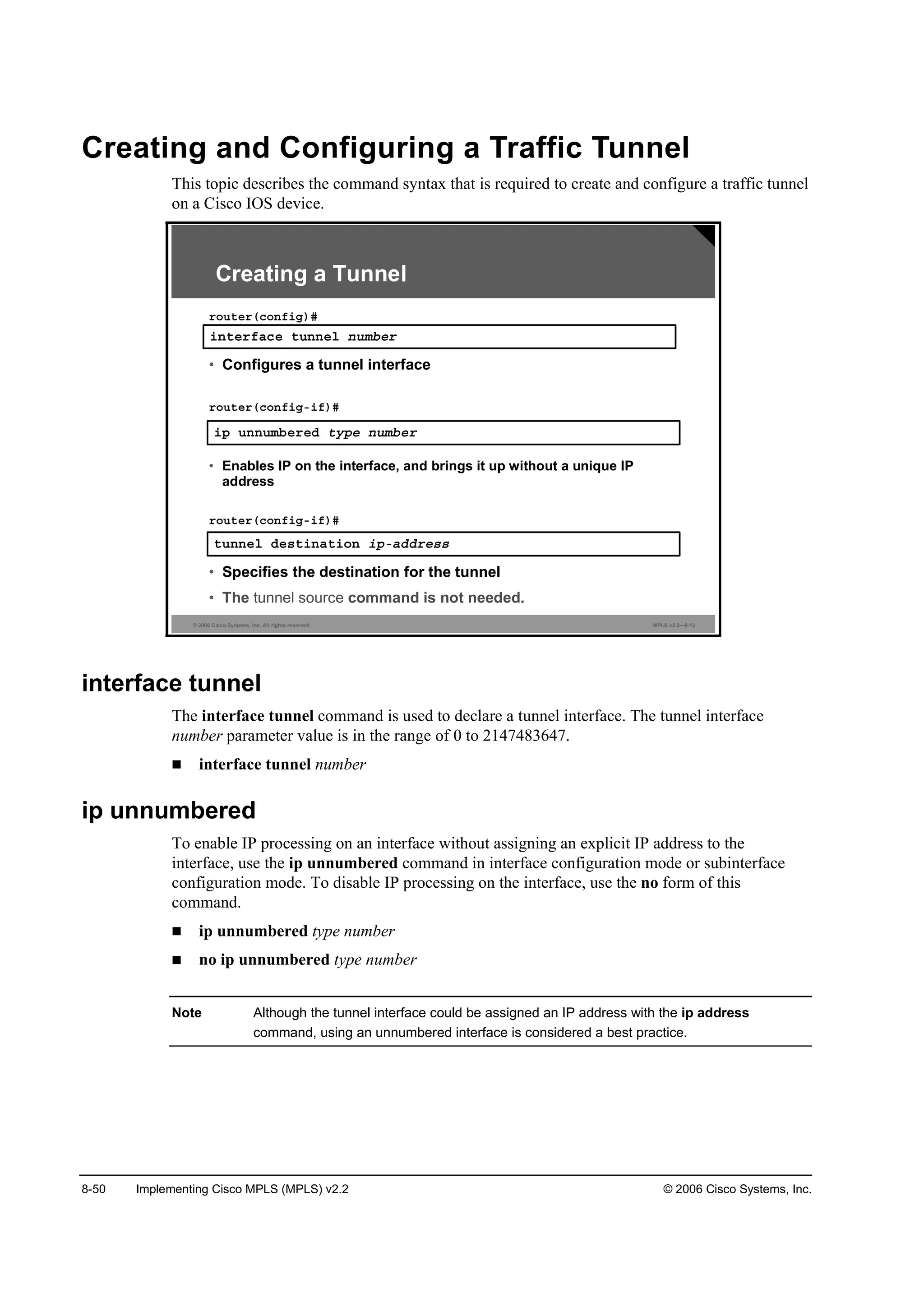 8-50 Implementing Cisco MPLS (MPLS) v2.2 © 2006 Cisco Systems, Inc.
Creating and Configuring a Traffic Tunnel
This topic describes the command syntax that is required to create and configure a traffic tunnel
on a Cisco IOS device.
© 2006 Cisco Systems, Inc. All rights reserved. MPLS v2.2—8-12
·° «˛˛«łľ»®»Ľ ¬§°» ˛«łľ»®
• Enables IP on the interface, and brings it up without a unique IP
address
®±«¬»®ř˝±˛ş·ąó·ş÷ý
Creating a Tunnel
·˛¬»®şż˝» ¬«˛˛»´ ˛«łľ»®
®±«¬»®ř˝±˛ş·ą÷ý
• Configures a tunnel interface
¬«˛˛»´ Ľ»­¬·˛ż¬·±˛ ·°óżĽĽ®»­­
• Specifies the destination for the tunnel
• The tunnel source command is not needed.
®±«¬»®ř˝±˛ş·ąó·ş÷ý
interface tunnel
The interface tunnel command is used to declare a tunnel interface. The tunnel interface
number parameter value is in the range of 0 to 2147483647.
interface tunnel number
ip unnumbered
To enable IP processing on an interface without assigning an explicit IP address to the
interface, use the ip unnumbered command in interface configuration mode or subinterface
configuration mode. To disable IP processing on the interface, use the no form of this
command.
ip unnumbered type number
no ip unnumbered type number
Note Although the tunnel interface could be assigned an IP address with the ip address
command, using an unnumbered interface is considered a best practice.
 