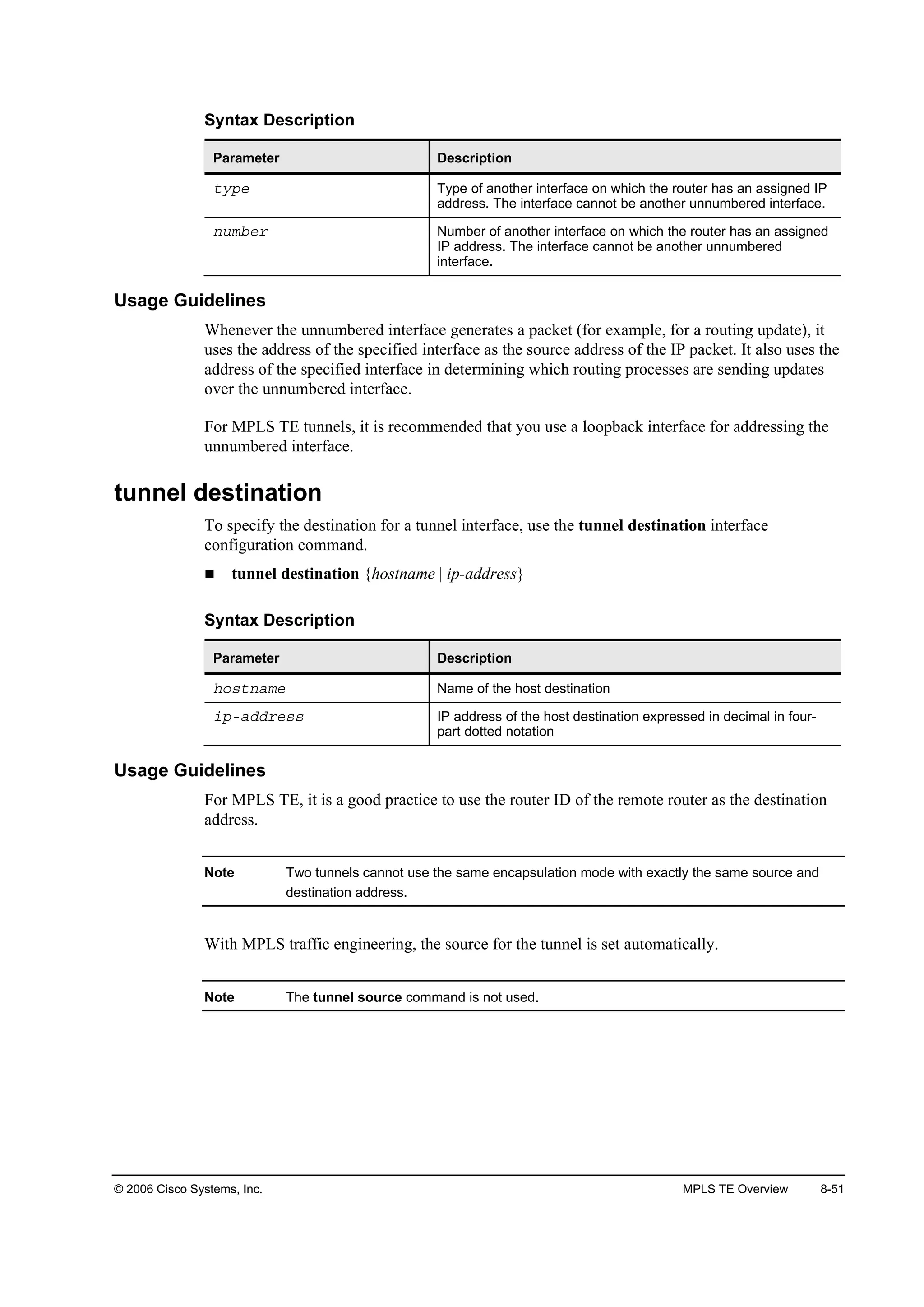 © 2006 Cisco Systems, Inc. MPLS TE Overview 8-51
Syntax Description
Parameter Description
¬§°» Type of another interface on which the router has an assigned IP
address. The interface cannot be another unnumbered interface.
˛«łľ»® Number of another interface on which the router has an assigned
IP address. The interface cannot be another unnumbered
interface.
Usage Guidelines
Whenever the unnumbered interface generates a packet (for example, for a routing update), it
uses the address of the specified interface as the source address of the IP packet. It also uses the
address of the specified interface in determining which routing processes are sending updates
over the unnumbered interface.
For MPLS TE tunnels, it is recommended that you use a loopback interface for addressing the
unnumbered interface.
tunnel destination
To specify the destination for a tunnel interface, use the tunnel destination interface
configuration command.
tunnel destination {hostname | ip-address}
Syntax Description
Parameter Description
¸±­¬˛żł» Name of the host destination
·°óżĽĽ®»­­ IP address of the host destination expressed in decimal in four-
part dotted notation
Usage Guidelines
For MPLS TE, it is a good practice to use the router ID of the remote router as the destination
address.
Note Two tunnels cannot use the same encapsulation mode with exactly the same source and
destination address.
With MPLS traffic engineering, the source for the tunnel is set automatically.
Note The tunnel source command is not used.
 