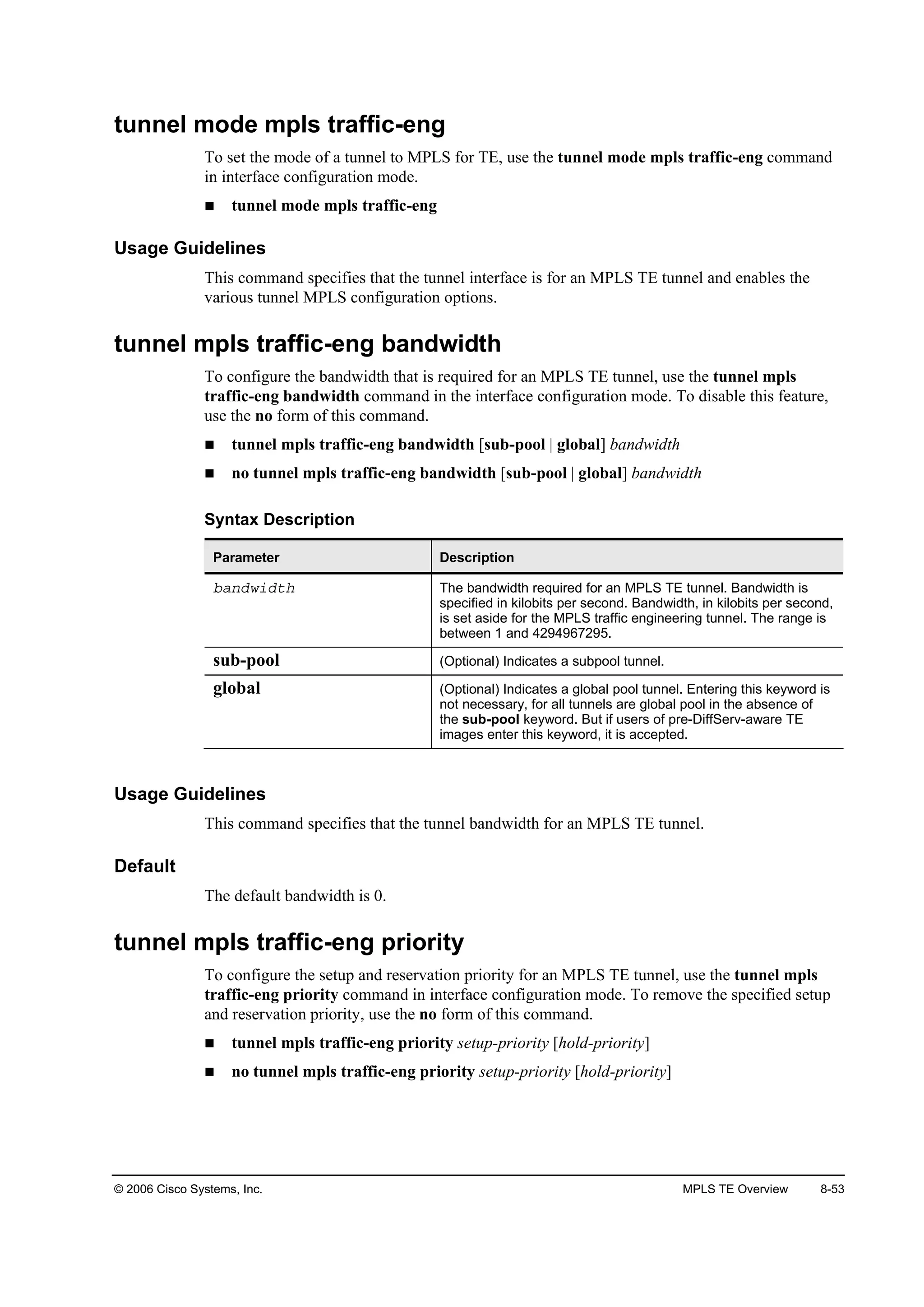 © 2006 Cisco Systems, Inc. MPLS TE Overview 8-53
tunnel mode mpls traffic-eng
To set the mode of a tunnel to MPLS for TE, use the tunnel mode mpls traffic-eng command
in interface configuration mode.
tunnel mode mpls traffic-eng
Usage Guidelines
This command specifies that the tunnel interface is for an MPLS TE tunnel and enables the
various tunnel MPLS configuration options.
tunnel mpls traffic-eng bandwidth
To configure the bandwidth that is required for an MPLS TE tunnel, use the tunnel mpls
traffic-eng bandwidth command in the interface configuration mode. To disable this feature,
use the no form of this command.
tunnel mpls traffic-eng bandwidth [sub-pool | global] bandwidth
no tunnel mpls traffic-eng bandwidth [sub-pool | global] bandwidth
Syntax Description
Parameter Description
ľż˛Ľ©·Ľ¬¸ The bandwidth required for an MPLS TE tunnel. Bandwidth is
specified in kilobits per second. Bandwidth, in kilobits per second,
is set aside for the MPLS traffic engineering tunnel. The range is
between 1 and 4294967295.
sub-pool (Optional) Indicates a subpool tunnel.
global (Optional) Indicates a global pool tunnel. Entering this keyword is
not necessary, for all tunnels are global pool in the absence of
the sub-pool keyword. But if users of pre-DiffServ-aware TE
images enter this keyword, it is accepted.
Usage Guidelines
This command specifies that the tunnel bandwidth for an MPLS TE tunnel.
Default
The default bandwidth is 0.
tunnel mpls traffic-eng priority
To configure the setup and reservation priority for an MPLS TE tunnel, use the tunnel mpls
traffic-eng priority command in interface configuration mode. To remove the specified setup
and reservation priority, use the no form of this command.
tunnel mpls traffic-eng priority setup-priority [hold-priority]
no tunnel mpls traffic-eng priority setup-priority [hold-priority]
 