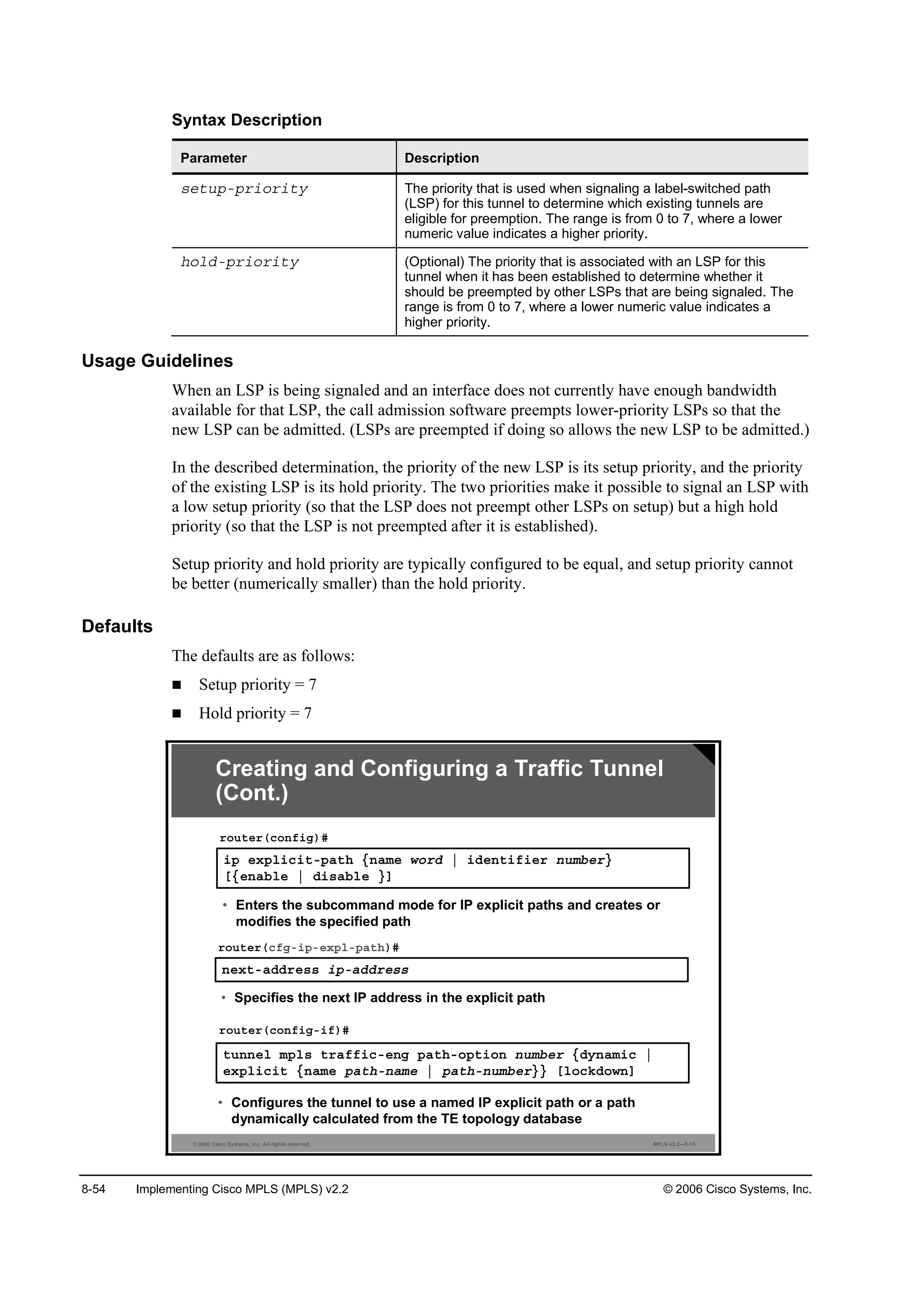 8-54 Implementing Cisco MPLS (MPLS) v2.2 © 2006 Cisco Systems, Inc.
Syntax Description
Parameter Description
­»¬«°ó°®·±®·¬§ The priority that is used when signaling a label-switched path
(LSP) for this tunnel to determine which existing tunnels are
eligible for preemption. The range is from 0 to 7, where a lower
numeric value indicates a higher priority.
¸±´Ľó°®·±®·¬§ (Optional) The priority that is associated with an LSP for this
tunnel when it has been established to determine whether it
should be preempted by other LSPs that are being signaled. The
range is from 0 to 7, where a lower numeric value indicates a
higher priority.
Usage Guidelines
When an LSP is being signaled and an interface does not currently have enough bandwidth
available for that LSP, the call admission software preempts lower-priority LSPs so that the
new LSP can be admitted. (LSPs are preempted if doing so allows the new LSP to be admitted.)
In the described determination, the priority of the new LSP is its setup priority, and the priority
of the existing LSP is its hold priority. The two priorities make it possible to signal an LSP with
a low setup priority (so that the LSP does not preempt other LSPs on setup) but a high hold
priority (so that the LSP is not preempted after it is established).
Setup priority and hold priority are typically configured to be equal, and setup priority cannot
be better (numerically smaller) than the hold priority.
Defaults
The defaults are as follows:
Setup priority = 7
Hold priority = 7
© 2006 Cisco Systems, Inc. All rights reserved. MPLS v2.2—8-15
Creating and Configuring a Traffic Tunnel
(Cont.)
¬«˛˛»´ ł°´­ ¬®żşş·˝ó»˛ą °ż¬¸ó±°¬·±˛ ˛«łľ»® ĄĽ§˛żł·˝ ¤
»¨°´·˝·¬ Ą˛żł» °ż¬¸ó˛żł» ¤ °ż¬¸ó˛«łľ»®ŁŁ Ĺ´±˝µĽ±©˛Ă
®±«¬»®ř˝±˛ş·ąó·ş÷ý
• Configures the tunnel to use a named IP explicit path or a path
dynamically calculated from the TE topology database
·° »¨°´·˝·¬ó°ż¬¸ Ą˛żł» ©±®Ľ ¤ ·Ľ»˛¬·ş·»® ˛«łľ»®Ł
ĹĄ»˛żľ´» ¤ Ľ·­żľ´» ŁĂ
®±«¬»®ř˝±˛ş·ą÷ý
• Enters the subcommand mode for IP explicit paths and creates or
modifies the specified path
˛»¨¬óżĽĽ®»­­ ·°óżĽĽ®»­­
®±«¬»®ř˝şąó·°ó»¨°´ó°ż¬¸÷ý
• Specifies the next IP address in the explicit path
 
