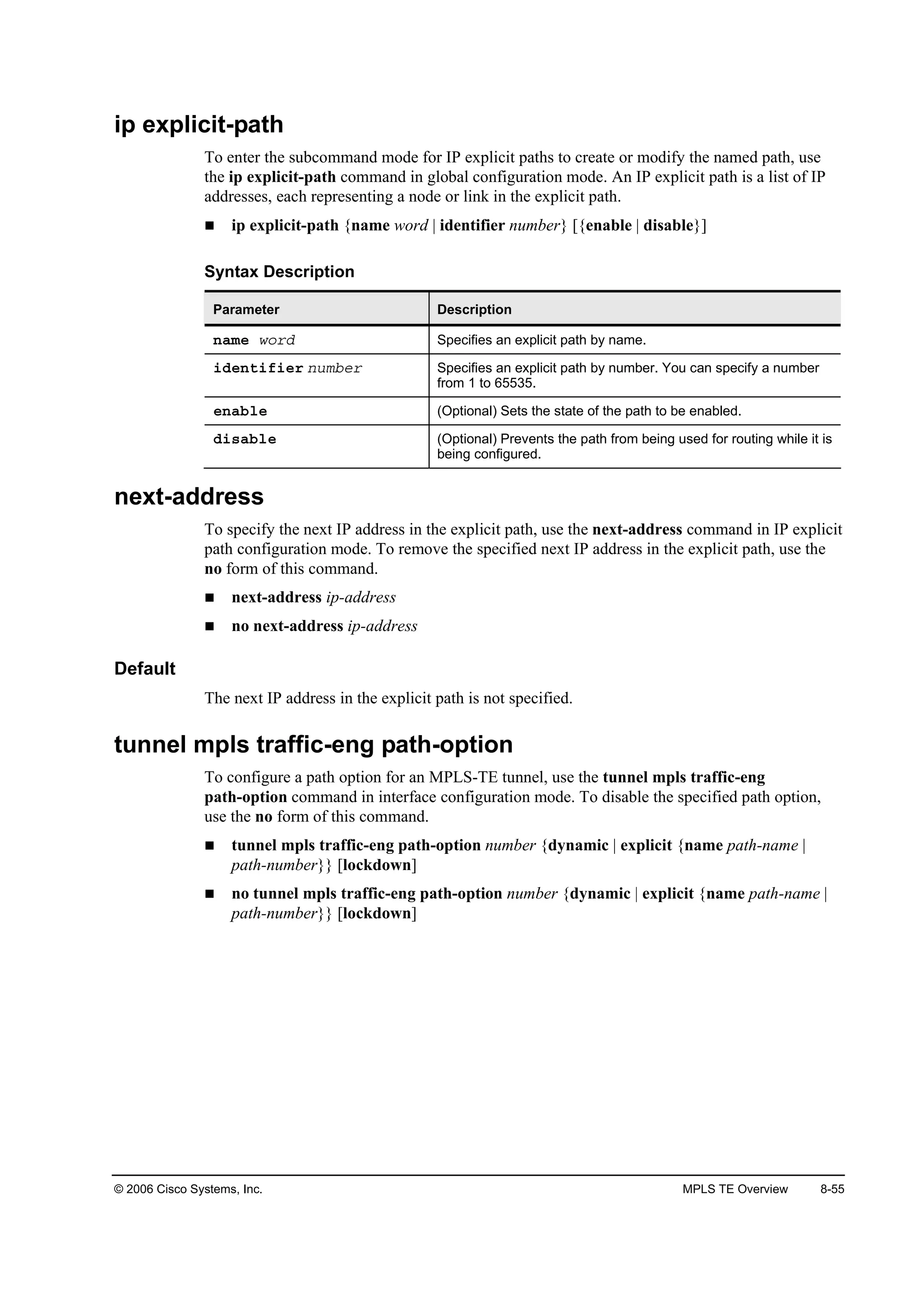 © 2006 Cisco Systems, Inc. MPLS TE Overview 8-55
ip explicit-path
To enter the subcommand mode for IP explicit paths to create or modify the named path, use
the ip explicit-path command in global configuration mode. An IP explicit path is a list of IP
addresses, each representing a node or link in the explicit path.
ip explicit-path {name word | identifier number} [{enable | disable}]
Syntax Description
Parameter Description
˛żł» ©±®Ľ Specifies an explicit path by name.
·Ľ»˛¬·ş·»® ˛«łľ»® Specifies an explicit path by number. You can specify a number
from 1 to 65535.
»˛żľ´» (Optional) Sets the state of the path to be enabled.
Ľ·­żľ´» (Optional) Prevents the path from being used for routing while it is
being configured.
next-address
To specify the next IP address in the explicit path, use the next-address command in IP explicit
path configuration mode. To remove the specified next IP address in the explicit path, use the
no form of this command.
next-address ip-address
no next-address ip-address
Default
The next IP address in the explicit path is not specified.
tunnel mpls traffic-eng path-option
To configure a path option for an MPLS-TE tunnel, use the tunnel mpls traffic-eng
path-option command in interface configuration mode. To disable the specified path option,
use the no form of this command.
tunnel mpls traffic-eng path-option number {dynamic | explicit {name path-name |
path-number}} [lockdown]
no tunnel mpls traffic-eng path-option number {dynamic | explicit {name path-name |
path-number}} [lockdown]
 