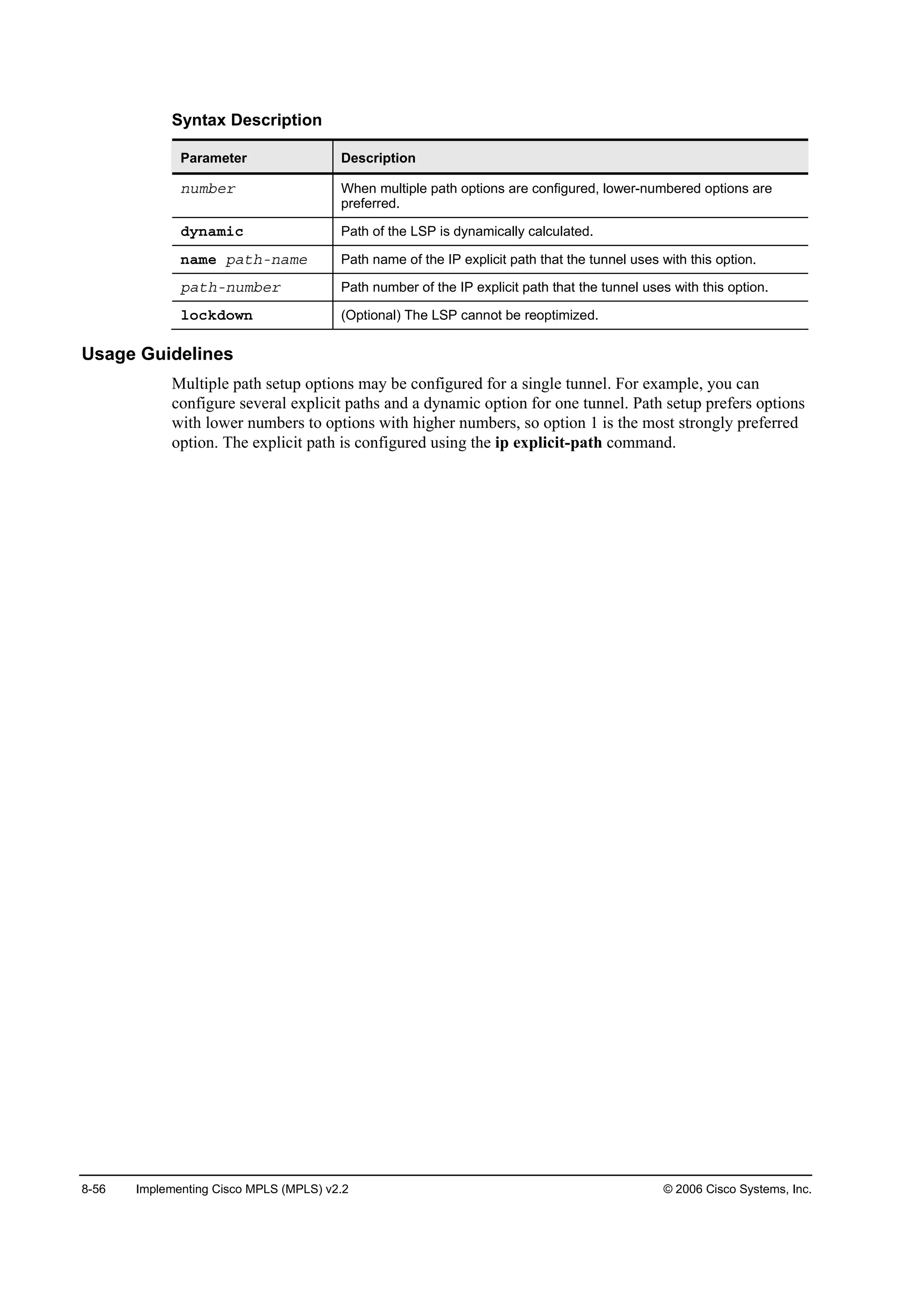 8-56 Implementing Cisco MPLS (MPLS) v2.2 © 2006 Cisco Systems, Inc.
Syntax Description
Parameter Description
˛«łľ»® When multiple path options are configured, lower-numbered options are
preferred.
Ľ§˛żł·˝ Path of the LSP is dynamically calculated.
˛żł» °ż¬¸ó˛żł» Path name of the IP explicit path that the tunnel uses with this option.
°ż¬¸ó˛«łľ»® Path number of the IP explicit path that the tunnel uses with this option.
´±˝µĽ±©˛ (Optional) The LSP cannot be reoptimized.
Usage Guidelines
Multiple path setup options may be configured for a single tunnel. For example, you can
configure several explicit paths and a dynamic option for one tunnel. Path setup prefers options
with lower numbers to options with higher numbers, so option 1 is the most strongly preferred
option. The explicit path is configured using the ip explicit-path command.
 