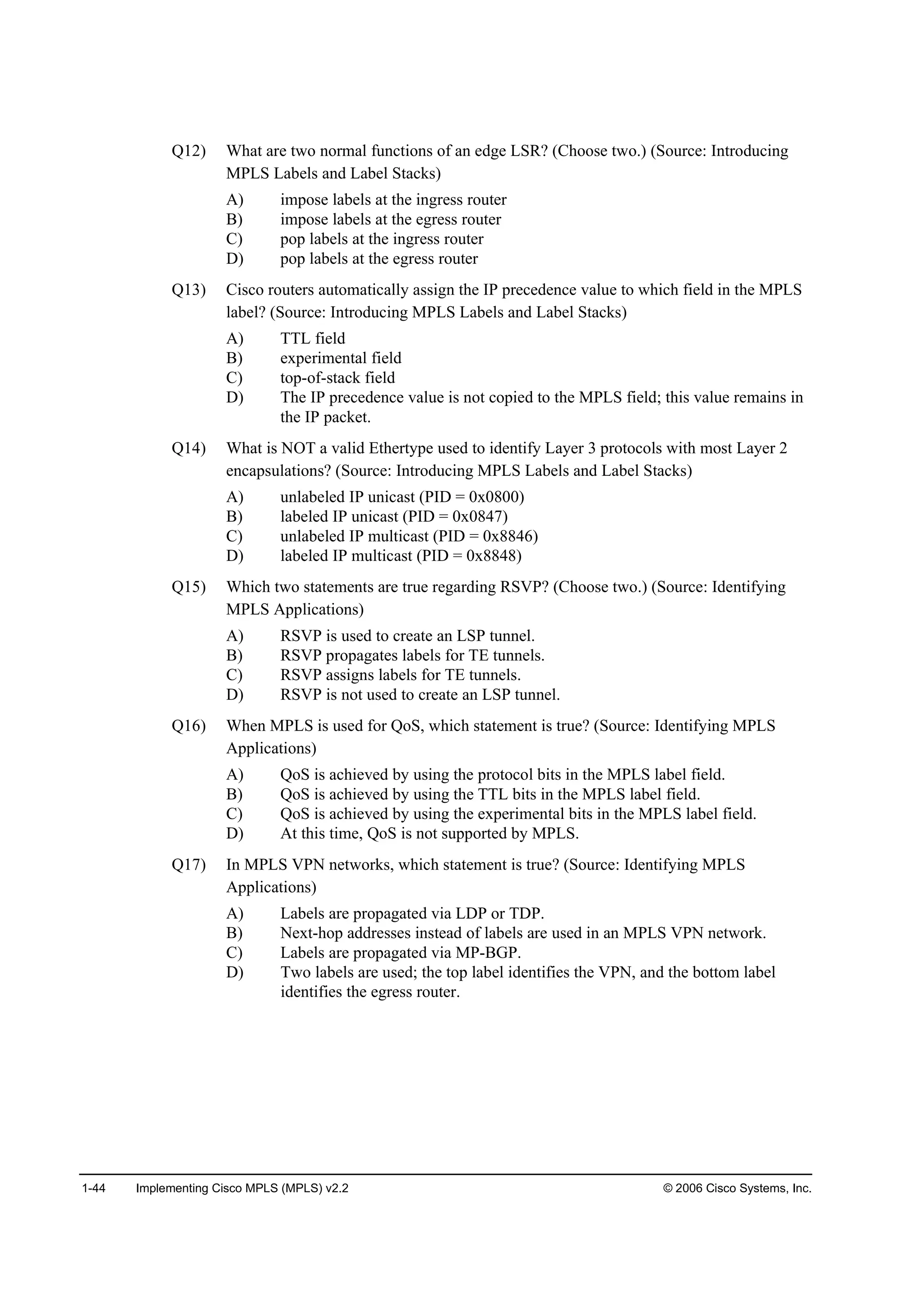 1-44 Implementing Cisco MPLS (MPLS) v2.2 © 2006 Cisco Systems, Inc.
Q12) What are two normal functions of an edge LSR? (Choose two.) (Source: Introducing
MPLS Labels and Label Stacks)
A) impose labels at the ingress router
B) impose labels at the egress router
C) pop labels at the ingress router
D) pop labels at the egress router
Q13) Cisco routers automatically assign the IP precedence value to which field in the MPLS
label? (Source: Introducing MPLS Labels and Label Stacks)
A) TTL field
B) experimental field
C) top-of-stack field
D) The IP precedence value is not copied to the MPLS field; this value remains in
the IP packet.
Q14) What is NOT a valid Ethertype used to identify Layer 3 protocols with most Layer 2
encapsulations? (Source: Introducing MPLS Labels and Label Stacks)
A) unlabeled IP unicast (PID = 0x0800)
B) labeled IP unicast (PID = 0x0847)
C) unlabeled IP multicast (PID = 0x8846)
D) labeled IP multicast (PID = 0x8848)
Q15) Which two statements are true regarding RSVP? (Choose two.) (Source: Identifying
MPLS Applications)
A) RSVP is used to create an LSP tunnel.
B) RSVP propagates labels for TE tunnels.
C) RSVP assigns labels for TE tunnels.
D) RSVP is not used to create an LSP tunnel.
Q16) When MPLS is used for QoS, which statement is true? (Source: Identifying MPLS
Applications)
A) QoS is achieved by using the protocol bits in the MPLS label field.
B) QoS is achieved by using the TTL bits in the MPLS label field.
C) QoS is achieved by using the experimental bits in the MPLS label field.
D) At this time, QoS is not supported by MPLS.
Q17) In MPLS VPN networks, which statement is true? (Source: Identifying MPLS
Applications)
A) Labels are propagated via LDP or TDP.
B) Next-hop addresses instead of labels are used in an MPLS VPN network.
C) Labels are propagated via MP-BGP.
D) Two labels are used; the top label identifies the VPN, and the bottom label
identifies the egress router.
 