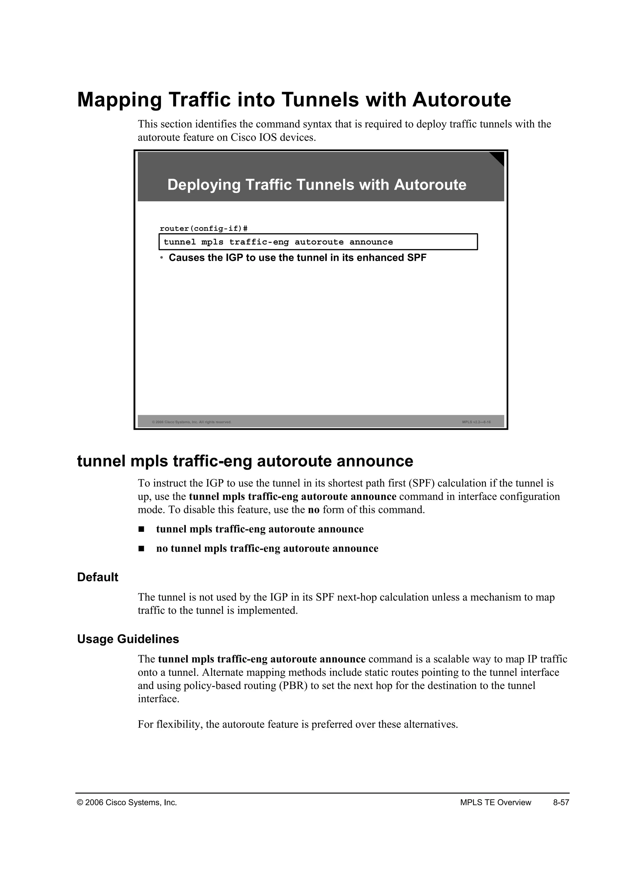 © 2006 Cisco Systems, Inc. MPLS TE Overview 8-57
Mapping Traffic into Tunnels with Autoroute
This section identifies the command syntax that is required to deploy traffic tunnels with the
autoroute feature on Cisco IOS devices.
© 2006 Cisco Systems, Inc. All rights reserved. MPLS v2.2—8-16
¬«˛˛»´ ł°´­ ¬®żşş·˝ó»˛ą ż«¬±®±«¬» ż˛˛±«˛˝»
®±«¬»®ř˝±˛ş·ąó·ş÷ý
• Causes the IGP to use the tunnel in its enhanced SPF
Deploying Traffic Tunnels with Autoroute
tunnel mpls traffic-eng autoroute announce
To instruct the IGP to use the tunnel in its shortest path first (SPF) calculation if the tunnel is
up, use the tunnel mpls traffic-eng autoroute announce command in interface configuration
mode. To disable this feature, use the no form of this command.
tunnel mpls traffic-eng autoroute announce
no tunnel mpls traffic-eng autoroute announce
Default
The tunnel is not used by the IGP in its SPF next-hop calculation unless a mechanism to map
traffic to the tunnel is implemented.
Usage Guidelines
The tunnel mpls traffic-eng autoroute announce command is a scalable way to map IP traffic
onto a tunnel. Alternate mapping methods include static routes pointing to the tunnel interface
and using policy-based routing (PBR) to set the next hop for the destination to the tunnel
interface.
For flexibility, the autoroute feature is preferred over these alternatives.
 