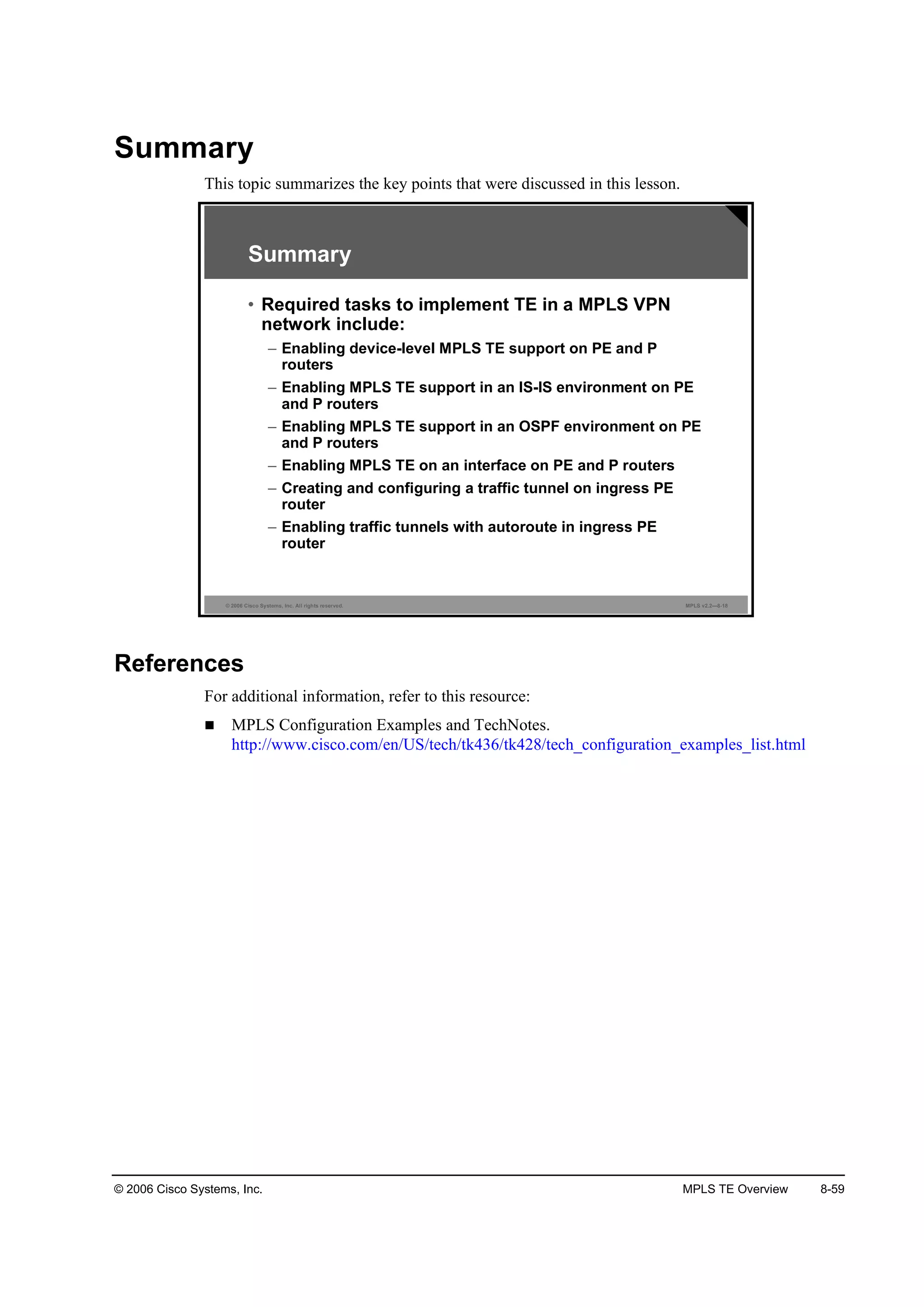 © 2006 Cisco Systems, Inc. MPLS TE Overview 8-59
Summary
This topic summarizes the key points that were discussed in this lesson.
© 2006 Cisco Systems, Inc. All rights reserved. MPLS v2.2—8-18
Summary
• Required tasks to implement TE in a MPLS VPN
network include:
– Enabling device-level MPLS TE support on PE and P
routers
– Enabling MPLS TE support in an IS-IS environment on PE
and P routers
– Enabling MPLS TE support in an OSPF environment on PE
and P routers
– Enabling MPLS TE on an interface on PE and P routers
– Creating and configuring a traffic tunnel on ingress PE
router
– Enabling traffic tunnels with autoroute in ingress PE
router
References
For additional information, refer to this resource:
MPLS Configuration Examples and TechNotes.
http://www.cisco.com/en/US/tech/tk436/tk428/tech_configuration_examples_list.html
 