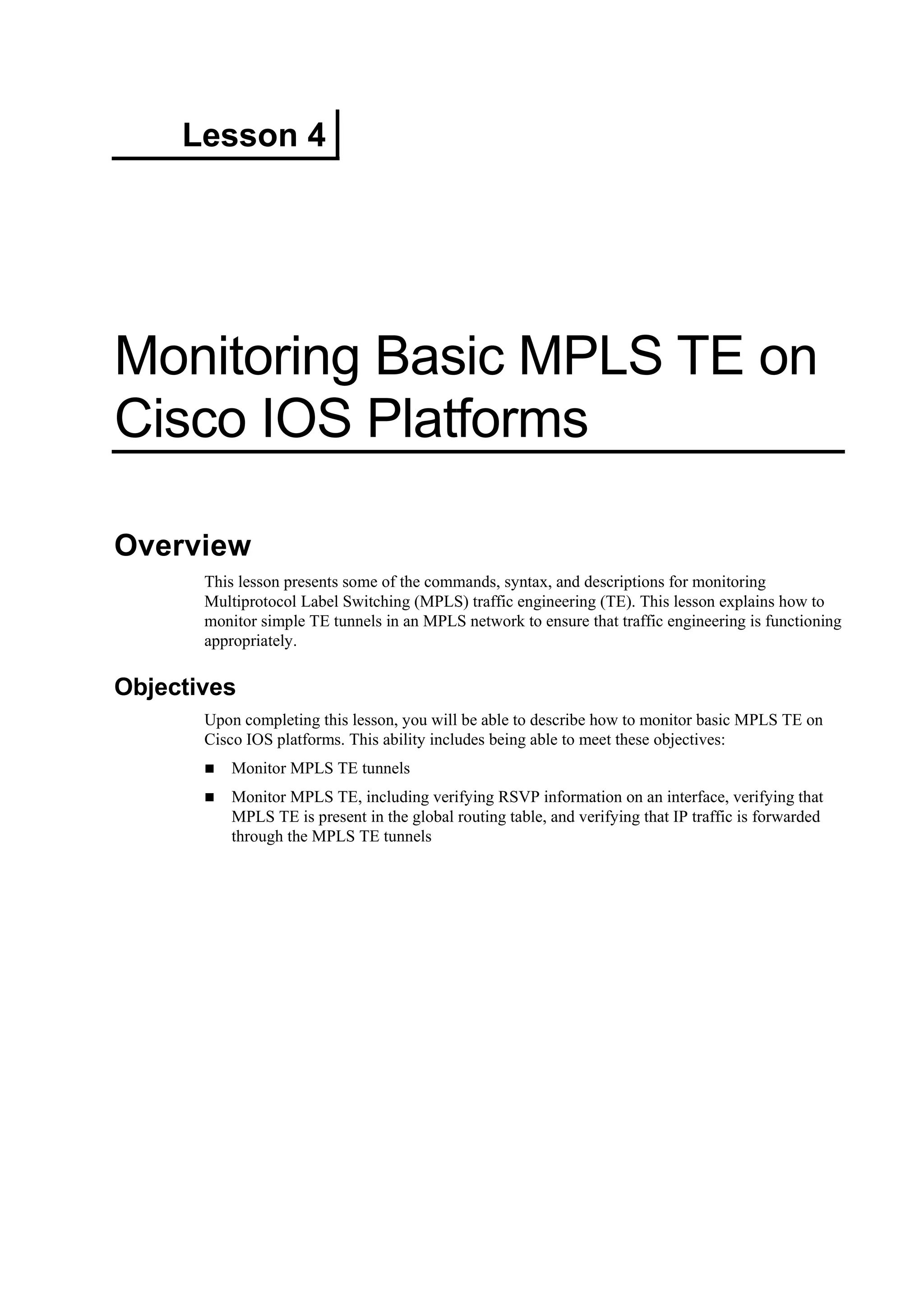 Lesson 4
Monitoring Basic MPLS TE on
Cisco IOS Platforms
Overview
This lesson presents some of the commands, syntax, and descriptions for monitoring
Multiprotocol Label Switching (MPLS) traffic engineering (TE). This lesson explains how to
monitor simple TE tunnels in an MPLS network to ensure that traffic engineering is functioning
appropriately.
Objectives
Upon completing this lesson, you will be able to describe how to monitor basic MPLS TE on
Cisco IOS platforms. This ability includes being able to meet these objectives:
Monitor MPLS TE tunnels
Monitor MPLS TE, including verifying RSVP information on an interface, verifying that
MPLS TE is present in the global routing table, and verifying that IP traffic is forwarded
through the MPLS TE tunnels
 