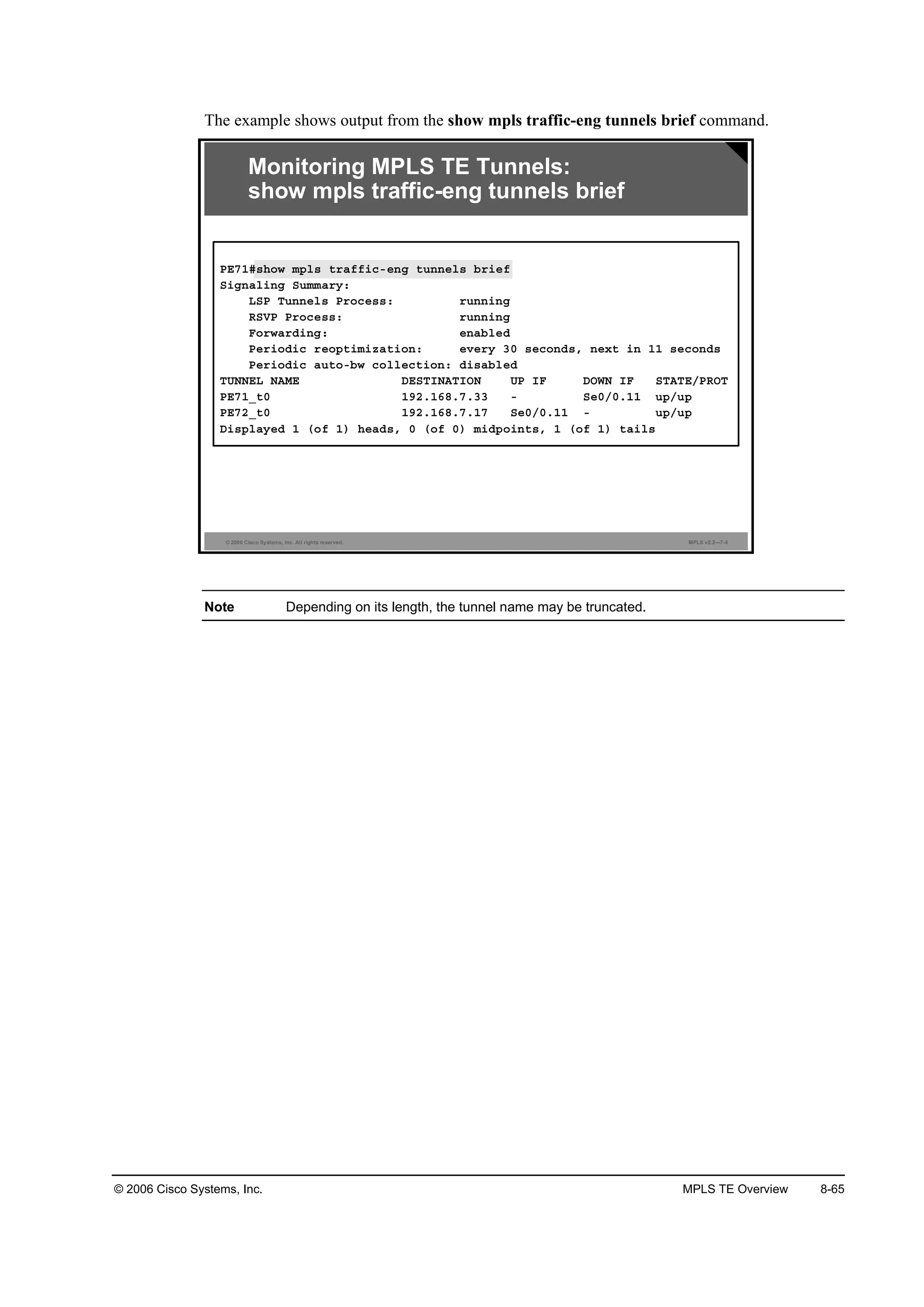 © 2006 Cisco Systems, Inc. MPLS TE Overview 8-65
The example shows output from the show mpls traffic-eng tunnels brief command.
© 2006 Cisco Systems, Inc. All rights reserved. MPLS v2.2—7-5
Monitoring MPLS TE Tunnels:
show mpls traffic-eng tunnels brief
ĐŰéďý­¸±© ł°´­ ¬®żşş·˝ó»˛ą ¬«˛˛»´­ ľ®·»ş
Í·ą˛ż´·˛ą Í«łłż®§ć
ÔÍĐ Ě«˛˛»´­ Đ®±˝»­­ć ®«˛˛·˛ą
ÎÍĘĐ Đ®±˝»­­ć ®«˛˛·˛ą
Ú±®©ż®Ľ·˛ąć »˛żľ´»Ľ
Đ»®·±Ľ·˝ ®»±°¬·ł·¦ż¬·±˛ć »Ş»®§ íđ ­»˝±˛Ľ­ô ˛»¨¬ ·˛ ďď ­»˝±˛Ľ­
Đ»®·±Ľ·˝ ż«¬±óľ© ˝±´´»˝¬·±˛ć Ľ·­żľ´»Ľ
ĚËŇŇŰÔ ŇßÓŰ ÜŰÍĚ×ŇßĚ×ŃŇ ËĐ ×Ú ÜŃÉŇ ×Ú ÍĚßĚŰńĐÎŃĚ
ĐŰéďÁ¬đ ďçîňďęčňéňíí ó Í»đńđňďď «°ń«°
ĐŰéîÁ¬đ ďçîňďęčňéňďé Í»đńđňďď ó «°ń«°
Ü·­°´ż§»Ľ ď ř±ş ď÷ ¸»żĽ­ô đ ř±ş đ÷ ł·Ľ°±·˛¬­ô ď ř±ş ď÷ ¬ż·´­
Note Depending on its length, the tunnel name may be truncated.
 
