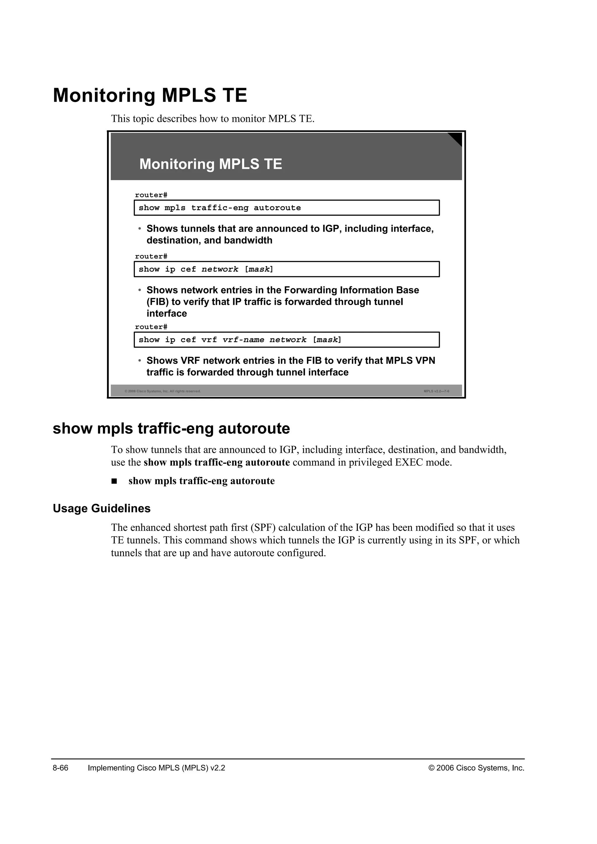 8-66 Implementing Cisco MPLS (MPLS) v2.2 © 2006 Cisco Systems, Inc.
Monitoring MPLS TE
This topic describes how to monitor MPLS TE.
© 2006 Cisco Systems, Inc. All rights reserved. MPLS v2.2—7-6
Monitoring MPLS TE
­¸±© ł°´­ ¬®żşş·˝ó»˛ą ż«¬±®±«¬»
®±«¬»®ý
• Shows tunnels that are announced to IGP, including interface,
destination, and bandwidth
­¸±© ·° ˝»ş ˛»¬©±®µ Ĺłż­µĂ
®±«¬»®ý
• Shows network entries in the Forwarding Information Base
(FIB) to verify that IP traffic is forwarded through tunnel
interface
­¸±© ·° ˝»ş Ş®ş Ş®şó˛żł» ˛»¬©±®µ Ĺłż­µĂ
®±«¬»®ý
• Shows VRF network entries in the FIB to verify that MPLS VPN
traffic is forwarded through tunnel interface
show mpls traffic-eng autoroute
To show tunnels that are announced to IGP, including interface, destination, and bandwidth,
use the show mpls traffic-eng autoroute command in privileged EXEC mode.
show mpls traffic-eng autoroute
Usage Guidelines
The enhanced shortest path first (SPF) calculation of the IGP has been modified so that it uses
TE tunnels. This command shows which tunnels the IGP is currently using in its SPF, or which
tunnels that are up and have autoroute configured.
 